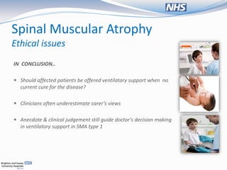 Spinal Muscular Atrophy
Ethical issues
IN CONCLUSION..

 Should affected patients be offered ventilatory support when no
  current cure for the disease?

 Clinicians often underestimate carer’s views


 Anecdote & clinical judgement still guide doctor's decision making
  in ventilatory support in SMA type 1
 