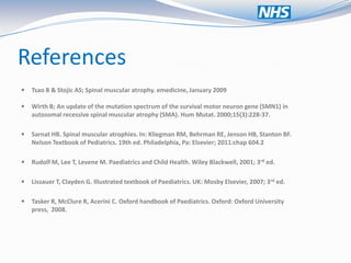 References
   Tsao B & Stojic AS; Spinal muscular atrophy. emedicine, January 2009

   Wirth B; An update of the mutation spectrum of the survival motor neuron gene (SMN1) in
    autosomal recessive spinal muscular atrophy (SMA). Hum Mutat. 2000;15(3):228-37.

   Sarnat HB. Spinal muscular atrophies. In: Kliegman RM, Behrman RE, Jenson HB, Stanton BF.
    Nelson Textbook of Pediatrics. 19th ed. Philadelphia, Pa: Elsevier; 2011:chap 604.2

   Rudolf M, Lee T, Levene M. Paediatrics and Child Health. Wiley Blackwell, 2001; 3rd ed.

   Lissauer T, Clayden G. Illustrated textbook of Paediatrics. UK: Mosby Elsevier, 2007; 3rd ed.

   Tasker R, McClure R, Acerini C. Oxford handbook of Paediatrics. Oxford: Oxford University
    press, 2008.
 