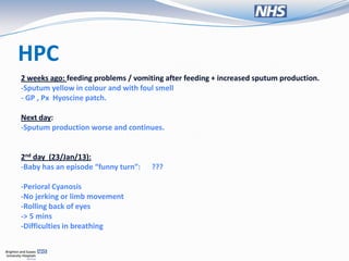 HPC
2 weeks ago: feeding problems / vomiting after feeding + increased sputum production.
-Sputum yellow in colour and with foul smell
- GP , Px Hyoscine patch.

Next day:
-Sputum production worse and continues.


2nd day (23/Jan/13):
-Baby has an episode “funny turn”:   ???

-Perioral Cyanosis
-No jerking or limb movement
-Rolling back of eyes
-> 5 mins
-Difficulties in breathing
 