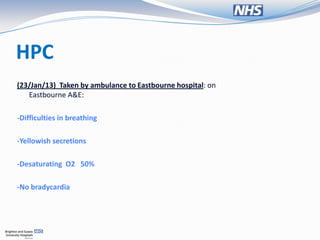 HPC
(23/Jan/13) Taken by ambulance to Eastbourne hospital: on
   Eastbourne A&E:

-Difficulties in breathing

-Yellowish secretions

-Desaturating O2 50%

-No bradycardia
 