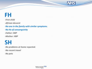 FH
-First child
-African descent
-No one in the family with similar symptoms.
-No Hx of consanguinity
-Father: HBP
-Mother: HBP


SH
-No problems at home reported.
-No recent travel
-No pets
 