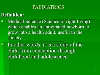 1 
PAEDIATRICS 
Definition: 
 Medical Science (Science of right living) 
which enables an anticipated newborn to 
grow into a health adult, useful to the 
society . 
 In other words, it is a study of the 
child from conception through 
childhood and adolescence. 
 