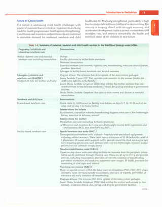 Introduction to Pediatrics -
Future of Child Health
The nation is addressing child health challenges with
greaterdynamism than ever before. Investments are being
madeforhealthprograms and healthsystem strengthening.
Conditional cash transfers and entitlements are enshrined
to stimulate demand for maternal, newborn and child
health care. ICDS is being strengthened, particularly in high
burden districts to addresschildhood undernutrition. The
country is surging ahead with stronger economy and
accelerated development. India ispoisedtoattainlow child
mortality rate, and improve remarkably the health and
nutrition status of her children in near future.
Table 1.4: Summary of maternal, newborn and child health services in the RMNCH+A Strategy under NRHM
Pregnancy, childbirth and Interventions
immediate newborn care
Skilled obstetric care and essential Package
newborn care including resuscitation Facility deliveries by skilled birth attendants
Neonatal resuscitation
Emergency obstetric and
newborn care (EmONC)
Postpartum care for mother and baby
Newborn and child care
Home-based newborn care
Facility-based newborn care
Essentialnewborn care (warmth, hygienic care, breastfeeding, extra care of small babies,
problem detection)
Linkages to facility-based newborn care for sick neonates
Program drivers: The schemes that drive uptake of the intervention packages
Janani Suraksha Yojana (]SY) that provides cash incentive to the woman (and to the
ASHA) for delivery in the facility
Janani Shishu Suraksha Karyakram (JSSK) that entitles the mother and less than one
month neonate to free delivery, medicines/blood, diet, pickup and drop in government
facilities
Navjat Shishu Suraksha Kan;akram that aims to train nurses and doctors in neonatal
resuscitation
Interventions
Home visits by ASHAs (six for facility born babies, on days 3, 7, 14, 21, 28 and 42; an
extra visit on day 1 for home births)
Interventions for infants
Examination; counsel for warmth; breastfeeding; hygiene; extra care of low birthweight
babies; detection of sickness, referral
Interventions for mother
Postpartum care and counseling for family planning
ASHA given cash incentive for home care, birthweight record, birth registration and
immunization (BCG, first dose OPV and DPT)
Special newborn care units (SNCU)
These specialized newborn units at district hospitals with specialized equipments
including radiant warmers. These units have a minimum of 12-16 beds with a staff of
3 physicians, 10 nurses and 4 support staff to provide round the clock services for new
born requiring special care, such as those with very low birthweight, neonatal sepsis/
pneumonia and common complications
Newborn stabilization units (NBSU)
These are step down units providing facilities for neonates from the periphery where
babies can be stabilized through effective care. These are set up in CHCs and provide
services, including resuscitation, provision of warmth, initiation of breastfeeding,
prevention of infection and cord care, supportive care: oxygen, IV fluids, provision for
monitoring of vital signs and referral
Newborn care comers (NBCC)
These are special corners within the labor room at all facilities (PHC, CHC, DH) where
deliveries occur. Services include resuscitation, provision of warmth, prevention of
infections and early initiation of breastfeeding
Program drivers: The schemes that drive uptake of the intervention packages
Janani Shishu Suraksha Kan;akram (JSSK) that entitles the mother and neonate to free
delivery, medicines/blood, diet, pickup and drop in government facilities
Contd...
 