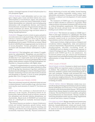 implies a deranged response of renal la-hydroxylase to a
low phosphate signal.
Clinical features Limb deformities such as coxa vara,
genu valgum, genu varum and short stature may occur.
Abnormalities of maxillofacial region and premature
fusion of cranial sutures may lead to deformities of skull.
Dental abnormalities are commonly seen including pulp
deformities with intraglobular dentine, and frequent
dentalabscesses. Symptoms of hypocalcemia (tetany and
muscle weakness) are absent. The mother of affected
patient(s) may have bowing of legs and short stature or
fasting hypophosphatemia.
Evaluation Changes of active rickets in spine and pelvis
arerarely seen evenin advanced stages. The level of serum
calcium is normal or slightly low (9-9.5 mg/dl), that of
phosphate decreased (1.5-3 mg/dl). Serum alkaline
phosphatase level is raised. PTH levels are normal. Blood
levels of l,25(0H)iD3 are inappropriately low for the level
of serum phosphate. Urinary phosphate excretion is
increased with decreased tubular reabsorption of phos­
phate.
Management Oral phosphate and vitamin D supple­
ments are administered. Phosphates are provided in a
dosage of 30-50 mg/kg (total 1-3 g elementalphosphorus)
divided into 5 to 6 equal parts and can be given in the
form ofJouliesolution or as neutral phosphateeffervescent
tablets.Joulie solution contains 30.4 mg of phosphate/ml.
Diarrhea is a frequent problem with higher doses.
Vitamin D supplementation is necessary for healing of
rickets.Treatment is startedwith alpha-calcidiol at a dose
of 25-50 ng/kg/day (maximum 2 µg/day) until there is
biochemicalandradiological evidence ofhealing ofrickets.
Periodic monitoring of serum and urine levels of calcium
and phosphate is essential. A level of serum phosphate
greater than 3.0 to 3.2 mg/dl is desirable.
Vitamin D Dependent Rickets (VDDR)
Theserare autosomalrecessively inherited rickets are seen
in infants between 3 and 6 months of age, who have been
receiving the usual amounts of vitamin D. Two forms are
seen.
VDDR type I This condition is characterized by a
deficiency of the enzyme, 25-hydroxyvitamin D la­
hydroxylase. Reduced blood levels of calcium, normal to
low phosphate and elevated alkaline phosphatase are
characteristic. Blood levels of 25(0H)D3 are normal but
those of 1, 25(0H)iD3 are markedly decreased despite
hypocalcemia.
The clinical features are similar to vitamin D deficiency
rickets and include hypotonia, growth failure, motor
retardation (poor head control, delayed standing and
walking), convulsions due to hypocalcemia, anemia and
occasionally respiratory difficulty. Physical examination
Micronutrients in Health and Disease -
shows thickening of wrists and ankles, frontal bossing,
widely open anterior fontanelle, rickety rosary, bony
deformities and positive Trousseau and Chvostek signs.
Dentition is delayed and development of tooth enamel
impaired.
The treatment of VDDR type I is with physiological
doses of alpha-calcidiol or calcitriol (1-2 µg daily). Most
subjectsrequire concomitant treatment withcalciumwith
or without phosphate supplements. With appropriate
therapy the serum calcium levels rise and radiological
healing occurs within 6 to 8 weeks.
VDDR type II The features are similar to VDDR type I.
There is end organ resistance to 1,25(0H)iD3. This leads
to virtual abolition of actions of l,25(0H)iD3, despite its
markedly raised levels in circulation (secondary to
hypocalcemia and low 24-hydroxylase activity).
Early onset of rickets, a high prevalence of alopecia and
ectodermal defects (oligodontia, milia and epidermal
cysts)are characteristic. Hypocalcemia, secondary hyper­
parathyroidism, elevated circulating levels of
l, 25(0H)iD3 and an absence or decreased response to
vitamin D analogs are seen. The response to treatment in
patients with VDDR type II is not satisfactory. An
occasional patient may get clinical and biochemical
improvement andradiologicalhealing following longterm
administration of large amounts of intravenous or oral
calcium.
Other Causes of Rickets
Renal tubular acidosis Proximal or distal renal tubular
acidosis (RTA) are important causes of refractory rickets
in children. The conditions are characterized by hyper­
chloremic metabolic acidosis with normal blood levels of
urea and creatinine. Patients with proximal RTA may
show low blood levels of phosphate, aminoaciduria and
low molecular weight proteinuria. The use of bicarbonate
andphosphatesupplementation (inproximalRTA)results
in healing of rickets.
Chronic kidney disease Refractory rickets may occa­
sionallybethepresentingmanifestationof chronic kidney
disease (GFR below 30-35 ml/rnin/1.73 m2
), particularly
in patients with tubulointerstitial disease. The features of
mineral bone disease depend on patient age and duration
of disease. Elevated blood levels of creatinine, phosphate
and parathormone are characteristic. Therapy consists of
restricting phosphate intake and providing supplements
of calcium and active vitamin D analogs.
Oncogenous rickets Benign mesenchyrnal tumors may
secrete fibroblast growth factor that results in phos­
phaturia, hypophosphatemia, rickets and muscle weak­
ness. The tumor may be small and difficult to detect but
its removal reverses the biochemical abnormalities and
heals the rickets.
 
