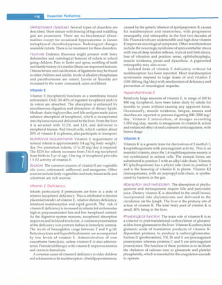 -
......
E_s_s_e_n_t _ia_i_P_e_d_i_at_r_ic_s_________________________________
Metaphyseal dysplasia Several types of disorders are
described.Short stature with bowing of legs and waddling
gait are prominent. There are no biochemical abnor­
malities except for occasional hypercalcernia in Jansen
metaphyseal chondrodysplasia. Radiological changes
resemble rickets.There is no treatment for these disorders.
Fluorosis Endemic fluorosis might present with bony
deformities and radiological features of rickets in school
going children. Pain in limbs and spine, mottling of teeth
and familyhistoryofasimilarillnessareimportantfeatures.
Osteosclerosis and calcification of ligaments may be found
in older children and adults; levels of alkaline phosphatase
and parathormone are raised. Levels of fluoride are
increased in the water consumed, urine and blood.
Vitamin E
Vitamin E (tocopherol) functions as a membrane bound
antioxidant. Only 20-40% of ingested tocopherol and/or
its esters are absorbed. The absorption is enhanced by
simultaneous digestion and absorption of dietary lipids.
Medium chain triglycerides,and bile and pancreaticjuices
enhance absorption of tocopherol, which is incorporated
intochylomicronsanddelivered to the liver.Fromthe liver
it is secreted with VLDL and LDL and delivered to
peripheral tissues. Red blood cells, which contain about
20% of vitamin E in plasma, also participate in transport.
Nutritional requirements Vitamin E requirement of
normal infants is approximately 0.4 µg/kg body weight/
day. For premature infants, 15 to 20 mg/day is required.
The RDA for infants increases from 3 to 6 mg tocopherol
from birth to 2 yr of age. One mg of tocopherol provides
1.5 IU activity of vitamin E.
Sources The common sources of vitamin E are vegetable
oils (com, cottonseed, safflower) and margarine. Other
sourcesinclude leafy vegetables and nuts; breast milk and
colostrum are rich sources.
Vitamin E Deficiency
Infants particularly if prematures are born in a state of
relative tocopherol deficiency. This is attributed to limited
placental transfer of vitamin E, relative dietarydeficiency,
intestinal malabsorption and rapid growth. The risk of
vitamin E deficiency is increased in infants fed onformulae
high in polyunsaturated fats and low tocopherol content.
As the digestive system matures, tocopherol absorption
improves and itsbloodlevels rise.Acommonpresentation
of the deficiency is in preterm babies in hemolytic anemia.
The levels of hemoglobin range between 7 and 9 g/dl.
Reticulocytosis and hyperbilirubinernia are accompanied
by low levels of vitamin E. Administration of iron
exacerbates hemolysis, unless vitamin E is also adminis­
tered. Parenteraltherapy with vitamin E improves anemia
and corrects hemolysis.
A commoncauseofvitaminE deficiencyin olderchildren
and adolescents is fat malabsorption.Abetalipoproteinemia,
caused by the genetic absence of apolipoprotein B,causes
fat malabsorption and steatorrhea, with progressive
neuropathy and retinopathy in the first two decades of
life. Plasmalevelsare undetectable and high dose vitamin
E improves neurologicalsymptoms. Other manifestations
include the neurologicsyndrome of spinocerebellarataxia
with loss of deep tendon reflexes, truncal and limb ataxia,
loss of vibration and position sense, ophthalmoplegia,
muscle weakness, ptosis and dysarthria. A pigmented
retinopathy may also occur.
Isolated form of vitamin E deficiency without fat
malabsorption has been reported. Most malabsorption
syndromes respond to large doses of oral vitamin E
(100-200mg/kg/day) with ameliorationof deficiency and
prevention of neurological sequelae.
HypeNitaminosis E
Relatively large amounts of vitamin E, in range of 400 to
800 mg tocopherol, have been taken daily by adults for
months to years without causing any apparent harm.
Occasionally, muscle weakness, fatigue, nausea and
diarrhea are reported in persons ingesting 800-3200 mg/
day. Vitamin E intoxication, at dosages exceeding
1,000 mg/day, results in antagonism to vitamin K action
and enhanced effect of oral coumarin anticoagulants,with
hemorrhage.
Vitamin K
Vitamin K is a generic term for derivatives of 2-methyl-l,
4-naphthoquinone with procoagulant activity. This is an
essential vitamin, since the 1,4-naphthoquinone moiety is
not synthesized in animal cells. The natural forms are
substituted in position 3with an alkyl side chain. Vitamin
Kl (phylloquinone) has a phytol side chain in position 3
and is the homolog of vitamin K in plants. Vitamin K2
(menaquinone), with an isopropyl side chain, is synthe­
sized by bacteria in the gut.
Absorption and metabolism The absorption of phyllo­
quinone and menaquinone require bile and pancreatic
juice. Dietary vitamin K is absorbed in the small bowel,
incorporated into chylomicrons and delivered to the
circulation via the lymph. The liver is the primary site of
action of vitamin K. The total body pool of vitamin K is
small, 80% being in the liver.
Physiological function The main role of vitamin K is as
a cofactor in post-translational carboxylation of glutarnic
acid to form glutamatein the liver. Vitamin K carboxylates
glutamic acids of translation products of vitamin K­
dependent proteins, to produce y-carboxyglutamates.
Factors II (prothrombin), VII, IX and X are procoagulant
proenzymes whereas proteins C and S are anticoagulant
proenzymes. The function of these proteins is to facilitate
the chelation of calcium ions to glutamate and platelet
phosphatide,whichisessentialfor thecoagulationcascade
to operate.
 