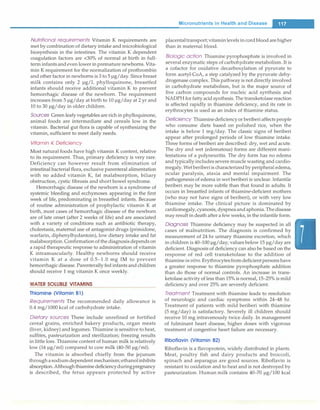 Nutritional requirements Vitamin K requirements are
met by combination of dietary intake and microbiological
biosynthesis in the intestines. The vitamin K dependent
coagulation factors are <30% of normal at birth in full­
term infants andeven lower in premature newborns. Vita­
min K requirement for the normalization of prothrombin
and other factor in newborns is 3 to 5 µg/day.Since breast
milk contains only 2 µg/L phylloquinone, breastfed
infants should receive additional vitamin K to prevent
hemorrhagic disease of the newborn. The requirement
increases from 5 µg/day at birth to 10 µg/day at 2 yr and
10 to 30 µg/day in older children.
Sources Green leafy vegetables are rich in phylloquinone,
animal foods are intermediate and cereals low in the
vitamin. Bacterial gut flora is capable of synthesizing the
vitamin, sufficient to meet daily needs.
Vitamin K Deficiency
Most natural foods have high vitamin K content, relative
to its requirement. Thus, primary deficiency is very rare.
Deficiency can however result from elimination of
intestinal bacterial flora, exclusive parenteral alimentation
with no added vitamin K, fat malabsorption, biliary
obstruction, cystic fibrosis and short bowel syndrome.
Hemorrhagic disease of the newborn is a syndrome of
systemic bleeding and ecchymoses appearing in the first
week of life, predominating in breastfed infants. Because
of routine administration of prophylactic vitamin K at
birth, most cases of hemorrhagic disease of the newborn
are of late onset (after 2 weeks of life) and are associated
with a variety of conditions such as antibiotic therapy,
cholestasis, maternal use of antagonist drugs (primidone,
warfarin, diphenylhydantoin), low dietary intake and fat
malabsorption. Confirmation ofthe diagnosis depends on
a rapid therapeutic response to administration of vitamin
K intramuscularly. Healthy newborns should receive
vitamin K at a dose of 0.5-1.0 mg IM to prevent
hemorrhagic disease. Parenterally fed infants and children
should receive 1 mg vitamin K once weekly.
WATER SOLUBLE VITAMINS
Thiamine (Vitamin B1)
Requirements The recommended daily allowance is
0.4 mg/1000 kcal of carbohydrate intake.
Dietary sources These include unrefined or fortified
cereal grains, enriched bakery products, organ meats
(liver, kidney) and legumes. Thiamine is sensitive to heat,
sulfites, pasteurization and sterilization; freezing results
in little loss. Thiamine content of human milk is relatively
low (16 µg/ml) compared to cow milk (40-50 µg/ml).
The vitamin is absorbed chiefly from the jejunum
throughasodiumdependent mechanism;ethanolinhibits
absorption.Althoughthiamine deficiencyduringpregnancy
is described, the fetus appears protected by active
Micronutrients in Health and Disease
-
placentaltransport;vitaminlevels in cordblood are higher
than in maternal blood.
Biologic action Thiamine pyrophosphate is involved in
several enzymatic steps of carbohydrate metabolism.It is
a cofactor for oxidative decarboxylation of pyruvate to
form acetyl-CoA, a step catalyzed by the pyruvate dehy­
drogenase complex. This pathway is not directly involved
in carbohydrate metabolism, but is the major source of
five carbon compounds for nucleic acid synthesis and
NADPH forfatty acid synthesis.The transketolase reaction
is affected rapidly in thiamine deficiency, and its rate in
erythrocytes is used as an index of thiamine status.
Deficiency Thiaminedeficiencyor beriberi affects people
who consume diets based on polished rice, when the
intake is below 1 mg/day. The classic signs of beriberi
appear after prolonged periods of low thiamine intake.
Three forms of beriberi are described: dry, wet and acute.
The dry and wet (edematous) forms are different mani­
festations of a polyneuritis. The dry form has no edema
and typically includes severe muscle wasting and cardio­
megaly.Wetberiberiis characterized by peripheral edema,
ocular paralysis, ataxia and mental impairment. The
pathogenesis of edema in wet beriberi is unclear. Infantile
beriberi may be more subtle than that found in adults. It
occurs in breastfed infants of thiamine-deficient mothers
(who may not have signs of beriberi), or with very low
thiamine intake. The clinical picture is dominated by
cardiomegaly, cyanosis, dyspneaandaphonia. Thedisease
mayresult in death aftera few weeks, in the infantile form.
Diagnosis Thiamine deficiency may be suspected in all
cases of malnutrition. The diagnosis is confirmed by
measurement of 24 hr urinary thiamine excretion, which
in children is 40-100 µg/day; values below 15 µg/day are
deficient. Diagnosis of deficiency can also be based on the
response of red cell transketolase to the addition of
thiamine in vitro. Erythrocytesfromdeficientpersons have
a greater response to thiamine pyrophosphate addition
than do those of normal controls. An increase in trans­
ketolase activity of less than 15% is normal, 15-25% is mild
deficiency and over 25% are severely deficient.
Treatment Treatment with thiamine leads to resolution
of neurologic and cardiac symptoms within 24-48 hr.
Treatment of patients with mild beriberi with thiamine
(5 mg/day) is satisfactory. Severely ill children should
receive 10 mg intravenously twice daily. In management
of fulminant heart disease, higher doses with vigorous
treatment of congestive heart failure are necessary.
Riboflavin (Vitamin 82)
Riboflavin is a flavoprotein, widely distributed in plants.
Meat, poultry fish and dairy products and broccoli,
spinach and asparagus are good sources. Riboflavin is
resistant to oxidation and to heat and is not destroyed by
pasteurization. Human milk contains 40-70 µg/100 kcal
 