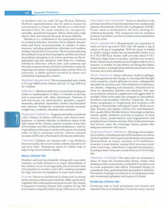 __
e_s_s_e_n_ti_a _r _P_e_d_ia_t_ri-c
s--------------------------------
of riboflavin and cow milk 250 µg/100 kcal. Maternal
riboflavin supplementation may be used to increase its
concentration in breast milk. Riboflavin is efficiently
absorbed from the small intestine by site-specific,
saturable, specialized transport. Biliary obstruction, high
dietary fiber and antacids decrease its bioavailability.
Riboflavin is a constituent of two coenzymes involved
in oxidation-reduction reactions: flavin adenine dinucle­
otide and flavin mononucleotide. A number of redox
enzymes, including glutathione reductase and xanthine
oxidase, requireflavin coenzymes.The enzymescatalyzing
the synthesis of niacin from tryptophan and the conversion
of pyridoxal phosphate to an active coenzyme are flavin­
dependent and link riboflavin with these two vitamins.
Riboflavin deficiency affects fatty acid synthesis and
decrease in plasma levels of linoleic and linolenic acids. By
impairing conversion of phosphorylated vitamin B6 to its
coenzyme, it affects reactions involved in amino acid
metabolism requiring this vitamin.
Riboflavin requirements The recommended daily intake
is 0.4 mg/1000 kcal for infants and 0.8-1.2 mg/1000 kcal
for children.
Deficiency Riboflavin deficiency occurs from inadequate
intake or malabsorption. It takes 1-2 months to develop
and is associated with other deficiencies. Features of
ariboflavinosis are photophobia, glossitis, angular
stomatitis, seborrheic dermatitis, corneal vascularization
and cataracts. Nonspecific symptoms include anorexia,
weight loss, weakness, dizziness and confusion.
Diagnosis of deficiency Diagnosis should be considered
with a history of dietary deficiency and clinical mani­
festations. A reliable indicator of riboflavin status is the
daily losses of the vitamin; urinary excretion of less than
10% of intake over 24 hr is indicative of deficiency. Activity
of glutathione reductase in erythrocytes gives a functional
index of flavin coenzyme activity; cofactor-induced
increase of 20% above the basal level indicates deficiency.
Treatment Children are treated with 1 mg riboflavin
three times daily for several weeks; infants respond to 0.5
mg twice daily. Therapeutic doses of vitamin help in
improving corneal lesions rapidly.
Niacin (Vitamin B3)
Nicotinic acid and nicotinamide, biologically equivalent
vitamins, are both referred to as niacin. Biosynthesis of
this vitamin occurs in all organisms; the conversion ratio
of tryptophan to nicotinic acid is 60:1, making it possible
for large amounts of tryptophan to meet niacin needs.
Sources Niacin is distributed in plants and in animal
foods,onlyin pyridine nucleotideform.Milk,cereals, leafy
vegetable,fish,coffeeandtea aregoodsources. The vitamin
is resistant to heating. Human milk contains 30 mg/100
kcalofniacincomparedwith0.12 mg/100kcalin cow milk.
Absorption and metabolism Niacin is absorbed in the
proximal small bowel and incorporated into nicotinamide
adenine dinucleotide (NAD) and its phosphate (NADP).
Excess niacin is methylated in the liver, forming N1
-
methylnicotinamide. This compound and its oxidation
product, 2-pyridone, are the two major niacin metabolites
found in urine.
Niacin requirements Requirements are expressed in
terms of niacin equivalents (NE) One NE equals 1 mg of
niacin or 60 mg of tryptophan. RDA for niacin is related
to dietary energy intake; the recommended intake is 6.4
to 8 NE/1000 kcal, human milk provides about 8 NE/
1000 kcal. High doses of nicotinic acid (but not nicotina­
mide) reduce serum cholesterol and triglyceride levels in
humans. A number of side effects, including skin flares,
hyperuricemia, hyperglycemia and abnormal tests of liver
function have been described.
Niacin deficiency Niacin deficiency leads to pellagra,
the pathognomonic skin change. It was originally thought
to be caused by a factor deficient in maize, subsequently
identified as nicotinic acid. Clinical features of deficiency
are chronic, relapsing and popularly characterized by
three Ds: dermatitis, diarrhea and dementia. The cuta­
neous lesions consist of a pigmented rash aggravated by
sunlight. More acute cases may progress to vesiculation,
ulceration and secondary infection. Classically, the ery­
thema progresses to roughening and keratosis with
scaling; a characteristic red tongue is seen. While neuro­
logic features may appear without skin manifestations,
they usually follow the skin lesions. Neurologic symptoms
include apathy, headache and loss of memory. In most
chronic forms, posterolateral cord degeneration and
peripheral nerve lesions are seen. Only in the most severe
and chronic cases, the neurologic lesions persist after
adequate treatment with niacin.
Diagnosis of niacin deficiency The diagnosis is suspec­
ted onhistory of inadequatediet, INHtreatment or chronic
alcohol ingestion when typical manifestations are present.
Determination of urinary excretion of N1
-methylnico­
tinamide is most helpful; normal 24 hr excretion is bet­
ween 4 and 6 mg, values below 3 mg indicate deficiency.
In pellagra these values are usually between 0.5 to 0.8 mg/
day.
Treatment of pellagra The daily dose for treatment is
about 10 times the recommended dietary intake. Oral
treatment with nicotinamide is preferred to nicotinic acid
to avoid unpleasant side effects. Parenteral therapy is
considered when gastrointestinal absorption is deficient.
Prevention of pellagra is achieved by an adequate protein
diet containing tryptophan and niacin rich foods.
Pyridoxine (Vitamin B6)
Pyridoxine aids in food assimilation and protein and
essential fatty acid metabolism. It activates many enzyme
 