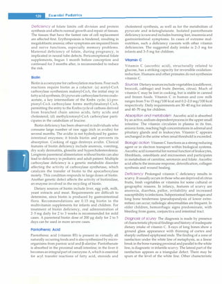 __E_s_s_ e_n_t_ia_t_P_e _d_ia_t_ri_c_
s_________________________________
Deficiency of folate limits cell division and protein
synthesis and affects normal growth and repair of tissues.
The tissues that have the fastest rate of cell replacement
are affected first. Erythropoiesis is hindered, resulting in
megaloblasticanemia; other symptoms areimpairedbrain
and nerve functions, especially memory problems.
Maternal deficiency of folate, during pregnancy, is
implicated in neural tube defects. Periconceptional folate
supplements, begun 1 month before conception and
continued for 3 months after, is recommended to reduce
the risk.
Biotin
Biotinis acoenzymeforcarboxylationreactions. Four such
reactions require biotin as a cofactor: (a) acetyl-CoA
carboxylase synthesizes malonyl-CoA, the initial step in
fattyacidsynthesis; (b)pyruvate carboxylaseformsoxalo­
acetate, a key intermediate of the Krebs cycle; (c) pro­
pionyl-CoA carboxylase forms methylmalonyl-CoA,
permitting the entry to the Krebscycleof carbons derived
from branched chain amino acids, fatty acids and
cholesterol; (d) methylcrotonyl-CoA carboxylase parti­
cipates in the catabolism of leucine.
Biotin deficiency has been observed in individuals who
consume large number of raw eggs (rich in avidin) for
several months. The avidin is not hydrolyzed by gastro­
intestinal enzymes; it binds biotin and prevents its
absorption. Cooking of eggs destroys avidin. Clinical
features of biotin deficiency include anorexia, vomiting,
dry scaly dermatitis, glossitis and hypercholesterolemia.
Longterm parenteral alimentation without biotin can also
lead to deficiency in pediatric and adult patient. Multiple
carboxylase deficiency is a genetic metabolite disorder
affecting the activity of carboxylase synthetase, which
catalyzes the transfer of biotin to the apocarboxylase
moiety. This condition responds to large doses of biotin.
Another genetic defect affects the activity of biotinidase,
an enzyme involved in the recycling of biotin.
Dietary sources of biotin include liver, egg yolk, milk,
yeast extracts and meat. Requirements are difficult to
determine, since biotin is produced by gastrointestinal
flora. Recommendations are 0.15 mg biotin in the
multivitamin supplements for infants and children. For
treatment of biotin deficiency, oral administration of
2-5 mg daily for 2 to 3 weeks is recommended for mild
cases. A parenteral biotin dose of 200 µg daily for 2 to 5
days can be used in more severe cases.
Pontothenic Acid
Pantothenic acid (vitamin BS) is present in virtually all
naturally occurringfoods andis also synthesizedbymicro­
organisms from pantoic acid and �-alanine. Pantothenate
is absorbed in the proximal small intestine; in the liver it
becomesanintegralpart of coenzymeA,whichis essential
for acyl transfer reactions of fatty acid, steroids and
cholesterol synthesis, as well as for the metabolism of
pyruvate and a-ketoglutarate. Isolated pantothenate
deficiencyisrareand includes burning feet, insomniaand
gastrointestinal symptoms. In cases of extreme mal­
nutrition, such a deficiency coexists with other vitamin
deficiencies. The suggested daily intake is 2-3 mg for
infants and 3-5 mg for children.
Vitamin C
Vitamin C (ascorbic acid), structurally related to
glucose, has a striking capacity for reversible oxidation­
reduction. Humans and other primates do not synthesize
vitamin C.
Sources Dietarysourcesincludevegetables (cauliflower,
broccoli, cabbage) and fruits (berries, citrus). Much of
vitamin C may be lost in cooking, but is stable in canned
and frozen foods. Vitamin C in human and cow milk
ranges from 5 to 15 mg/100 kcal and 0.2-2.0 mg/100 kcal
respectively. Daily requirements are 30-40 mg for infants
and 40-70 mg for children.
Absorption and metabolism Ascorbic acid is absorbed
by anactive,sodium-dependentprocessinthe upper small
intestine. The vitamin circulates in plasma in its free,
anionicform, reaching high concentrations in adrenaland
pituitary glands and in leukocytes. Vitamin C appears
unchanged in the urine when renalthresholdis exceeded.
Biologic action VitaminC functions as a strong reducing
agent or in electron transport within biological systems.
Ascorbicacidisessentialfornormal functionof leukocytes,
fibroblasts, osteoblasts and microsomes and participates
in metabolism of carnitine, serotonin and folate. Ascorbic
acid affects the immune response, detoxification, collagen
synthesis and wound healing.
Deficiency Prolonged vitamin C deficiency results in
scurvy. Itusuallyoccurs inthose who aredeprivedof citrus
fruits, fresh vegetables or vitamins for some cultural or
geographic reasons. In infancy, features of scurvy are
anorexia, diarrhea, pallor, irritability and increased
susceptibilitytoinfections. Subperiosteal hemorrhages and
long bone tenderness (pseudoparalysis of lower extre­
mities) can occur; radiologic abnormalities are frequent. In
older children, hemorrhagic signs predominate, with
bleeding from gums, conjunctiva and intestinal tract.
Diagnosis of scurvy The diagnosis is made by presence
ofcharacteristicphysicalfindingsandhistoryofinadequate
dietary intake of vitamin C. X-rays of long bones show a
ground glass appearance with thinning of cortex and
sharply outlined epiphyseal ends. The finding of a zone of
rarefaction under the white line of metaphysis, as a linear
break in thebonerunningproximal andparalleltothewhite
line, is diagnostic in infantile scurvy. The lateral part of the
rarefaction appears as a triangular defect. There may be
spurs at the level of the white line. Other characteristic
 