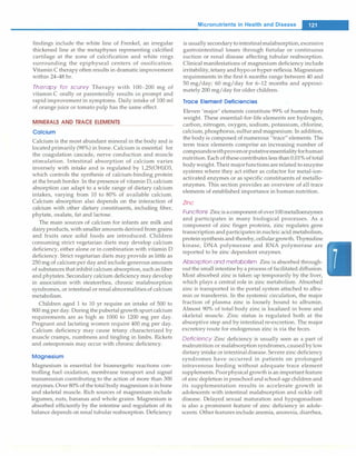 findings include the white line of Frenkel, an irregular
thickened line at the metaphyses representing calcified
cartilage at the zone of calcification and white rings
surrounding the epiphyseal centers of ossification.
Vitamin C therapy often results in dramatic improvement
within 24-48 hr.
Therapy for scurvy Therapy with 100-200 mg of
vitamin C orally or parenterally results in prompt and
rapid improvement in symptoms. Daily intake of 100 ml
of orange juice or tomato pulp has the same effect.
MINERALS AND TRACE ELEMENTS
Calcium
Calcium is the most abundant mineral in the body and is
located primarily (98%) in bone. Calcium is essential for
the coagulation cascade, nerve conduction and muscle
stimulation. Intestinal absorption of calcium varies
inversely with intake and is regulated by 1,25(0H)D3,
which controls the synthesis of calcium-binding protein
at the brush border. In the presence of vitamin D, calcium
absorption can adapt to a wide range of dietary calcium
intakes, varying from 10 to 80% of available calcium.
Calcium absorption also depends on the interaction of
calcium with other dietary constituents, including fiber,
phytate, oxalate, fat and lactose.
The main sources of calcium for infants are milk and
dairyproducts,with smaller amounts derived from grains
and fruits once solid foods are introduced. Children
consuming strict vegetarian diets may develop calcium
deficiency, either alone or in combination with vitamin D
deficiency. Strict vegetarian diets may provide as little as
250 mg of calciumper day and include generous amounts
of substances that inhibit calcium absorption, such as fiber
and phytates. Secondary calcium deficiency may develop
in association with steatorrhea, chronic malabsorption
syndromes, or intestinal or renalabnormalitiesof calcium
metabolism.
Children aged 1 to 10 yr require an intake of 500 to
800 mg per day. During the pubertal growth spurt calcium
requirements are as high as 1000 to 1200 mg per day.
Pregnant and lactating women require 400 mg per day.
Calcium deficiency may cause tetany characterized·by
muscle cramps, numbness and tingling in limbs. Rickets
and osteoporosis may occur with chronic deficiency.
Magnesium
Magnesium is essential for bioenergetic reactions con­
trolling fuel oxidation, membrane transport and signal
transmission contributing to the action of more than 300
enzymes. Over 80% of thetotal body magnesiumis in bone
and skeletal muscle. Rich sources of magnesium include
legumes, nuts, bananas and whole grains. Magnesium is
absorbed efficiently by the intestine and regulation of its
balance depends onrenal tubular reabsorption. Deficiency
Micronutrients in Health and Disease
-
is usually secondarytointestinalmalabsorption,excessive
gastrointestinal losses through fistulae or continuous
suction or renal disease affecting tubular reabsorption.
Clinical manifestations of magnesium deficiency include
irritability,tetany andhypo orhyper-reflexia. Magnesium
requirements in the first 6 months range between 40 and
50 mg/day; 60 mg/day for 6-12 months and approxi­
mately 200 mg/day for older children.
Trace Element Deficiencies
Eleven 'major' elements constitute 99% of human body
weight. These essential-for-life elements are hydrogen,
carbon, nitrogen, oxygen, sodium, potassium, chlorine,
calcium,phosphorus,sulfur and magnesium. In addition,
the body is composed of numerous "trace" elements. The
term trace elements comprise an increasing number of
compoundswithprovenorputativeessentialityforhuman
nutrition.Each ofthesecontributes less than 0.01% of total
body weight. Their majorfunctions are related to enzyme
systems where they act either as cofactor for metal-ion­
activated enzymes or as specific constituents of metallo­
enzymes. This section provides an overview of all trace
elements of established importance in human nutrition.
Zinc
Functions Zincis acomponent ofover100metalloenzymes
and participates in many biological processes. As a
component of zinc finger proteins, zinc regulates gene
transcription andparticipates in nucleic acid metabolism,
protein synthesis and thereby,cellular growth. Thyrnidine
kinase, DNA polymerase and RNA polymerase are
reported to be zinc dependent enzymes.
Absorption and metabolism Zinc is absorbed through­
out the small intestine by a process of facilitated diffusion.
Most absorbed zinc is taken up temporarily by the liver,
which plays a central role in zinc metabolism. Absorbed
zinc is transported in the portal system attached to albu­
min or transferrin. In the systemic circulation, the major
fraction of plasma zinc is loosely bound to albumin.
Almost 90% of total body zinc is localized in bone and
skeletal muscle. Zinc status is regulated both at the
absorptive step and by intestinal re-excretion. The major
excretory route for endogenous zinc is via the feces.
Deficiency Zinc deficiency is usually seen as a part of
malnutrition or malabsorption syndromes,caused by low
dietary intake or intestinaldisease. Severe zinc deficiency
syndromes have occurred in patients on prolonged
intravenous feeding without adequate trace element
supplements.Poorphysical growth is an important feature
of zinc depletion in preschool and school-age children and
its supplementation results in accelerate growth in
adolescents with intestinal malabsorption and sickle cell
disease. Delayed sexual maturation and hypogonadism
is also a prominent feature of zinc deficiency in adole­
scents. Other features include anemia, anorexia, diarrhea,
 