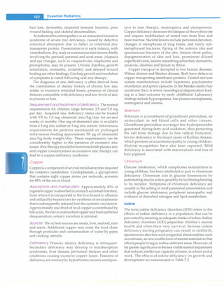 ___E_s_s_e_n_ t_ia_i_P_e_d_ i_a _tr_ic_s_________________________________
hair loss, dermatitis, impaired immune function, poor
wound healing and skeletal abnormalities.
Acrodermatitis enteropathica is an autosomal recessive
syndrome of severe zinc deficiency, caused by defective
intestinal absorption due to defect in intestinal zinc
transporter protein. Presentation is in early infancy, with
vesicobullous, dry, scaly oreczematousskinlesionschiefly
involving the perioral, perinea! and acral areas. Alopecia
and eye changes, such as conjunctivitis, blepharitis and
photophobia, may be present. Chronic diarrhea, growth
retardation, stomatitis, irritability and delayed wound
healingare otherfindings.Catchupgrowthand resolution
of symptoms is noted following oral zinc therapy.
The diagnosis of zinc deficiency is often derived from
the combination of dietary history of chronic low zinc
intake or excessive intestinal losses, presence of clinical
features compatible with deficiency and low levels of zinc
in plasma or hair.
Requirementandtreatmentof deficiency The normal
requirements for children range between 3.5 and 5.0 mg
per day. Acquired zinc deficiency states can be treated
with 0.5 to 1.0 mg elemental zinc/kg/day for several
weeks or months. One mg of elemental zinc is available
from 4.5 mg zinc sulfate or 3 mg zinc acetate. Intravenous
requirements for patients maintained on prolonged
intravenous feeding approximate 50 µg of elemental
zinc/kg body weight/day. These requirements can be
considerably higher in the presence of excessive zinc
losses.Zinctherapyshouldbemonitoredwithplasmazinc
and copper concentrations as excessive zinc therapy can
lead to a copper deficiency syndrome.
Copper
Copper is acomponent ofseveralmetalloenzymesrequired
for oxidative metabolism. Ceruloplasrnin, a glycoprotein
that contains eight copper atoms per molecule, accounts
for 95% of the ion in blood.
Absorption and metabolism Approximately 40% of
ingestedcopper isabsorbedinstomachandsmall intestine,
from where it is transported to the liver bound to albumin
andutilizedbyhepatocytesfor synthesis of ceruloplasmin
that is subsequently releasedinto the systemic circulation.
Approximately one-third of fecal copper is contributedby
bileacids,therestisunabsorbedcopperandfromepithelial
desquamation; urinary excretion is minimal.
Sources The richest sources are meats, liver, seafood, nuts
and seeds. Additional copper may enter the food chain
through pesticides and contamination of water by pipes
and cooking utensils.
Deficiency Primary dietary deficiency is infrequent.
Secondary deficiency may develop in malabsorption
syndromes, liver disease, peritoneal dialysis and other
conditions causing excessive copper losses. Features of
deficiency are rnicrocytic, hypochrornicanemiaunrespon-
sive to iron therapy, neutropenia and osteoporosis.
Copper deficiency decreasesthelifespan oftheerythrocyte
and impairs mobilization of stored iron from liver and
bone marrow. Skeletallesions include periosteal elevation,
changes in metaphyses of long bones, and rarely sub­
metaphyseal fractures, flaring of the anterior ribs and
spontaneous fractures of the ribs. Infants show pallor,
depigmentation of skin and hair, prominent dilated
superficial veins, lesions resembling seborrheic dermatitis,
anorexia, diarrhea and failure to thrive.
Copper transport is disrupted in two human diseases:
Wilson disease and Menkes disease. Both have defects in
copper transporting membrane proteins. Central nervous
system manifestations include hypotonia, psychomotor
retardation andapneicepisodes.In the Menkessteely-hair
syndrome there is severe neurological degeneration lead­
ing to a fatal outcome by early childhood. Laboratory
findings include hypocuprernia, lowplasma ceruloplasrnin,
neutropenia and anemia.
Selenium
Selenium is a constituent of glutathione peroxidase, an
antioxidant in red blood cells and other tissues.
Glutathione peroxidase scavenges free hydroperoxides
generated during fatty acid oxidation, thus protecting
the cell from damage due to free radical formation.
Severe deficiency is the major cause of Keshan disease,
which presents as a cardiomyopathy in young children.
Skeletal myopathies have also been reported. Mild
deficiency is associated with macrocytosis and loss of
hair pigment.
Chromium
Glucose intolerance, which complicates malnutrition in
young children, has been attributed in part to chromium
deficiency. Chromium acts in glucose homeostasis by
potentiating insulin action, possibly by facilitating binding
to its receptor. Symptoms of chromium deficiency are
usually in the setting of total parenteral alimentation and
include glucose intolerance, peripheral neuropathy and
evidence of disturbed nitrogen and lipid metabolism.
Iodine
The term iodine deficiency disorders (IDD) refers to the
effects of iodine deficiency in a population that can be
preventedbyensuringanadequateintakeofiodine.Iodine
deficiency disorders (IDD) jeopardize children's mental
health and often their very survival. Serious iodine
deficiency during pregnancy can result in stillbirth,
spontaneous abortion and congenital abnormalities such
ascretinism,anirreversibleformofmental retardation that
affectspeople livingin iodine-deficient areas. However, of
fargreatersignificanceisthelessvisiblementalimpairment
that reduces intellectual capacity at home, in school and at
work. The effects of iodine deficiency on growth and
development are summarized in Table 7.3.
 