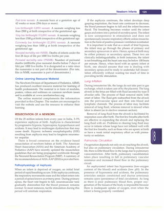Post-term neonate. A neonate born at a gestation age of
42 weeks or more (294 days or more).
Low birthweight (LBW) neonate. A neonate weighing less
than 2500 g at birth irrespective of the gestational age.
Very low birthweight (VLBW) neonate. A neonate weighing
less than 1500 g at birth irrespective of the gestational age.
Extremely low birthweight (ELBW) neonate. A neonate
weighing less than 1000 g at birth irrespective of the
gestational age.
Neonatal mortality rate (NMR). Deaths of infants under the
first 28 days of life per 1000 live births per year.
Perinatal mortality ratio (PNMR). Number of perinatal
deaths (stillbirths plus neonatal deaths before 7 days of
life) per 1000 live births. It is designated as a ratio since
the numerator is not part of the denominator. (For rate,
like in NMR, numerator is part of denominator.)
Online Learning Resource Material
The Newborn Division of Department of Pediatrics, AllvlS,
has produced excellent resource material for learning of
health professionals. The material is in form of modules,
posters, videos and webinars on common newborn issues
and is available at: www.newbornwhocc.org.
The online material complements the information
provided in this Chapter. The readers are encouraged to
visit the website and use the resource to enhance their
learning.
RESUSCITATION OF A NEWBORN
Of the 25 million infants born every year in India, 3-5%
experience asphyxia at birth. Asphyxia is characterized
by progressive hypoxia, hypercapnia, hypoperfusion and
acidosis. It may lead to multiorgan dysfunction that may
cause death. Hypoxic ischemic encephalopathy (HIE)
resulting from asphyxia may lead to longterm neuromo­
tor sequelae.
There is broad consensus on the evidence based
resuscitation of newborn babies at birth. The American
Heart Association (AHA) and the American Academy of
Pediatrics (AAP) have recently updated the resuscitation
guidelines that are being propagated worldwide through
the NeonatalResuscitation Program (NRP). A summary of
therecommendationsof AHA-AAP (2010)isprovidedhere.
Pathophysiology of Asphyxia
When an infant is deprived of oxygen, an initial brief
periodof rapidbreathingoccurs. If the asphyxiacontinues,
the respiratorymovements cease and the infant enters into
a period of apnea known as primary apnea. During primary
apnea, the heart rate begins to fall, neuromuscular tone
gradually diminishes but the blood pressure remains
normal. In most instances, tactile stimulation during this
period will reinitiate respiration.
Newborn Infants -
If the asphyxia continues, the infant develops deep
gasping respiration, the heart rate continues to decrease,
the blood pressure begins to fall and the infant becomes
flacid. The breathing becomes weaker until the infant
gaspsandenters into a periodof secondaryapnea. Theinfant
is now unresponsive to stimulation and does not
spontaneouslyresume respiratory efforts unless resuscita­
tion in the form of positive pressure ventilation is initiated.
It is important to note that as a result of fetal hypoxia,
the infant may go through the phases of primary and
secondaryapnea even in utero. Hence, apnea at birth may
be either primary or secondary apnea. These two are
clinically indistinguishable; in both instances, the infant
is not breathing and the heart rate may be below 100 beats
per minute. Hence, when faced with an apneic infant at
birth, one should assume that one is dealing with
secondary apnea and be ready to undertake full resusci­
tation efficiently without wasting too much of time in
providing tectile stimulation.
Lung Inflation
During intrauterine life, the lungs do not take part in gas
exchange,which is taken care of by the placenta. The lung
alveoli in the fetus are filled with fluid secreted by type II
alveolar cells. The process of fluid removal starts with
onset of labor. The fluid gets reabsorbed from the alveoli
into the perivascular space and then into blood and
lymphatic channels. The process of labor may facilitate
removal of lung fluid, whereas removal is slowed when
labor is absent (as in elective cesarean section).
Removal of lung fluid from the alveoli is facilitated by
respiration soon after birth.The first few breaths after birth
are effective in expanding the alveoli and replacing the
lung fluid with air. Problems in clearing lung fluid may
occur in infants whose lungs have not inflated well with
the first few breaths, such as those who are apneic at birth
or have a weak initial respiratory effort as with prema­
turity or sedation.
Pulmonary Circulation
Oxygenation depends not only on air reaching the alveoli,
but also on pulmonary circulation. During intrauterine
life, there is little blood flow in the lungs due to pulmonary
vasoconstriction. After birth, pulmonary vasodilatation
takes place resulting in fall in pulmonary vascular
resistance and increased blood flow in the pulmonary
circuit.
An asphyxiated infant has hypoxemia (low-oxygen
content of the blood) and acidosis (low pH). In the
presence of hypoxemia and acidosis, the pulmonary
arterioles remain constricted and ductus arteriosus
remains open (persistence of fetal circulation). As long
as there is poor pulmonary blood flow, proper oxy­
genation of the tissues of the body is impossible because
there is inadequate uptake of oxygen, even when the
infant is being properly ventilated.
 