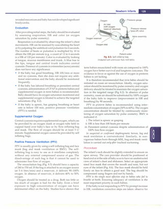 revealedmeconiumandbabyhas notdevelopedsignificant
bradycardia.
Evaluation
Afterprovidinginitial steps, the baby should beevaluated
by assessing respiration, HR and color (or oxygen
saturation by pulse oximetry).
Respiration is evaluated by observing the infant's chest
movements. HR can be assessed by auscultating the heart
or by palpating the umbilical cord pulsation for 6 seconds.
The number of beats or pulsation is multiplied by 10 to
obtain the HR per minute (e.g. a count of 12 in 6 seconds
is a HR of 120 per minute). Color is evaluated by looking
at tongue, mucous membranes and trunk. A blue hue to
the lips, tongue and central trunk indicates central
cyanosis. Presence of cyanosis inextremities (acrocyanosis)
does not have any significance.
• If the baby has good breathing, HR 100/min or more
and no cyanosis, then she does not require any addi­
tional intervention and the baby should be monitored
frequently.
• If the baby has labored breathing or persistent central
cyanosis,administration of CPAP in pretermbabiesand
supplemental oxygen in term babies is recommended.
Baby should have its oxygen saturation monitored and
supplemental oxygen is titrated to achieve the targeted
saturations (Fig. 8.2).
• If the baby is apneic, has gasping breathing or heart
rate is below 100 min, positive pressure ventilation
(PPV) is needed.
Supplemental Oxygen
Central cyanosisrequiressupplementaloxygen, which can
be provided by an oxygen mask or oxygen tube held in
cupped hand over baby's face or by flow inflating bag
and mask. The flow of oxygen should be at least 5 1/
minute. Supplemental oxygen cannot be provided by self
inflating bags.
Positive Pressure Ventilation (PPV)
PPV is usually given by using a self-inflating bag and face
mask (bag and mask ventilation or BMV). The self­
inflating bag is easy to use as it reinflates completely
without any external compressed source of gas. The
disadvantage of such bag is that it cannot be used to
administer free-flow of oxygen.
The resuscitation bag (Fig. 8.5) should have a capacity
of 240 to 750 ml. If the bag is attached to an oxygen source
(at 5-6 liter/min) and a reservoir, it delivers 90-100%
oxygen. In absence of reservoir, it delivers 40% to 50%
oxygen.
Oxygen should be treated as a drug. Both too little or
too much of oxygen is bad for the baby. Even a brief
exposure to high concentration of oxygen can have
detrimental effect on the baby. Studies have shown that
Oxygen
Newborn Infants -
Pressure gauge
Pressure release
(pop-off) valve
Valve assembly
Patient outlet
Fig. 8.5: Self-inflating bag
(Adapted with premission from AAP 2005)
term babies resuscitated with room air compared to 100%
oxygen have better survival and longterm outcomes. The
evidence in favor or against the use of oxygen in preterm
babies is yet lacking.
It is therefore recommended that term babies should be
initiated on room air resuscitation. Ideally, oxygen satu­
ration shouldbe monitoredby pulse oxirnetry and oxygen
delivery should be titrated to maintain the oxygen satura­
tion in the targeted range (Fig 8.2). In absence of pulse
oxirnetry, room air should be substituted by 100% oxygen
if the baby fails to improve (improvement in HR and
breathing) by 90 seconds.
PPV in preterm babies is recommended using inter­
mediateconcentration of oxygen (30%to 60%). The oxygen
concentration should be titrated by continuously moni­
toring of oxygen saturation by pulse oximetry. BMV is
indicated if:
i. The infant is apneic or gasping
ii. HR is less than 100 beats per minute
iii. Persistent central cyanosis despite administration of
100% free flow oxygen
In suspected or confirmed diaphragmatic hernia, bag and
mask ventilation is contraindicated. Similarly, in non­
vigorous babies born through MSL, bag and mask venti­
lation is carried out only after tracheal suctioning.
Procedure
The infant's neck should be slightly extended to ensure an
open airway. The care provider should be positioned at
headendoratthesideofbabysoastohaveanunobstructed
view of infant's chest and abdomen. Select an appropriate
sized face mask that covers the mouth and nose, but not
eyes of the infant (Fig. 8.6). The face mask should be held
firmly on face to obtain a good seal. The bag should be
compressed using fingers and not by hands.
PPV is the single most effective step in babies who fail to
breathe at birth. Ensuring adequacy of ventilation is the
most important priority in such babies.
If the baby is not responding to PPV by prompt increase
in HR, ventilation corrective steps are taken: observe for
 