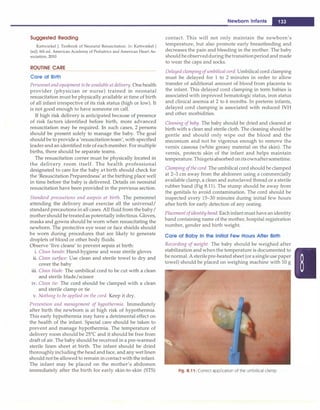 Suggested Reading
Kattwinkel J. Textbook of Neonatal Resuscitation. In: Kattwinkel J
(ed). 6th ed. American Academy of Pediatrics and American Heart As­
sociation, 2010
ROUTINE CARE
Care at Birth
Personnel and equipment to be available atdelivery. Onehealth
provider (physician or nurse) trained in neonatal
resuscitation must be physically available at time of birth
of all infant irrespective of its risk status (high or low). It
is not good enough to have someone on call.
If high risk delivery is anticipated because of presence
of risk factors identified before birth, more advanced
resuscitation may be required. In such cases, 2 persons
should be present solely to manage the baby. The goal
should be to provide a 'resuscitationteam', with specified
leaderand an identified role of each member. For multiple
births, there should be separate teams.
The resuscitation comer must be physically located in
the delivery room itself. The health professional
designated to care for the baby at birth should check for
the 'Resuscitation Preparedness' at the birthing place well
in time before the baby is delivered. Details on neonatal
resuscitation have been provided in the previous section.
Standard precautions and asepsis at birth. The personnel
attending the delivery must exercise all the universal/
standard precautions in all cases. All fluid from thebaby/
mothershould betreatedas potentially infectious. Gloves,
masks and gowns should be worn when resuscitating the
newborn. The protective eye wear or face shields should
be worn during procedures that are likely to generate
droplets of blood or other body fluids.
Observe 'five cleans' to prevent sepsis at birth:
i. Clean hands: Hand-hygiene and wear sterile gloves
ii. Clean surface: Use clean and sterile towel to dry and
cover the baby
iii. Clean blade: The umbilical cord to be cut with a clean
and sterile blade/scissor
iv. Clean tie: The cord should be clamped with a clean
and sterile clamp or tie
v. Nothing to be applied on the cord. Keep it dry.
Prevention and management of hypothermia. Immediately
after birth the newborn is at high risk of hypothermia.
This early hypothermia may have a detrimental effect on
the health of the infant. Special care should be taken to
prevent and manage hypothermia. The temperature of
delivery room should be 25°
C and it should be free from
draft of air. The baby should be received in a pre-warmed
sterile linen sheet at birth. The infant should be dried
thoroughlyincludingthe head and face, and any wetlinen
should not be allowed to remain in contactwith the infant.
The infant may be placed on the mother's abdomen
immediately after the birth for early skin-to-skin (STS)
Newborn Infants -
contact. This will not only maintain the newborn's
temperature, but also promote early breastfeeding and
decreases the pain and bleeding in the mother. The baby
should beobservedduringthetransitionperiodand made
to wear the caps and socks.
Delayedclampingofumbilical cord. Umbilical cord clamping
must be delayed for 1 to 2 minutes in order to allow
transfer of additional amount of blood from placenta to
the infant. This delayed cord clamping in term babies is
associated with improved hematologic status, iron status
and clinical anemia at 2 to 6 months. In preterm infants,
delayed cord clamping is associated with reduced IVH
and other morbidities.
Cleaning ofbaby. The baby should be dried and cleaned at
birth with a clean and sterile cloth. The cleaning should be
gentle and should only wipe out the blood and the
meconium and not be vigorous enough to remove the
vernix caseosa (white greasy material on the skin). The
vemix, protects skin of the infant and helps maintain
temperature.Thisgetsabsorbed onitsownaftersometime.
Clamping ofthe cord. The umbilical cord should be clamped
at 2-3 cm away from the abdomen using a commercially
available clamp, a clean and autoclaved thread or a sterile
rubber band (Fig 8.11). The stump should be away from
the genitals to avoid contamination. The cord should be
inspected every 15-30 minutes during initial few hours
after birth for early detection of any oozing.
Placement ofidentity band: Eachinfantmust havean identity
band containing name of the mother, hospital registration
number, gender and birth weight.
Care of Baby In the Initial Few Hours After Birth
Recording of weight. The baby should be weighed after
stabilization andwhenthe temperature is documented to
be normal. Asterilepre-heated sheet (orasingleuse paper
towel) should be placed on weighing machine with 10 g
Fig. 8.11: Correct application of the umbilical clamp
 