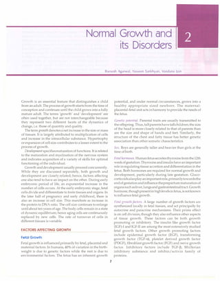 Normal Growth and
its Disorders
Ramesh Agarwal, Naveen Sankhyan, Vandana Jain
Growth is an essential feature that distinguishes a child
from an adult. The process of growth startsfrom the time of
conception and continues until the child grows into a fully
mature adult. The terms 'growth' and 'development' are
often used together, but are not interchangeable because
they represent two different facets of the dynamics of
change, i.e. those of quantity and quality.
The termgrowth denotes a net increase in the size or mass
of tissues. It is largely attributed to multiplication of cells
and increase in the intracellular substance. Hypertrophy
or expansion of cell size contributes to a lesser extent to the
process of growth.
Developmentspecifiesmaturation of functions. It is related
to the maturation and myelination of the nervous system
and indicates acquisition of a variety of skills for optimal
functioning of the individual.
Growth anddevelopment usually proceed concurrently.
While they are discussed separately, both growth and
development are closely related; hence, factors affecting
one also tend to have an impact on the other. During early
embryonic period of life, an exponential increase in the
number of cells occurs. At the early embryonic stage, fetal
cells divide and differentiate to form tissues and organs. In
the later half of pregnancy and early childhood, there is
also an increase in cell size. This manifests as increase in
the protein to DNA ratio. The cell size continues to enlarge
until about ten years of age. The body cells remain in a state
of dynamic equilibrium; hence aging cells are continuously
replaced by new cells. The rate of turnover of cells in
different tissues is variable.
FACTORS AFFECTING GROWTH
Fetal Growth
Fetal growth is influenced primarily by fetal, placental and
maternal factors. In humans, 40% of variation in the birth­
weight is due to genetic factors while the rest is due to
environmental factors. The fetus has an inherent growth
7
potential, and under normal circumstances, grows into a
healthy appropriate sized newborn. The maternal­
placental-fetal unit acts in harmony toprovide the needs of
the fetus.
Genetic potential. Parental traits are usually transmitted to
the offspring. Thus, tallparents have tall children; the size
of the head is more closely related to that of parents than
are the size and shape of hands and feet. Similarly, the
structure of the chest and fatty tissue has better genetic
association than other somatic characteristics.
Sex. Boys are generally taller and heavier than girls at the
time of birth.
Fetal hormones. Humanfetussecretesthyroxinefromthe 12th
weekofgestation. Thyroxine andinsulin have animportant
role inregulating tissue accretion and differentiation in the
fetus. Both hormones are required for normal growth and
development, particularly during late gestation. Gluco­
corticoidsalsoplayan importantrole,primarilytowardsthe
endofgestationandinfluence theprepartummaturationof
organssuchasliver,lungsand gastrointestinaltract.Growth
hormone, thoughpresentinhighlevelsin fetus, is notknown
to influence fetal growth.
Fetal growthfactors. A large number of growth factors are
synthesized locally in fetal tissues, and act principally by
autocrine and paracrine mechanisms. Their prime effect
is on cell division, though they also influence other aspects
of tissue growth. These factors can be both growth
promoting or inhibitory. The insulin like growth factor
(IGF)-1 and IGF-11 are among the most extensively studied
fetal growth factors. Other growth promoting factors
include epidermal growth factor (EGF), transforming
growth factor (TGF-a), platelet derived growth factor
(PDGF), fibroblast growth factor (FGF) and nerve growth
factor. Inhibitory factors include TGF-�, Mullerian
inhibitory substance and inhibin/ activin family of
proteins.
 
