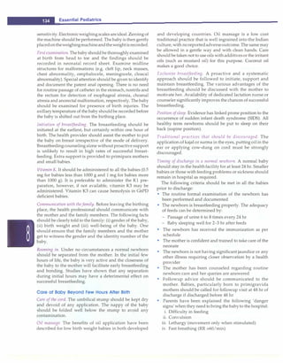 ___E_s_s_e_n_t _ia_l_P_e_d_ i_at_r_ic_s_________________________________
sensitivity. Electronicweighingscales areideal. Zeroingof
the machine should be performed. The baby is then gently
placedontheweighingmachineandtheweightisrecorded.
Firstexamination. Thebaby should be thoroughlyexamined
at birth from head to toe and the findings should be
recorded in neonatal record sheet. Examine midline
structures for malformations (e.g. cleft lip, neck masses,
chest abnormality, omphalocele, meningocele, cloaca!
abnormality). Special attention should be given to identify
and document the patent anal opening. There is no need
for routine passage of catheter in the stomach, nostrils and
the rectum for detection of esophageal atresia, choanal
atresia and anorectal malformation, respectively. The baby
should be examined for presence of birth injuries. The
axillarytemperature of the baby shouldbe recorded before
the baby is shifted out from the birthing place.
Initiation of breastfeeding. The breastfeeding should be
initiated at the earliest, but certainly within one hour of
birth. The health provider should assist the mother to put
the baby on breast irrespective of the mode of delivery.
Breastfeedingcounselingalone without proactivesupport
is unlikely to result in high rates of successful breast­
feeding. Extra support is provided to primipara mothers
and small babies.
Vitamin K. It should be administered to all the babies (0.5
mg for babies less than 1000 g and 1 mg for babies more
than 1000 g). It is preferable to administer the Kl pre­
paration, however, if not available, vitamin K3 may be
administered. Vitamin K3 can cause hemolysis in G6PD
deficient babies.
Communication with the family. Before leaving the birthing
place, the health professional should communicate with
the mother and the family members. The following facts
should be clearly told to the family: (i) gender of the baby,
(ii) birth weight and (iii) well-being of the baby. One
should ensure that the family members and the mother
get to witness the gender and the identity number of the
baby.
Rooming in. Under no circumstances a normal newborn
should be separated from the mother. In the initial few
hours of life, the baby is very active and the closeness of
the baby to the mother will facilitate early breastfeeding
and bonding. Studies have shown that any separation
during initial hours may have a deterimental effect on
successful breastfeeding.
Care of Baby Beyond Few Hours After Birth
Care of the cord. The umbilical stump should be kept dry
and devoid of any application. The nappy of the baby
should be folded well below the stump to avoid any
contamination.
Oil massage. The benefits of oil application have been
described for low birth weight babies in both developed
and developing countries. Oil massage is a low cost
traditional practice that is well ingrained into the Indian
culture,with noreportedadverseoutcome. The same may
be allowed in a gentle way and with clean hands. Care
should be taken not to use oilswithadditivesor the irritant
oils (such as mustard oil) for this purpose. Coconut oil
makes a good choice.
Exclusive breastfeeding. A proactive and a systematic
approach should be followed to initiate, support and
maintain breastfeeding. The various advantages of the
breastfeeding should be discussed with the mother to
motivate her. Availability of dedicated lactation nurse or
counseler significantlyimproves the chances of successful
breastfeeding.
Position ofsleep. Evidence has linked prone position to the
occurrence of sudden infant death syndrome (SIDS). All
healthy term newborns should be put to sleep on their
back (supine position).
Traditional practices that should be discouraged. The
application of kajal or surma in the eyes, putting oilin the
ear or applying cow-dung on cord must be strongly
discouraged.
Timing of discharge in a normal newborn. A normal baby
should stay in the healthfacility for at least 24 hr. Smaller
babies or those with feeding problems or sickness should
remain in hospital as required.
The following criteria should be met in all the babies
prior to discharge:
• The routine formal examination of the newborn has
been performed and documented
• The newborn is breastfeeding properly. The adequacy
of feeds can be determined by:
- Passage of urine 6 to 8 times every 24 hr
- Baby sleeping well for 2-3 hr after feeds
• The newborn has received the immunization as per
schedule
• The mother is confident and trained to take care of the
neonate
• The newborn is not having significant jaundice or any
other illness requiring closer observation by a health
provider
• The mother has been counseled regarding routine
newborn care and her queries are answered
• Followup advice should be communicated to the
mother. Babies, particularly born to primigravida
mothers should be called for followup visit at 48 hr of
discharge if discharged before 48 hr
• Parents have been explained the following 'danger
signs'when they need to bring the babyto the hospital:
i. Difficulty in feeding
ii. Convulsion
iii. Lethargy (movement only when stimulated)
iv. Fast breathing (RR >60/min)
 