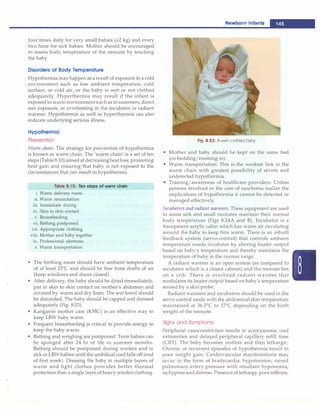 ------------------------------------N_e_w_b_o_r_n_i_n_fa_ n
_t_s__
four times daily for very small babies (<2 kg) and every
two hour for sick babies. Mother should be encouraged
to assess body temperature of the neonate by touching
the baby.
Disorders of Body Temperature
Hypothermia mayhappen as a result of exposure to a cold
environment such as low ambient temperature, cold
surface, or cold air, or the baby is wet or not clothed
adequately. Hyperthermia may result if the infant is
exposed to warm environmentsuchas in summers, direct
sun exposure, or overheating in the incubator or radiant
warmer. Hypothermia as well as hyperthermia can also
indicate underlying serious illness.
Hypothermia
Prevention
Warm chain: The strategy for prevention of hypothermia
is known as warm chain. The 'warm chain' is a set of ten
steps (Table8.10)aimed atdecreasingheat loss, promoting
heat gain and ensuring that baby is not exposed to the
circumstances that can result in hypothermia.
Table 8.10: Ten steps of warm chain
i. Warm delivery room
ii. Warm resuscitation
iii. Immediate drying
iv. Skin to skin contact
v. Breastfeeding
vi. Bathing postponed
vii. Appropriate clothing
viii. Mother and baby together
ix. Professional alertness
x. Warm transportation
• The birthing room should have ambient temperature
of at least 25°
C and should be free from drafts of air
(keep windows and doors closed).
• After delivery, the baby should be dried immediately,
put in skin to skin contact on mother's abdomen and
covered by warm and dry linen. The wet towel should
be discarded. The baby should be capped and dressed
adequately (Fig. 8.23).
• Kangaroo mother care (KMC) is an effective way to
keep LBW baby warm.
• Frequent breastfeeding is critical to provide energy to
keep the baby warm.
• Bathing and weighing are postponed. Term babies can
be sponged after 24 hr of life in summer months.
Bathing should be postponed during winters and in
sick or LBWbabies until the umbilical cordfalls off (end
of first week). Dressing the baby in multiple layers of
warm and light clothes provides better thermal
protection than a single layer of heavy woolen clothing.
Fig. 8.23: A well clothed baby
• Mother and baby should be kept on the same bed
(co-bedding/rooming in).
• Warm transportation: This is the weakest link in the
warm chain with greatest possibility of severe and
undetected hypothermia.
• Training/awareness of healthcare providers: Unless
persons involved in the care of newborns realize the
implications of hypothermia it cannot be detected or
managed effectively.
Incubators and radiant warmers. These equipment are used
to assist sick and small neonates maintain their normal
body temperature (Figs 8.24A and B). Incubator is a
transparent acrylic cabin which has warm air circulating
around the baby to keep him warm. There is an inbuilt
feedback system (servo-control) that controls ambient
temperature inside incubator by altering heater output
based on baby's temperature and thereby maintains the
temperature of baby in the normal range.
A radiant warmer is an open system (as compared to
incubator which is a closed cabinet) and the neonate lies
on a crib. There is overhead radiant warmer that
modulates its heater output based on baby's temperature
sensed by a skin probe.
Radiant warmers and incubators should be used in the
servo control mode with the abdominal skin temperature
maintained at 36.5°
C to 37°
C depending on the birth
weight of the neonate.
Signs and Symptoms
Peripheral vasoconstriction results in acrocyanosis, cool
extremities and delayed peripheral capillary refill time
(CRT). The baby becomes restless and then lethargic.
Chronic or recurrent episodes of hypothermia result in
poor weight gain. Cardiovascular manifestations may
occur in the form of bradycardia, hypotension, raised
pulmonary artery pressure with resultant hypoxemia,
tachypnea anddistress. Presence of lethargy, poorreflexes,
 