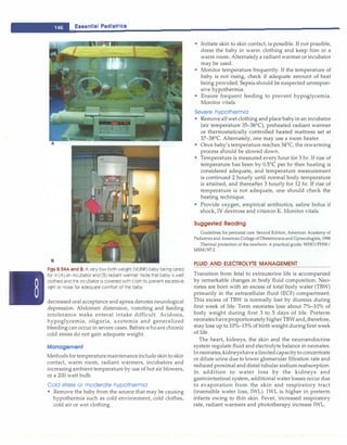 __
E_s_s_e _nt
_1a_1_P_ e_d_1a_ t_r1_cs-----------------------------
Figs 8.24A and B: A very low birth weight (VLBW) baby being cared
for in (A) an incubator and (B) radiant warmer. Note that baby is well
clothed and the incubator is covered with cloth to prevent excessive
light or noise for adequate comfort of the baby
decreased oral acceptance and apnea denotes neurological
depression. Abdomen distension, vomiting and feeding
intolerance make enteral intake difficult. Acidosis,
hypoglycemia, oliguria, azotemia and generalized
bleeding can occur in severe cases. Babies whoare chronic
cold stress do not gain adequate weight.
Management
Methods fortemperaturemaintenanceinclude skin to skin
contact, warm room, radiant warmers, incubators and
increasing ambient temperature by use of hot air blowers,
or a 200 watt bulb.
Cold stress or moderate hypothermia
• Remove the baby from the source that may be causing
hypothermia such as cold environment, cold clothes,
cold air or wet clothing.
• Initiate skin to skin contact, is possible. If not possible,
dress the baby in warm clothing and keep him in a
warm room. Alternately a radiant warmer or incubator
may be used.
• Monitor temperature frequently. If the temperature of
baby is not rising, check if adequate amount of heat
being provided. Sepsis should be suspected unrespon­
sive hypothermia.
• Ensure frequent feeding to prevent hypoglycemia.
Monitor vitals.
Severe hypothermia
• Remove all wet clothing and place baby in an incubator
(air temperature 35-36°
C), preheated radiant warmer
or thermostatically controlled heated mattress set at
37-38°
C. Alternately, one may use a room heater.
• Once baby's temperature reaches 34°
C, the rewarming
process should be slowed down.
• Temperature is measured every hour for 3 hr. If rise of
temperature has been by 05°C per hr then heating is
considered adequate, and temperature measurement
is continued 2 hourly until normal body temperature
is attained, and thereafter 3 hourly for 12 hr. If rise of
temperature is not adequate, one should check the
heating technique.
• Provide oxygen, empirical antibiotics, saline bolus if
shock, IV dextrose and vitamin K. Monitor vitals.
Suggested Reading
Guidelines for perinatal care. Second Edition, American Academy of
Pediatrics and AmericanCollege ofObstetricians and Gynecologists, 1998
Thermal protection of the newborn: A practical guide. WHO/FHW/
MSM/97.2
FLUID AND ELECTROLYTE MANAGEMENT
Transition from fetal to extrauterine life is accompanied
by remarkable changes in body fluid composition. Neo­
nates are born with an excess of total body water (TBW)
primarily in the extracellular fluid (ECF) compartment.
This excess of TBW is normally lost by diuresis during
first week of life. Term neonates lose about 7%-10% of
body weight during first 3 to 5 days of life. Preterm
neonateshaveproportionately higher TBWand,therefore,
may lose up to 10%-15% of birth weight during first week
of life.
The heart, kidneys, the skin and the neuroendocrine
system regulate fluid and electrolyte balance in neonates.
In neonates,kidneyshavealimitedcapacityto concentrate
or dilute urine due to lower glomerular filtration rate and
reduced proximal and distal tubular sodium reabsorption.
In addition to water loss by the kidneys and
gastrointestinal system, additional water losses occur due
to evaporation from the skin and respiratory tract
(insensible water loss; IWL). IWL is higher in preterm
infants owing to thin skin. Fever, increased respiratory
rate, radiant warmers and phototherapy increase IWL.
 