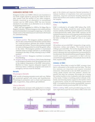 ___E_
s_
s_e_
n_
t_
ia _
l _
P_
e_
d_ia_t_
ri_
c_
s_______________________________
KANGAROO MOTHER C_A_R_E________
Kangaroo mother care (KMC) refers to care of preterm or
low birth weight infants by placing the infant in skin-to­
skin contact with the mother or any other caregiver.
Initially conceived as an alternative to conventional
warmer care for LBW infants, KMC has now become
standard of care either as an alternative to or an adjunct
to technology-based care.
KMC was first suggested in 1978 by Dr Edgar Rey in
Bogota, Colombia. The termkangaroocare isderivedfrom
practicalsimilarities to marsupialcaregiving,i.e. theinfant
is kept warm in thematernalpouch and close to thebreasts
for unlimited feeding.
C omponen ts
i. Kangaroo position. The kangaroo position consists of
skin-to-skin contactbetween themotherand theinfant
in a vertical position, between the mother's breasts
andunder herclothes.Theprovidermustkeep herself
in a semi-reclining position to avoid the gastric reflux
in the infant. The kangaroo position is maintained
until the infant no longer tolerates it, as indicated by
sweating in the baby or baby refusing to stay in KMC
position.
ii. Kangaroo nutrition: Kangaroo nutrition is exclusive
breastfeeding.
iii. Kangaroo discharge andJollowup: Early home discharge
in the kangaroo position from the neonatal unit is one
of the original components of the KMC intervention.
Mothers at home require adequate support and
followup hence a followup program and access to
emergency services must be ensured.
Benefits
Physiological Benefits
KMC results in keeping neonates warm and cozy. Babies
get protected against cold stress and hypothermia.
Physiological parameters such as heart and respiratory
rates, oxygenation, sleep patterns get stabilized.
Clinical Benefits
KMC significantly increases milk production in mothers
and exclusive breastfeeding rates. KMC improves weight
gain in the infants and improves thermal protection. It
reduces incidence of respiratory tract and nosocomial
infections, improves emotional bonding between the
infant and mothers and results in earlier discharge from
the hospital.
Criteriaf or Eligibility
Baby
KMC is indicated in all stable LBW babies (Fig. 8.25).
However, sick babies should be cared under radiant
warmer initiallyandKMCshould be startedoncethebaby
is hemodynamically stable. Short KMC sessions can be
initiated during recoverywithongoing medical treatment
(IV fluids, oxygen therapy). KMC can be provided while
the baby is being fed via orogastric tube or on oxygen
therapy.
Mother
All mothers can provide KMC, irrespective of age, parity,
education, culture and religion. The mother must be
willing to provide KMC. The mother should be free from
serious illness to be able to provide KMC. She should
receive adequate diet and supplements recommended by
herphysician.Sheshould maintain good hygiene. Mother
would need family's cooperation to deal with her
conventional responsibilities of household chores till the
baby requires KMC.
Initiation of KMC
Counseling. When baby is ready for KMC, arrange a time
that is convenient to the mother and her baby. The first
few sessions are important and require extended
interaction. Demonstrate to her the KMC procedure in a
caring, gentle manner and with patience. Answer her
queries and allay her anxieties. Encourage her to bring
her mother/mother-in-law,husbandor any othermember
of the family. It helps in building positive attitude of the
family and ensuring family support to the mother which
is particularly crucial for post-discharge home-based
KMC. It is helpful that themother starting KMC interacts
with someone already practicing KMC for her baby.
Mother's clothing. KMC can be provided using any front­
open, light dress as per the local culture. KMC works well
Birth weight
May take days to
weeks before KMC can
be initiated
May take a few days before
KMC can be initiated
Fig 8.25: Kangaroo mother care (KMC) protocol
KMC can be initiated
immediately after birth
 