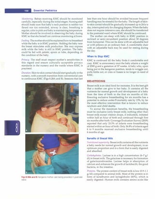 -
1o..
E
_
s
_
s
_
e
_
n
_
t1
_
a1
_
Pe
_
d
_
1
_
a
_
tr
_
1c
_
s
____________________________ _
Monitoring. Babies receiving KMC should be monitored
carefully, especially during the initial stages. Nursing staff
should make sure that baby's neck position is neither too
flexed nor too extended, airway is clear, breathing is
regular, color is pink and baby ismaintaining temperature.
Mother should be involved in observing the baby during
KMC so that she herself can continue monitoring athome.
Feeding. Themothershouldbe explainedhowto breastfeed
while the baby is in KMC position. Holding the baby near
the breast stimulates milk production. She may express
milk while the baby is still in KMC position. The baby
could be fed with paladai, spoon or tube, depending on
the condition of the baby.
Privacy. The staff must respect mother's sensitivities in
this regard and ensure culturally acceptable privacy
standards in the nursery and the wards where KMC is
practised.
Duration. Skin-to-skincontactshouldstartgraduallyinthe
nursery, with a smooth transition from conventional care
to continuous KMC (Figs 8.28A and B). Sessions that last
Figs 8.28A and B: Kangaroo mother care being provided in postnatal
ward
less than one hour should be avoided because frequent
handling may be stressfulforthebaby.Thelength of skin­
to-skin contact should be gradually increased up to 24hr a
day,interruptedonlyforchangingdiapers.Whenthebaby
does not require intensive care, she should be transferred
to the postnatal ward where KMC should be continued.
The mother can sleep with baby in KMC position in
reclined or semi-recumbent position about 30 degrees
from horizontal. This can be done with an adjustable bed
or with pillows on an ordinary bed. A comfortable chair
with an adjustable back may be used for resting during
the day.
When to Stop KMC
KMC is continued till the baby finds it comfortable and
cosy. KMC is unnecessary once the baby attains a weight
of 2500 g and a gestation of 37 weeks. A baby who, upon
being put in the kangaroo position, tends to wriggle out,
pulls limbs out, or cries or fusses is no longer in need of
KMC.
BREASTFEEDING
Breast milk is an ideal food for neonates. It is the best gift
that a mother can give to her baby. It contains all the
nutrients for normal growth and development of a baby
from the time of birth to the first six months of life.
Ensuring exclusive breastfeeding for six months has a
potential to reduce under-5 mortality rate by 13%, by far
the most effective intervention that is known to reduce
newborn and child deaths.
To accrue the maximum benefits, the breastfeeding
must be exclusive (only breast milk; nothing other than
breast milk except vitamin drops, if indicated), initiated
within half an hour of birth and continued through first
six months after birth. Coverage Evaluation Survey (2009)
reported that only 33.5% of infants were breastfeeding
startedwithin anhour of birth. Only 36.8% of infants aged
6 to 9 months received exclusive breastfeeding until
6 months of age.
Benefits of Breast Milk
Nutritionalsuperiority. Breastmilkcontainsall the nutrients
a baby needs for normal growth and development, in an
optimum proportion and in a form that is easily digested
and absorbed.
Carbohydrates. Lactose is in a high concentration (6-7 g/
dl) in breast milk.The galactose is necessary for formation
of galactocerebrosides. Lactose helps in absorption of
calcium and enhances the growth of lactobacilli, the good
bacteria, in the intestine.
Proteins. The protein content of breast milk is low (0.9-1.1
g/dl) compared to animal milk. Most of the protein is in
form of lactalbumin and lactoglobulin (60%), which is
easily digested. Human milk contains amino acids like
 