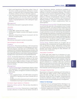 • Early onset hypocalcemia: Presenting within 3 days of
life and is usually asymptomatic, detected on investi­
gation. It is especially seen in premature babies, infants
of diabetic mothers and those with birth asphyxia.
• Late onset hypocalcemia presents as classical neonatal
tetany, jitteriness and seizures. Feeds with higher
phosphate load such as cow milk and some formulae,
result in hyperphosphatemia with subsequent hypo­
calcemia.
Management
This has been discussed in appropriate sections.
Jaundice
Problems
• Larger RBC volume for body weight
• Immaturity of hepatic enzymes and hepatic excretory
capacity
• Immature blood brain barrier-increased risk for
bilirubin encephalopathy
Management
This has been discussed in section on jaundice.
Hematological Abnormality
Problems
Polycythemia. Placental insufficiency with intrauterine
hypoxialeads to stimulation of erythropoiesis and resul­
tant polycythemia, especially seen in IUGR babies. Poly­
cythemia(>65%hematocrit)produceshyperviscositywith
decreased organ perfusion. Manifestationsinclude jitteri­
ness,respiratorydistress,cardiacfailure,feedingintolerance,
hypoglycemia, hypocalcemia and hyperbilirubinemia.
Anemia. Accelarated destruction of fetal RBCs, low reti­
culocyte count and inadequate response of the bone
marrow to erythropoietin cause anemia of premaurity.
Low iron stores, higher incidence of sepsis and frequent
blood sampling in LBW babies further predisposes to risk
of severe anemia.
Management
• Treatment ofpolycythemia: Symptomatic infants or those
with hematocrit >75% require partial exchange trans­
fusion. For others, management includes increasing the
fluid intake.
• Anemia:
- Iron supplementation: All LBW babies should be
started of 2-3 mg/kg of iron from 2 months till 2 yr
of age.
- Samplingshouldbe minimized andin small amounts
- Transfusions maybegiven asper institutionprotocol.
Immature Organ Systems in Preterms
Respiratory distress syndrome. This has been described in
detail later.
Intraventricular hemorrhage. Preterms have a fragile highly
vascular collection of vessels near the lateral ventricle of
Newborn Infants --
brain. Respiratory distress, mechanical ventilation or
vigorous resuscitation, can cause rupture of these vessels
leading to adverse neurological sequelae. Preventive
measures include minimal and gentle handling, avoiding
rapid changes in intravascular volume such as rapid
boluses or infusion of hyperosmolar solutions, avoiding
high pressures during ventilation and treating any
bleeding diathesis. Treatment is essentially supportive
and management of later complications such as
hydrocephalus.
Retinopathy ofprematurity (ROP). Growth of retinal vessels
occurs from the optic disc to the periphery from 18 weeks
of gestation till term. Any injuryto these vessels due to the
still developing vessels of preterm retina when subjected
to theprematuretransitionofpostnatallife (especiallyhigh
oxygen saturation as may be used during resuscitation),
maypathologicalproliferation,resultinginretinaldamage
with vision loss, if leftuntreated.This complication can be
decreased with rational useof oxygen,maintaininga Sp02
between 85-95% and regular screening for early detection
and treatment. Advanced stages of ROP requires
peripheral retinal ablation by laser or cryotherapy.
Hearing damage. Preterm infants are at higher risk of
hearingloss due to immaturity and complications thereof
such as infections or drugs. Adjustment of drug doses
according to gestational age, preventing hypoxia, treating
jaundice and routine screening for early detection can
minimize this complication.
Associated Conditions
An IUGR birth itself might be an indication of a pre­
existing problem leading to such occurrence. Examples
include intrauterineinfectionsandchromosomalanomalies
which result in IUGR. These usually constitute asubgroup
of IUGR babies known as symmetrical IUGR. The cause of
growth restriction is a condition other than nutritional
deficiency and onset occurs early in fetal life with propor­
tionate restriction of head and body, unlike the nutri­
tionally restricted asymmetrical IUGR which has onset in
third trimester and has head growth is spared.
Prolonged Hospital Stay
Requirement of frequent monitoring and intervention in
these high risk babies results in their separation from
parents at birth, and high cost. It is an emotionally and
financially trying time for all families. Keeping parents
involved in decision making with counseling sessions
directed at their concernshelps greatly in management.
Criteria for Discharge
• Screening tests are performed before discharge or on
followup, e.g. those for ROP detection in infants <32
weeksandauditorybrainstemevokedresponse(ABER).
• Nutrition supplements including multivitamins, iron,
calcium and vitamin D are started.
 
