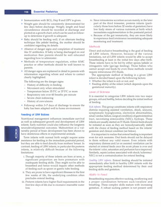 - Essential Pediatrics
• Immunization with BCG, Hep B and OPV is given.
• Weight gain should be consistently demonstrated for
few days before discharge. Weight, length and head
circumference should be recorded at discharge and
plottedon a growth chart,which can be used on follow­
up to determine if growth is adequate.
• Baby should be feeding well; if on alternate feeding
technique like paladai feeding, the mother should be
confident regarding its details.
• Absence of danger signs and completion of treatment
like IV antibiotics. If baby is being discharged on oral
medication then parents should be well educated
regarding how to administer.
• Methods of temperature regulation, either KMC
practice or other methods should be well known to
parents.
• All danger signs are explained in detail to parents with
information regarding whom and where to contact
clearly highlighted.
The following are the danger signs:
- History of difficulty in feeding
- Movement only when stimulated
- Temperature below 35·5°
C or 37·5°
C or more
- Respiratory rate over 60 breaths per minute
- Severe chest indrawing
- History of convulsions
• Followup within 3-7 days of discharge to ensure the
baby has been adapted well to home environment.
Feeding of LBW Babies
Nutritional management influences immediate survival
as well as subsequent growth and development of LBW
infants. Early nutrition could also influence the longterm
neurodevelopmental outcomes. Malnutrition at a vul­
nerable period of brain development has been shown to
have deleterious effects in experimental animals.
Term infants with normal birth weight require some
assistance for feeding in the immediate postnatal period,
but they are able to feed directly from mothers' breast. In
contrast, feeding of LBW infants, in particular the preterm
infants, is relatively difficult because of the following
limitations:
i. Though majority of these infants are born at term, a
significant proportion are born premature with
inadequate feeding skills. They might not be able to
breastfeed and hence would require other methods
of feeding such as spoon or gastric tube feeding.
ii. They are prone to have significant illnesses in the first
few weeks of life, the underlying condition often
precludes enteral feeding.
iii. Preterm infants have higher fluid requirements in the
first few days of life due to excessive insensible water
loss.
iv. Since intrauterine accretion occurs mainly in the later
part of the third trimester, preterm infants (parti­
cularly those born before 32 weeks of gestation) have
low body stores of various nutrients at birth which
necessitates supplementation in the postnatal period.
v. Because of the gut immaturity, they are more likely
to experience feed intolerance necessitating adequate
monitoring and treatment.
Methods
Direct and exclusive breastfeeding is the goal of feeding
all LBW infants. However, because of the various
limitations, not all LBW infants would be able to accept
breastfeeding at least in the initial few days after birth.
These infants have to be fed by either spoon/paladai or
intragastric tube (gavage feeding). Those babies who
cannot accept oral feeds by even these methods would
require intravenous (IV) fluids.
The appropriate method of feeding in a given LBW
infant is decided based upon the following factors:
• Whether the infant is sick or not; and
• Feeding ability of the infant (which depends upon the
gestational maturity).
Level of Sickness
It is essential to categorize LBW infants into two major
groups, sickand healthy, before deciding the initial method
of feeding.
Sick infants. This group constitutes infants with respiratory
distress requiring assisted ventilation, shock, seizures,
symptomatic hypoglycemia, electrolyte abnormalities,
renal/cardiac failure, surgical conditions ofgastrointestinal
tract, necrotizing enterocolitis (NEC), hydrops. These
infantsareusually started on IV fluids. Enteral feeds should
be initiated as soon as they are hemodynarnically stable
with the choice of feeding method based on the infants'
gestation and clinical condition (see below).
It is important to realize that enteral feeding is important
even for sick neonates. Oral feeds should not be delayed
in them without any valid reason. Even infants with
respiratory distress and/or on assisted ventilation can be
started on enteral feeds once the acute phase is over and
theinfants' color, saturation and perfusionhave improved.
Similarly, sepsis (unless associated with shock/sclerema/
NEC) is not a contraindication for enteral feeding.
Healthy LBW infants. Enteral feeding should be initiated
immediately after birth in healthy LBW infants with the
appropriate feeding method determined by their oral
feeding skills and gestation.
Ability to Feed
Breastfeeding requires effective sucking, swallowing and
a proper coordination between suck/swallow and
breathing. These complex skills mature with increasing
gestation. A robust sucking pattern is not present until
 