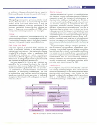 of antibiotics. Gonococcal conjuctivtis can result in
blindnessand requires timely systemic antibiotics therapy.
Systemic Infections (Neonatal Sepsis)
When pathogenic organisms gain access into the blood
stream, they may cause an overwhelming infection
without much localization (septicemia), or may get
predominantly localized to the lung (pneumonia) or the
meninges (meningitis). Systemic bacterial infections are
known by the generic term neonatal sepsis (NNS), which
incorporates septicemia, pneumonia and meningitis.
Etiology
Escherichia coli, Staphylococcus aureus and Klebsiella sp. are
the predominant organisms. Organisms likeAcinetobacter,
Pseudomonas andcoagulasenegativestaphylococciare also
important pathogens in hospital acquired infections.
Early Versus Late Sepsis
Early-onset sepsis (EOS) (less than 72 hr) infections are
caused by organisms prevalent in the maternal genital
tract or in the delivery area. The predisposing factors
include LBW, prolonged rupture of membranes, foul
smelling liquor, multiple per vaginal examinations,
maternal fever, difficult or prolonged laborandaspiration
of meconiurn. EOS frequently manifests as pneumonia and
less commonly as septicemia or meningitis.
Late-onset sepsis (LOS) (72 hr or later) infections are
caused by the organisms thriving in the external
environment of the home or the hospital. The infection is
often transmitted through the hands of the care-providers.
The presentation is that of septicemia, pneumonia or
meningitis. The predisposing factors include LBW, lack
of breastfeeding, poor cord care, superficial infections
(pyoderma, umbilical sepsis), aspiration of feeds and
disruption of skin integrity with needle pricks and use of
intravenous fluids.
High suspicion of neonatal sepsis j
Baby hemodynamically unstable
+-
Blood culture
Chest X-ray, if respiratory distress
Lumbar puncture, when stable
Sepsis screen positive or
clinical suspicion persists
..
Newborn Infants -
Clinical Features
NNSoftenmanifestswithvagueandill-definedsymptoms
and, therefore, requires high index of suspicion for early
diagnosis. An early but non-specific manifestation is
alteration in the established feeding behavior. The baby,
whohad beenactiveand suckingnormally, refusestosuck
and becomes lethargic, or unresponsive. Poor cry,
hypothermia, abdominal distension, vomiting and apneic
spells are other common manifestations. Diarrhea is
uncommon. Fast breathing, chest retractions and grunt
indicate pneumonia. Mostcases of meningitis do nothave
any distinct clinical picture perse, makingit mandatoryto
suspectmeningitisin allcasessuspectedof sepsis.Though
the presence of excessive or high-pitched crying, fever,
seizures, blank look, neck retraction or bulging anterior
fontanel are suggestive of meningitis. Shock, bleeding,
scleremaandrenalfailure are indicators of overwhelming
sepsis.
Diagnosis of sepsis is fraught with poor specificity. A
host of conditions like hypothermia, hyperthermia, hypo­
glycemia, hypoxia, late metabolic acidosis, congestive
heart failure and even simple conditions like nasal block
may mimic sepsis. A careful clinical examination and
relevantinvestigations are necessary to differentiate these
conditions from NNS and avoid unnecessary antibiotics
therapy. Babies who are clinically stable can be observed,
without admission and intravenous antibodies, while
providing good supportive care (Fig. 8.40).
Investigations
No investigationisrequired tostarttreatment in asick baby
who has high probability of sepsis. Blood culture provides
definitive diagnosis of NNS and should be taken before
starting antimicrobial therapy. After cleaning the skin
(alcohol, povidone-iodine and again alcohol, a specimen
of 0.5 to 1.0 ml of blood can be taken in a small culture
media bottle containing 5 to 10 ml of the liquid broth.
•
Low suspicion of neonatal sepsis
Baby hemodynamically stable
Good supportive care
Check and correct: hypothermia,
hypoglycemia, polycythemia/anemia,
late metabolic acidosis
Assess feeding
Perform sepsis screen
Re-evaluate
Sepsis screen is negative and
clinically sepsis is unlikely
..
Start antibiotics Send home with advice to return if worsens
Fig 8.40: Approach to neonate suspected of sepsis
 