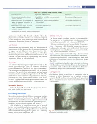 Newborn Infants -
Clinical situation
Table 8.17: Choice of initial antibiotic therapy
Septicemia and pneumonia Meningitis
Community acquired; resistant
strains unlikely
Ampicillin or penicillin and gentamicin
(First line)
Cefotaxime and gentamicin
Hospital acquired or when there is
a low to moderate probability of
resistant strains
Ampicillin or cloxacillin and amikacin
(Second line)
Cefotaxime and amikacin
Hospital acquired sepsis or when
there is a high probability of
resistant strains
Cefotaxime and amikacin
(Third line)
Cefotaxime and amikacin
Therapy might be modified based on culture report
gentamicin initially and is clinically well after 3 days, the
physicianmayconsideranindividualbasisswitchingover
to oral amoxycillin along with single-dose intramuscular
gentamicin therapy for the rest of the course.
Monitoring
Intensive care and monitoring is the key determinant of
improved survivalof neonates. The elements of monitoring
in sepsis are not different from those in other life­
threatening conditions. Proper monitoring of sick babies
enables care providers detection of complications at the
earliest. The periodicity of documenting the various
parameters should be individualized.
Prognosis
The outcome depends upon weight and maturity of the
infant, type of etiologic agent, its antibiotic sensitivity
pattern; and adequacyof specificand supportivetherapy.
The early-onset septicemia carries higher risk of adverse
outcomes. The reported mortality rates in neonatal sepsis
in various studies from India ranges between 45-58%. The
institution of sepsis screen for early detection of infection,
judicious and early antimicrobial therapy, close moni­
toring of vital signs and intensive supportive care are the
most crucial factors responsible for a better outcome.
Suggested Reading
Sankar MJ, Agarwal R, Deorari AK, Paul VK. Sepsis in the new­
born. Indian J Pediatr. 2008 Mar;75:261-6
Necrotizing Enterocolitis
Necrotizing enterocolitis (NEC) occurs among smaller
premature infants, often those less than 32 week. The
clinical picture mimicks neonatal septicemia because of
the presence of abdominal distension, apnea, bradycardia,
instability of temperature, cyanosis and lethargy.
NEC is believed to result from interaction of several
factors such as gut immaturity, mucosal injury due to
hypoxia-ischemia, milk feeding and infection. Antenatal
steroids and breastfeeding protect against NEC. Delaying
enteral feeding does not prevent NEC.
Clinical Features
The illness usually develops after the first week of life.
The course may be very fulminant with death occurring
in a few hours, mortality rate being around 40-50%.
Clinicalmanifestations may bedescribedin three stages:
Stage 1. Suspected NEC: Unstable temperature, apnea,
bradycardia, lethargy, mild abdominal distension,
vomiting. Frank or occult, blood may be present in stools.
X-ray shows mild intestinal distension.
Stage 2. Clinical signs as similar to stage 1. Bowel sounds
are diminished with or without abdominal tenderness.
Pneumatosis intestinalis (gas in intestinal wall) and
dilatation of intestines are seen on abdominal X-ray
(Fig. 8.41).
Stage 3. In addition to the above, the infant is severely sick
with hemodynamic instability. There are frank signs of
peritonitis with abdominal wall redness. Pneumo­
peritoneum may occur due to intestinal perforation.
Management
Oral feeding should be withheld. A nasogastric tube is
inserted to relieve distension and to aspirate stomach
contents. Fluids and electrolytes in adequate quantities
should be administered. Parenteral nutrition may be
administered.
Fig. 8.41: Necrotizing enterocolitis showing dilated bowel loops and
pneumatosis intestinalis (arrows)
 