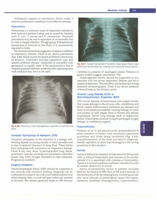I
----------------------------------
N
_
e_
w _
b_
o_
r
n
_in
_
f_
a_
n
_
ts
__
Ventilatory support is mandatory. Nitric oxide, a
selective pulmonary vasodilator is an effective therapy.
Pneumonia
Pneumonia is a common cause of respiratory distress in
both term and preterm babies and is caused by bacteria
such E. coli, S. aureus and K. pneumoniae. Neonatal
pneumonia may be due to aspiration or occasionally due
to viral or fungal infection. Though group B streptococcal
pneumonia is common in the West, it is uncommonly
reported in India.
Theneonatehas featuressuggestive of sepsis in addition
to respiratory distress. Chest X-ray shows pneumonia
(Fig. 8.46), blood counts are raised and blood culture may
be positive. Treatment includes supportive care and
specific antibiotic therapy. Ampicillin or cloxacillin with
gentamicin is usually used. If the pneumonia is due to
hospital acquired infection, antibiotics like cephalosporins
with amikacin may have to be used.
Fig. 8.46: Pneumonia. Note heterogeneous opacities in both the lung
fields
Transient Tachypnea of Newborn (TTN)
Transient tachypnea of the newborn is a benign self­
limiting disease occurring usually in term neonates and
is due to delayed clearance of lung fluid. These babies
have tachypnea with minimal or no respiratory distress.
Chest X-ray may show hyperexpanded lung fields,
prominent vascular marking and prominent interlobar
fissure (Fig. 8.47). Oxygen treatment is often adequate.
Prognosis is excellent.
Surgical Problems
Tracheoesophageal fistula (TEF) should be suspected in
any neonate with excessive frothing. Diagnosis can be
confirmed by a plain X-ray with a red rubber catheter (not
infant feeding tube, it is soft and gets coiled up) inserted
in stomach; the catheter generally stops at 10th thoracic
Fig. 8.47: Transient tachypnea of newborn. Note hyperinflated lungs,
prominent bronchovascular markings and horizontal fissure (arrow)
vertebrae in presence of esophageal atresia. Presence of
gastric bubble suggest concomitant TEF.
Diaphragmatic hernia should be suspected in any
neonates who has severe respiratory distress and has a
scaphoid abdomen. This condition can be detected during
antenatal ultrasonography. Chest X-ray shows presence
of bowel loops in the thoracic cavity.
Chronic Lung Disease (CLO) or
Bronchopulmonary Dysplasla (BPD)
CLD occurs because of barotrauma and oxygen toxicity
that causes damage to the alveolar cells, interstitium and
blood vessels. Inflammatory mediators are released and
there is increased permeability causing leakage of water
and protein. In later stages, there is fibrosis and cellular
hyperplasia. Severe lung damage leads to respiratory
failure.Thesebabies continue to require prolonged oxygen
therapy or ventilatory support.
Pneumothorax
Presence of air in the pleural cavity (pneumothorax) is
most common in babies with meconium aspiration
syndrome and those being ventilated (Fig. 8.48).
Transillumination of the chest can help in diagnosis.
Needle aspiration or chest tube drainage is a life saving
procedure in this situation.
Apnea
Apnea is defined as cessation of respiration for 20 seconds
with or without bradycardia and cyanosis or for shorter
periods if it is associated with cyanosis or bradycardia.
Apnea is a common problem in preterm neonates. It could
be central, obstructive or mixed.
Apnea of prematurity occurs in preterm neonates
between the second to fifth days of life and is because of
theimmaturity of the developing brain. Central apnea can
also occur because of pathological causes like sepsis,
metabolic problems (hypoglycemia, hypocalcemia),
 