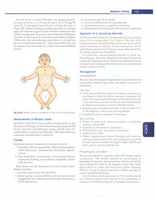 Serum levels of total bilirubin are approximately
4-6 mg/dl (zone 1), 6-8 mg/dl (zone 2), 8-12 mg/dl
(zone 3), 12-14 mg/dl (zone 4) and >15 mg/dl (zone 5)
(Fig. 8.49). Yellow staining of palms and soles is a danger
sign and requires urgent serum bilirubin estimation and
further management. Ingeneral,theestimationof bilirubin
levels by dermal zones is unreliable particularly at higher
TSB levels, after phototherapy and when it is carried out
by an inexperienced observer. Total serum bilirubin can
be assessed non invasively by a transcutaneous handheld
device.
Fig. 8.49: Dermal zones for estimation of total serum bilirubin levels
Measurement of Billrubin Levels
Newborns detected to have yellow discoloration of the
skin beyond the legs, or when their clinically assessed TSB
levels approach phototherapy range, should have lab
confirmation of total serum bilirubin. TSB assessment has
a marked interlaboratory variability.
Causes
Important causes of jaundice in neonates include:
i. Hemolytic: Rh incompatibility, ABO incompatability,
G6PD deficiency, thalassemias, hereditary sphero­
cytosis
ii. Non-hemolytic: prematurity, extravasated blood,
inadequate feeding, polycythernia, idiopathic, breast
milk jaundice
Risk factors for development of severe hyper biliru­
binernia include:
i. Jaundice observed in the first 24 hr
ii. Blood group incompatibility with positive direct
antiglobulin test, otherknownhemolytic disease (e.g.
G6PD deficiency).
Newborn Infants -
iii. Gestational age 35-36 weeks.
iv. Previous sibling received phototherapy.
v. Cephalohematoma or significant bruising.
vi. Ifbreastfeeding isinadequatewithexcessiveweight loss
Approach to a Jaundiced Neonate
All the neonates should be visually inspected for jaundice
every 12 hr during initial 3 to 5 days of life (Fig. 8.50).
Transcutaneous bilirubin (TcB) can be used as an aid for
initial screening of infants. Visual assessment (when
performed properly) and TcBhave reasonable sensitivity
for initial assessment of jaundice.
As a first step, serious jaundice should be ruled out.
Phototherapy should be initiated if the infant meets the
criteria for serious jaundice. Total serum bilirubin should
be determined subsequently in these infants to determine
further course of action.
Management
Investigations
The aim ofperforminginvestigations is toconfirm the level
of jaundice, identify the cause and follow response to
treatment.
First line
• Total serum bilirubin (and its fractions, if jaundice is
prolonged or there is yellow staining of nappies): All
caseswithsuspectedpathological levels either clinically
or by trancutaneous measurements need confirmation
by blood examination of serum bilirubin levels.
• Blood groups of mother and baby (if the mother is 'O'
or Rh negative): detects any incompatibility
• Peripheral smear: evidence of hemolysis
Second line
• Direct Coombs test: detects presence of antibody
coating on fetal RBC
• Hematocrit: decreased in hemolysis
• Reticulocyte count: increased in hemolysis
• G6PD levels in RBC
• Others: sepsis screen; thyroid function test; urine for
reducing substances to rule out galactosernia; specific
enzyme/genetic studies for Crigler-Najjar, Gilbert and
other genetic enzyme deficiencies
Physiological Jaundice
The parents should be explained about the benign nature
of jaundice. The mother should be encouraged to
breastfeed frequently and exclusively. Mother should be
told to bring the baby to the hospital if the baby looks
deep yellow or palms and soles have yellow staining.
There is no use to expose the baby to direct sunlight to
reduce hyperbilirubinemia.
Any newborn discharged prior to 72 hr of life should
be evaluated again in the next 48 hr for assessment of
adequacy of breastfeeding and progression of jaundice.
 