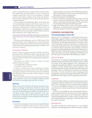 ___E
_
s
_
s
_
e
_
n
_
ti
_
a
_
i
_
P
_
e
_
d
_
ia
_
t
_
ri
_
c
_
s _______________________________
patch, ensuring that it does not block baby's nostrils. Place
the naked baby under the lights in a cot or bassinet if
weight is more than 2 kg or in an incubator or radiant
warmer if the baby is small (<2 kg). Keep the distance
betweenbabyandlight30 to 45 cm (or as per manufacturer
recommendation).
Ensure optimum breastfeeding. Baby can be taken out
for breastfeeding sessions and the eye patch can be
removed for better mother-infant interaction. However,
minimize interruption to enhance effectiveness of
phototherapy. There is no need to supplement or replace
breast milk with any other types of feedor fluid (e.g. breast
milk substitute, water, sugar water, etc.).
Monitoringandstoppingphototherapy. Monitor temperature
of the baby every 2 to 4 hr. Measure TSB level every 12 to
24 hr.
Discontinue phototherapy once two TSB values 12 hr
apart fall below current age specific cut offs. The infant
should be monitored clinically for rebound bilirubin rise
within 24 hr after stopping phototherapy for babies with
hemolytic disorders.
Exchange Transfusion
Double volume exchange transfusion (DVET) should be
performed if the TSB levels reach to age specific cut-off
for exchange transfusion (Fig. 8.52 and Table 8.25) or the
infantshowssignsofbilirubinencephalopathyirrespective
of TSB levels.
Indications for DVET at birth in infants with Rh
isoimmunization include:
i. Cord bilirubin is 5 mg/dl or more
ii. Cord Hb is 10 g/dl or less
At birth, if a baby shows signs of hydrops or cardiac
decompensation in presence of low PCV (<35%), partial
exchange transfusion with 50 ml/kg of packed red blood
cells should be done to quickly restore oxygen carrying
capacity of blood.
TheET should be performedby pulland pushtechnique
using umbilical venous route. Umbilical catheter should
be inserted just enough to get free flow of blood.
Followup
Babies with serum bilirubin ;?.20 mg/dl and those who
require exchange transfusion should be kept under
followup in the high-risk clinic for neurodevelopmental
outcome. Hearing assessment (BERA) should be done at
3 months of age. With prompt treatment, even very
elevated serum bilirubin levels within the range of 25 to
29 mg/dl arenot likely to result inlongtermadverseeffects
on neurodevelopment.
Prevention
• Antenatal investigation should include maternal blood
grouping. Rh positive baby born to a Rh negative
mother is at higher risk for hyperbilirubinemia and
requires greater monitoring.AntiD (RhoGam) injection
after first obstetrical event ensures decreased risk of
sensitization in future pregnancies.
• Ensuring adequate breastfeeding
• Parent education regarding danger signs should
include yellowish discoloration below knees and
elbows or persistent jaundice beyond 15 days as reason
for immediate checkup by health personnel.
• High risk babies such as ones with large cephalo­
hematoma or family history of jaundice should be
followed up after 2-3 days of discharge.
CONGENITAL MALFORMATIONS
Tracheoesophageal Fistula (TEF)
Upper part of esophagus is developed from retro­
pharyngeal segment and the lower part from pregastric
segmentof the first part of theprimitivegut.Atfour weeks
of gestation, the laryngotracheal groove is formed. Later,
two longitudinal furrows develop to separate the
respiratory primordium from the esophagus. Deviation
or altered cellular growth in this septum results in
formation of tracheoesophageal fistulae. Incidence is 1 in
4000 live births. In the most common variety (over 80% of
cases), the upper part of the esophagus ends blindly and
the lower part is connected to the trachea by a fistula.
Clinical Features
The presence of maternal polyhydramnois and single
umbilical artery should alert the health provider to look
for atresia of the upper digestive tract. Association of
congenital anomalies of vertebrae, anorectalregion,heart,
kidneys or limbs should also arouse suspicion. The
newbornbabyhas excessive drooling soonafterbirthwith
frothing. There is choking and cyanosis on feeding.
Overflow of milk and saliva from esophagus and
regurgitationofsecretion through the fistulous tract (when
present) into the lungs results in aspiration pneumonia.
Diagnosis
A stiff red rubber catheter cannot be passed into stomach
as it gets arrested at a distance of 7-10 cm from the mouth
(Fig. 8.54). A skiagram may be obtained after instilling
1-2 ml of air through the catheter. It is not advisable to
use barium as a contrast material since it may be aspirated
in lungs.
On X-ray, an air bubble is seen in the stomach if there is
communication between the lower part of the esopagus
and trachea, which occurs in the commonest variety of
tracheoesophageal fistula.In other variety, wherein there
is no communication of esophagus and trachea, there will
be no gas in stomach.
Management
The baby should be nursed supine or in an upright
position and esophageal pouch should be gently sucked
 