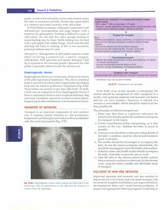 ___E_s_s_e_n_t_ia_i_P_e_d_ia_t_ri_c_
s _____________________________
palate. A cleft of the soft palate can be easily missed unless
the baby is examined carefully. Ventricular septal defect
is a common associated anomaly with cleft palate.
In Pierre-Robinsyndrome, cleft palate isassociatedwith
retracted jaw (micrognathia) and large tongue, with a
tendency for glossoptosis. Feeding is difficult in cases of
cleft palate. For the first few days, gavage feeding or
spoon-feeding may be done. Bottle feeding may be tried
with a soft nipple with rubber flange, which close the cleft
and help the baby in sucking. If this is not successful,
palatal prosthesis may be used.
Management. Management of cleft palate requires a team
effort involving a pediatrician, a plastic surgeon,
orthodontist, ENT specialist and speech therapist. Cleft
lip is repaired in the neonatal period. Operation for cleft
palate is generally deferred until the second year.
Diaphragmatic Hernia
Diaphragmatic herniaoccurs because offailure of closure
of the pleuroperitoneal membrane. This allows intestinal
loops toascend to the thorax thatcompressthe developing
lung and can result in pulmonary hypoplasia (Fig. 8.56).
These babies can present at any time after birth. At birth,
a baby may be suspected to have diaphragmatic hernia if
there is respiratory distress and a scaphoid abdomen. Bag
and mask ventilation should be avoided in these babies.
Surgicalrepairafterstabilization is thetreatmentof choice.
TRANSPORT OF NEONATES
Transport is an important component of sick newborn
care. It requires careful attention to vital parameters,
temperatureandbloodglucoselevelsaswellascoordination
with the receiving hospital (Fig. 8.57).
Fig. 8.56: Diaphragmatic hernia: Note multiple air filled cysts in left
hemithorax, shift of mediastinum to the right and the absence of
outline of the left diaphragm
Determine the Indication* to transport the baby to higher
health facility
Birth weight <1200 g or gestation <30 week
Sickness: severe respiratory distress, shock, severe jaundice, maj�
malformations requiring surgery, refractory seizures
•
Prepare for transport
Baby
Stabilize (temperature, airway, breathing, circulation and blood sugar
Secure IV line and give necessary treatment before transfer
Logistics
Counsel the parents and family before transport
Communicate with referral facility. Provide a brief note
Arrange supplies, equipment and transport vehicle
t............ -�------�
Care during transport
Monitor frequently (temperature, airway and breathing, circulation,
IV canula and infusions
Ensure that the baby receives feeds or fluid
Stop the vehicle, if necessary, to manage problems
Feedback after transport
Communicate with referral team for condition at arrival and outcome
* Indications may vary as per the facility
Fig 8.57: Transport of sick neonates
If the birth of an at-risk neonate is anticipated, the
mother should be transported (in utero transport) to a
facility with optimum maternal and neonatal care before
delivery (in utero transfer). However, if referral of a
neonate is unavoidable, efforts should be made to do the
best possible job.
The principles of efficient transport are:
i. Make sure that there is a genuine indication for
referral. Oneshould explaintheconditionandreasons
for transport to the family.
ii. Correct hypothermia before transporting, as it may
worsen on the way. Stabilize the baby as much as
possible.
iii. A precise note should be written providing details of
the baby's condition, need for referral and treatment
given to the baby.
iv. The mother should be encouraged to accompany the
baby. In case she cannot accompany immediately, she
shouldbeencouraged toreachthefacilityattheearliest.
v. A doctor/nurse/dai/health workershould accompany
the baby, if feasible, to provide care en route.
vi. Take the baby to the nearest referral facility (inform
themin advance onphoneorotherwise),bytheshortest
route, using the fastest possible and affordable mode
of transport.
FOLLOWUP OF HIGH RISK NEONATES
Improved perinatal and neonatal care has resulted in
improved survival of many sick and small neonates who
are atrisk forlongterm morbidities such as growth failure,
developmental delay and visual/hearing problems. A
proper and appropriate followup program would help in
 