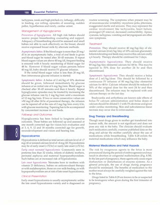 ___E_s_s_e_n_ t_i a_l _P_e_d_ i _a _tr_ic_s_________________________________
tachypnea, weak and high pitched cry, lethargy, difficulty
in feeding, eye rolling, episodes of sweating, sudden
pallor, hypothermia and rarely, cardiac arrest.
Management of Hypoglycemia
Prevention of hypoglycemia. All high risk babies should
receive proper breastfeeding counseling and support.
Adequacy of breastfeeding should be assessed and small
babies not able to suck effectively on the breast, should
receive expressed breast milk by alternate methods.
Asymptomatic babies. If thebloodsugaris more than 20 mg/
dl in an asymptomatic baby, a trial of oral feeds is given
and blood sugar be tested after 30-45 minutes. If repeat
blood sugars values are above 40 mg/dl, frequent feeding
is ensured with 6 hourly monitoring of blood sugar for
48 hr. However if blood sugar values persists below
40 mg/dl, baby should receive IV glucose infusion.
If the initial blood sugar value is less than 20 mg/dl,
then intravenous glucose infusion is started.
Symptomatic babies: A bolus of 2 ml/kg of 10% dextrose
should be given, followed immediately by glucose
infusion at an initial rate of 6 mg/kg/min. Blood sugar is
checked after 30-45 minutes and then 6 hourly. Repeat
hypoglycemic episodes may be treated by increasing the
glucose infusion rate by 2 mg/kg/min until a maximum
of 12 mg/kg/min. If two or more consecutive values are
>50 mg/dl after 24 hr of parenteral therapy, the infusion
can be tapered off at the rate of 2 mg/kg/min every 6 hr,
with glucosemonitoring. Tapering has to be accompanied
by concomitant increase in oral feeds.
Followup and Outcomes
Hypoglycemia has been linked to longterm adverse
outcomes. These babies are followed up and assessed at
one month corrected age for vision/eye evaluation and
at 3, 6, 9, 12 and 18 months corrected age for growth,
neurodevelopment and vision and hearing loss.
Hypocalcemia
Hypocalcemia is definedas total serum calciumlevel of <7
mg/dl orionized calciumlevelof <4mg/dl.Hypocalcemia
may be of early onset (<72 hr) or rarely late onset (>72 hr).
Early onset neonatal hypocalcemia: Commonly seen in
preterms less than 32 weeks, infants of diabetic mothers,
perinatal asphyxia and maternal hyperparathyroidism.
Such babies are at increased risk of hypocalcemia.
Late onset hypocalcemia: Neonates born to mothers with
vitamin D deficiency, babies on anticonvulsant therapy
or with malabsorption, those on cow milkfeeding, or with
hypoparathyroidism are at risk of late onset hypocalcemia.
Clinical Presentation
Early onset hypocalcemia is usually asymptomatic unlike
the late onset hypocalcemia variety and is diagnosed on
routine screening. The symptoms when present may be
of neuromuscular irritability: myoclonic jerks, jitteriness,
exaggerated startle and seizures. They may represent the
cardiac involvement like tachycardia, heart failure,
prolonged QT interval, decreased contractibility. Apnea,
cyanosis, tachypnea, vomiting and laryngospasm areother
rare symptoms.
Treatment
Prevention. They should receive 40 mg/kg/day of ele­
mental calcium (4 ml/kg/day of 10% calcium gluconate).
Infantstoleratingoral feeds mayreceivethis calcium orally
q 6 hourly. Therapy should be continued for 3 days.
Asymptomatic hypocalcemia. They should receive
80 mg/kg/day elemental calcium for 48 hr. This may be
tapered to 50% dose for another 24 hr and then
discontinued.
Symptomatic hypocalcemia. They should receive a bolus
dose of 2 ml/kg/dose. This should be followed by a
continuous IV infusion of 80 mg/kg/day elemental
calcium for 48 hr. Calcium infusion should be reduced to
50% of the original dose for the next 24 hr and then
discontinued. The infusion may be replaced with oral
calcium therapy on the last day.
Bradycardia and arrhythmia are known side effects of
bolus IV calcium administration and bolus doses of
calcium should be diluted1:1with 5% dextrose and given
under cardiac monitoring. Skin and subcutaneous tissue
necrosis may occur due to extravasation.
Drug Therapy and Breastfeeding
Though most drugs given to mother get transferred into
human milk, the amount is not significant and does not
pose any risk to the baby. The clinician should evaluate
each medication carefully, examine published data on the
drug and advise the mother carefully about the use of
medications while breastfeeding. Table 8.28 enlists the
maternal medications which may influence the baby.
Maternal Medications and Fetal Hazards
The risk by exogenous agents to the fetus is most
pronounced during the periodofembryogenesisandmay
result in abortion or congenital malformation (Fig. 8.58).
In the late partofpregnancy, these agents only cause organ
dysfunction or disturbances of enzyme systems. As a
general principle, the use of drugs during pregnancy
should be minimized. The benefits of medication to the
mothermust always be carefully weighedagainstthe risk
to the fetus.
Drugs listed in Table 8.29 are known to be or suspected
to be teratogenic when given during the first trimester of
pregnancy.
 