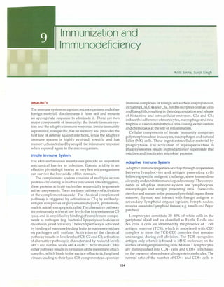 Immunization and
Immunodeficiency
IMMUNITY
The immunesystemrecognizes microorganisms and other
foreign material, discriminates it from self and mounts
an appropriate response to eliminate it. There are two
major components of immunity: the innate immune sys­
tem and the adaptive immune response. Innate immunity
is primitive, nonspecific, has no memory and provides the
first line of defense against infections, while the adaptive
immune system is highly evolved, specific and has
memory, characterized bya rapid rise inimmune response
when exposed again to the microorganism.
Innate Immune System
The skin and mucous membranes provide an important
mechanical barrier to infection. Gastric acidity is an
effective physiologic barrier as very few microorganisms
can survive the low acidic pH in stomach.
The complement system consists of multiple serum
proteinscirculating asinactiveprecursors.Oncetriggered,
these proteins activate each other sequentially to generate
activecomponents. There are three pathways of activation
of the complement cascade. The classical complement
pathway is triggered by activation of Clq by antibody­
antigen complexes or polyanions (heparin, protamine,
nucleicacidsfromapoptoticcells).Thealternativepathway
is continuously active at low levels due to spontaneous C3
lysis, and is amplified by binding of complement compo­
nents to pathogen (e.g. bacterial lipopolysaccharides or
endotoxin,yeastcellwall). Thelectinpathwayis activated
by binding ofmannose binding lectintomannoseresidues
on pathogen cell surface. Activation of the classical
pathway results in low levels ofC4, C2andC3; activation
of alternative pathway is characterized by reduced levels
of C3 and normal levels of C4 and C2. Activation of C3 by
eitherpathwayresultsinformationofthemembraneattack
complex, which binds to the surface of bacteria, fungi and
viruses leadingto theirlysis. C3b componentcan opsonize
184
Aditi Sinha, Surjit Singh
immune complexes or foreign cell surface anaphylatoxin,
includingC3a,C4a andCSa, bindtoreceptorsonmastcells
andbasophils,resultingintheir degranulation and release
of histamine and intracellular enzymes. C3a and CSa
inducetheadherenceofmonocytes,macrophageandneu­
trophilsto vascular endothelialcellscausing extravasation
and chemotaxis at the site of inflammation.
Cellular components of innate immunity comprises
polymorphonuclear leukocytes, macrophages and natural
killer (NK) cells. These ingest extracellular material by
phagocytosis. The activation of myeloperoxidase in
phagolysosomes results in production of superoxide that
oxidizes and inactivates microbial proteins.
Adaptive Immune System
Adaptiveimmuneresponsesdevelopthroughcooperation
between lymphocytes and antigen presenting cells
following specific antigenic challenge, show tremendous
diversityandexhibitimmunologicalmemory. Thecompo­
nents of adaptive immune system are lymphocytes,
macrophages and antigen presenting cells. These cells
developandmature in the primary lymphoidorgans (bone
marrow, thymus) and interact with foreign antigens in
secondary lymphoid organs (spleen, lymph nodes,
mucosa associatedlymphoid tissues, e.g. tonsilsandPeyer
patches).
Lymphocytes constitute 20-40% of white cells in the
peripheral blood and are classified as B cells, T cells and
NK cells. T cells are identified by the presence of T cell
antigen receptor (TCR), which is associated with CD3
complex to form the TCR-CD3 complex that remains
unchanged during cell division. The TCR recognizes
antigen only when it is bound to MHC molecules on the
surface of antigen presenting cells. Mature T lymphocytes
are distinguished into CD4+ cells and CD8+ cells based
on the presence of membraneglycoprotein molecules. The
normal ratio of the number of CD4+ and CD8+ cells in
 