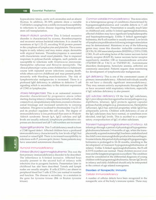 - Essential Pediatrics
hypocalcemic tetany, aortic arch anomalies and an absent
thymus. In addition, 20-30% patients show a variable
Tcelldefect,rangingfrom amildlyincreasedsusceptibility
to infections to severe disease requiring hematopoietic
stem cell transplantation.
Wiskott-Aldrich syndrome This X-linked recessive
disorder is characterized by eczema, thrombocytopenia
and recurrent serious bacterial infections. It is caused by
mutations at Xpll.22-23, encoding WAS protein present
in thecytoplasmoflymphocytesandplatelets. The eczema
begins in early infancy and may mimic atopic dermatitis
with atypical features. Thrombocytopenia is associated
with characteristic small sized platelets. Due to impaired
responses to polysaccharide antigens, such patients are
susceptible to infections with Streptococcus pneumoniae,
Haemophilus influenzae and Neisserin meningitidis. The
clinical phenotype varies; some childrenhavea fulminant
course with repeated severe infections causing death,
while others survive childhood and may present predo­
minantly with bleeding manifestations. The risk of
lymphoreticular malignancies is increased. There is a
profound IgM deficiency in addition to defective T cell
signaling which is secondary to the deficient expression
of CD43 in lymphocytes.
Ataxia-telangiectasia This is an autosomal recessive
disorder characterized by progressive ataxia (often
starting during infancy), telangiectasia (initially on bulbar
conjunctiva), sinopulmonaryinfections,excessivechromo­
somal breakage and increased sensitivity to ionizing
radiation. The gene is localized to chromosome 1lq 22-23
and its product regulates the cell cycle. The degree of
immunodeficiency is less profound thanseen in Wiskott­
Aldrich syndrome. Serum IgA, IgG2 subclass and IgE
levels are usually reduced; lymphocyte proliferative res­
ponses are decreased and yo-T cell numbers are increased.
Hyper lgMsyndrome This T celldeficiency result isfrom
a CD40 ligand defect. Affected children have a profound
immunodeficiency characterized by low levels of IgG but
normal or raised IgM. There is increased susceptibility to
infections with P. pneumocystisjiroveci. Some patients may
have associated autoimmune disorders.
Humoral Immunodeficiency
X-linked (Bruton) agammaglobulinemia This was the
first primary immunodeficiency disorder to be described.
The inheritance is X-linked recessive. Affected boys
usually present in the second half of infancy with
infections due to pyogenic bacteria. Presentation later in
childhood has also been described. Tonsils and lymph
nodes are usually atrophic. B cells (CD19+) are absent in
peripheral blood but T cells (CD3+) are normal in number
and function. The disease is secondary to a mutation in
the gene for tyrosine kinase (Btk or Bruton tyrosine
kinase).
Common variable immunodeficiency This termrefers
to a heterogeneous group of conditions characterized by
hypogammaglobulinemia and variable defects in T cell
number and function. Presentation is usually much later
in childhood and, unlike X-linked agarnmaglobulinemia,
affected children may have significant lymphadenopathy
and hepatosplenomegaly. Unlike X linked agammaglo­
bulinemia, theB cellnumber is usuallynormal. Low levels
oflymphocyteprollierationfollowingmitogenstimulation
may be demonstrated. Mutations in any of the following
genes may cause this disorder: inducible costimulator
(ICOS), SLAM associatedprotein (SH2DIA); CD19; CD20;
CD81, B cell-activating factor of the tumor necrosis factor
family receptor (BAFF-R), tumor necrosis factor receptor
superfamily member 13B or transmembrane activator
(TNFRSF13B or TACl) or TNFRSF13C. Autoimmune
disorders (leukopenia, hemolytic anemia, arthritis) are
commonly associated. Patients require close monitoring
for development of lymphoreticular malignancies.
/gA deficiency This is one of the commonest causes of
primary immunodeficiency. Affected individuals usually
do not have a clinically significant immunodeficiency.
They may remain entirely asymptomatic throughout We
or have recurrent mild respiratory infections, especially
if IgG subclass deficiency is also present.
/gG subclass deficiency Of the four IgG subclasses,
IgGlprovidesprotectionagainstbacterialpathogens (e.g.
diphtheria, tetanus), IgG2 protects against capsular
polysaccharide antigens (e.g. pneumococcus, Haemophilus
influenzae), IgG3 has antiviral properties while IgG4 has
antiparasitic activity. Children with deficiency of one of
the IgG subclasses may have normal, or sometimes even
elevated, total IgG levels. This is ascribed to a compen­
satory overproduction of IgG of other subclasses.
Transient hypogammaglobulinemia of infancy All
infantsgothrough a period ofphysiologicalhypogarnma­
globulinemiabetween3-6 months of age, when the trans­
placentallyacquiredmaternalIgG hasbeencatabolizedand
thechild'sownimmunoglobulinproductionhasnotbegun.
Insomeinfants,thisperiodofphysiologicalhypogammaglo­
bulinemia is prolonged to 18-24 months, resulting in the
development of transient hypogammaglobulinemia of
infancy. Unlike X-linked agammaglobulinemia, the B cell
(CD19) numbers are normal. These children recover over
timeandthelongtermprognosisisexcellent.Thecondition
must be considered in the differential diagnosis of young
childrenwithhypogammaglobulinemia. Serum IgG levels
in infancy and early childhood should only be interpreted
in the context of age related nomograms.
Disorders of Nonspecific Immunity
Cellular Immunodeficiency
A number of cellular defects have been recognized in the
nonspecific arm of the body's immune system. These may
 