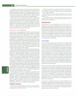 - Essential Pediatrics
Longterm cotrimoxazole and itraconazole prophylaxis
has greatly improved the management of chronic granu­
lomatous disease. Interferon-y, although expensive, has
beenusedforthetreatmentoflife-threateninginfectionsas
well as for prophylaxis in difficult cases. Some children
with CGD may require bone marrow transplantation.
While there is no specific therapy for complement
deficiencies, plasma infusions may be useful in life­
threateningsituations.ForCl esteraseinhibitordeficiency,
prophylactic danazol or stanozolol therapy results in
significantimprovement.InjectionsofsyntheticCl esterase
inhibitor is required if there is laryngealinvolvement with
airway compromise. Therapy with adrenaline and
hydrocortisone is usually of no benefit.
Intravenous lmmunoglobulin
Intravenous immunoglobulin (IVIG) is pooled normal
intactpolyspecificIgGderived from the plasma of healthy
donors who have been subjected to strict screening
procedures. Each batch of IVIG represents a donor pool
of 4000-8000 individuals such that the repertoire of
antibodies is representative of the population at large.
Most IVIG preparationscontain 90% monomeric IgG with
only small amounts of IgA and IgM. Ideally, the IgG
subclass distribution of IVIG should be the same as in
normal plasma, but this depends on the manufacturing
process. For instance, some IVIG preparations do not
contain adequate quantities of IgG3.
IVIG is the treatment of choice for Kawasaki disease,
autoimmune demyelinatingpolyradiculoneuropathyand
idiopathic thrombocytopenic purpura. The dose is 2g/kg
given as a single infusion. However, lower doses are
equally effective in idiopathic thrombocytopenic purpura.
IVIG is also used as replacement therapy in various
forms of hypogammaglobulinemia. The recommended
dose is 0.4-0.6 g/kg every 3-4 weeks. Its use may also be
considered in selected cases of severe myasthenia gravis,
autoimmuneneutropenia,neonatalalloimmuneand auto­
immunethrombocytopenia,lupus crisis, dermatomyositis
not responding to conventional steroid therapy andcertain
vasculitides. IVIG has been used for prophylaxis and
treatment of neonatal sepsis in low birthweight babiesbut
the results are equivocal. Use of IVIG for treatment of
sepsis in older children is controversial.
Administration of IVIG is commonly associated with
adverse effects. The infusion must be started very slowly
(initially a drop per minute) and the child monitored for
allergic reactions, including anaphylaxis. The infusion rate
should be slowed or discontinued if the child develops
chills or rigors. Longterm risks include transmission of
hepatitis C infection. The risk of acute renal failure is
negligible with current iso-osmolar preparations.
Suggested Reading
Singh S. Primary immunodeficiency disorders - a clinical approach.
In: AP! Textbook of Medicine, 9th edn. Eds. Munjal YP, Sharma SK.
Jaypee Brothers, New Delhi, 2012;151-4
Singh S,Paramesh H. Immunodeficiency Disorders. In: Indian Acad­
emy of Pediatrics Textbook of Pediatrics, 4th. edn. Eds. Parthasarathy
A, Agarwal RI<, Choudhury P, Thacker NC, Ugra D. Jaypee Publish­
ers, New Delhi, 2009;1085-7
Singh S, Bansal A. Transient hypogammaglobulinemia of infancy:
twelve years' experience from Northern India. Ped Asthma All Imm
2005;18:77-81
Suri D, Singh S, Rawat A, et al. Clinical profile and genetic basis of
Wiskott-Aldrich syndrome at Chandigarh, North India. Asian Pac J
Allergy Immunol 2012;30:71-8
IMMUNIZATION
-----------------
Immunization is the administration of all or part of a
pathogen or preformed antibodies to elicit an immuno­
logicalresponsethatprotectsfromdisease.Consideredone
of the most cost effectivehealth interventions of all times,
immunization programs have enabled the eradication of
small pox, elimination of poliomyelitis from several
countriesandasignificant declineinincidencesofmeasles,
tetanus and diphtheria. Advances in vaccine technology
have led to the introduction of potent vaccines against a
wide spectrum of infections.
Terminology
Activeimmunity isthe protective response mounted by the
immune system following exposure to an infectious
organism (asclinicalorsubclinicalinfection)oraftervacci­
nation with live or killed organism, a toxoid or subunit.
Activeimmunity compriseshumoral(antibody-mediated)
and/or cellular (cell-mediated) immune responses.
Following first exposure, the primary immune response is
slowtodevelop (over3-14daysorlonger)and mayormay
not be sufficient to counteract the infection. The humoral
response involves formation of IgM followed by IgG
antibodies. Host response to re-exposure to the infectious
agent (or its component), termed secondary response, is
fairly rapid, involves induction of high titers of IgG anti­
bodies,isusuallysufficienttopreventdiseaseandprovides
protection for several years.
Passive immunity refers to protection from disease
provided by introduction of preformed animal or human
antibodies into the body. Examples include the passage
of IgG from the mother across the placenta to the fetus,
transmissionof secretory IgA in breast milk, andadminis­
tration of immunoglobulin or antisera to prevent disease
(see section on 'Passive Immunization'). While these
antibodies provide immediate protection by neutralizing
pathogenic toxins or restricting viral multiplication, the
effect is not sustained.
A vaccine is composed of one or more antigens of a
pathogenicagentwhich,whenadministered toapreviously
unexposed individual, will elicit an immune response but
not cause disease. The secondary immune response,
elicited when the host encounters the pathogen itself, is
rapid and protects from disease.
 