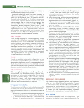 - Essential Pediatrics
Storage and transportation conditions are critical to
maintaining the potency of live vaccines.
Usually a single dose of live vaccines is sufficient to
induce immunity; OPV is an exception where multiple
doses may be required to infect the intestinal mucosa.
Residual maternal antibody in the infant's serum may
neutralize the organism before infection occurs, thus
interrupting the 'take' of a vaccine; hence, vaccines like
measles and measles, mumps, rubella (MMR) are
administered beyond 9 months of age. BCG and OPV are
exceptions where maternally derived antibodies do not
interfere with vaccine 'take'. This is becauseBCG induces
cell mediated immunity that is not transferred from
mother to fetus, and OPV infects the gut mucosa which is
not interrupted by residual maternal antibody.
Killed Vaccines
Killed vaccines, prepared by growing bacteria or viruses
in media followed by heat or chemical (e.g. formalin)
inactivation, do not cause infection but elicit protective
immune response. Interference by maternal antibodies is
less significant. However, multiple doses are required
since the organism cannot replicate in the vaccinee. The
immunity is not permanent; booster doses are necessary
to ensure prolonged protection. Most killed bacterial and
some killed viral vaccines (e.g. influenza) are associated
with significant local and systemic reactions. These
vaccines are relatively heat stable.
Toxoids
Toxoids are modified toxins that, if well purified, are not
injuriousto therecipient.Primaryimmunizationis in form
of multiple divided doses in order to decrease the adverse
effects at each administration and to elicit high antibody
titres with repeated exposure to the same antigen. Booster
doses are required to sustain the protection.
Subunit Vaccines
Other nonreplicating antigens include capsular poly­
saccharide and viral or bacterial subunits. Capsular poly­
saccharides are carbohydrate antigens that elicit humoral
response by stimulating B cells directly, without
modulation by helper T cells. Hence, there is no immuno­
logical memory and the antibodies produced are of the
IgM class alone, rather than an IgG response.
Principles of Immunization
While immunizing children, certain guidelines are useful
in order to maximize the benefit from vaccination.
Important considerations during immunization are as
follows:
i. Compliancewiththerecommendeddoseandrouteof
vaccination limits adverse events andloss of efficacy.
ii. A minimum interval of 4 weeks is recommended
between the administrations of two live vaccines, if
not administered simultaneously. Exceptions are
OPV and MMR and OPV and oral typhoid (Ty21a),
where administration of one before or after another
is permitted if necessary.
iii. Killed antigens may be administered simultaneously
or at any interval between the doses. However, a
minimum interval of 4 weeks between doses of DPT
enhances immune responses. A gap of 3-4 weeks is
recommended between two doses of cholera or yel­
low fever vaccine.
iv. There is no minimum recommended time interval
between two types of vaccines. A live and an inacti­
vated viral vaccine can be administered simulta­
neously at two different sites.
v. A delay or lapse in the administration of a vaccine
does not require the whole schedule to be repeated;
the missed dose can be administered to resume the
course at the point it was interrupted.
vi. Mixing of vaccines in the same syringe is not recom­
mended, unless approved by the manufacturer.
vii. The following are not contraindications to immuni­
zation: minor illnesses (e.g. upper respiratory tract
infection and diarrhea, mild fever), prematurity,
history of allergies, malnutrition, recent exposure to
infection and current therapy with antibiotics.
viii. Live vaccines are contraindicated in children with
inherited or acquired immunodeficiency and during
therapy with immunosuppressive drugs. Live viral
vaccines may be given after short courses (less than
2 weeks) of low dose steroids.
ix. Immunoglobulinsinterferewiththeimmuneresponse
to certain live vaccines like measles or MMR. If
immunoglobulins are administered within 14daysof
the vaccine, vaccination should be repeated after 3--6
months. Immunoglobulins do not interfere with the
immune response to OPV, yellow fever or oral typ­
hoidvaccines. HepatitisB,tetanusandrabiesvaccine
ortoxoidmaybeadministeredconcurrentlywiththeir
corresponding immunoglobulin.
x. Active immunization is recommended following
exposure to rabies, measles, varicella, tetanus and
hepatitis B.
COMMONLY USED VACCINES
The following section describes vaccines used commonly,
either as a part of the National Immunization Program,
or as recommended by the Indian Academy of Pediatrics
Committee on Immunization (IAPCOI, 2012) for all
children. Some vaccines are recommended for use only
in certain high-risk categories of patients. Important
instructions for vaccination are summarized in Boxes.
BCG Vaccine
The Bacillus Calrnette Guerin (BCG) vaccine is a live
attenuated vaccine that protects against tuberculosis. The
 