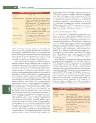 - Essential Pediatrics
Dose, route
Schedule
Box 9.2: Oral poliovirus (OPV) vaccine
Two drops; oral
National Program Administer one dose at birth or within
15 days (zero dose); three doses at 6, 10
and 14 weeks (primary) and two doses
at 15-18 mo and 5 yr (boosters); give
additionaldoseson NIDs andSIAs; catch
up till 5 yr
IAP 2012 In sequential IPV-OPV schedule: OPV
given at birth, 6 mo, 9 mo and 5 yr
IfIPV not available or not afforded: Give
OPV as in National Program
Adverse reactions Vaccine derived poliovirus; vaccine
associated paralytic poliomyeltis
Contraindications Inherited or acquiredimmunodeficiency;
symptomatic HIV
Storage 2-8°
C; sensitive to heat; use vaccine vial
monitor
where poliovirus circulation continues, most adults are
immune and only young children are susceptible.
Simultaneous administration of OPV to all infants and
youngchildren in the community interferes with feco-oral
transmission of the circulating wild poliovirus. These
interruptions in the circulation of the wild virus are
expected to eventually eradicate the wild poliovirus.
OPVis the vaccineof choicefor theeradication of polio­
virus in countries where wild poliovirus circulation is
continued. However, OPV, particularly the serotype 2, is
associated with a risk of the virus regaining its neuro­
virulence to cause vaccine associated paralytic polio­
myelitis (VAPP)in1of1.5millionOPVrecipients.Another
relatively recent phenomenon has been the occurrence of
outbreaks of paralytic poliomyelitis by a virulent strain of
poliovirus formed by mutation of OPV, called the
circulating vaccine derived poliovirus (cVDPV). The
epidemiologicalandbiologicalcharacteristicsofcVDPVare
similar to the wild virus. Hence, cVDPV spreads through
the community rapidly to cause outbreaks, particularly in
areaswithlowordecliningrated of OPVcoverage.Atleast
13casesofVPDVhavebeenreportedfromIndiasince2009.
The activities in the PPI program since 1995-96, and
the National Polio Surveillance Project since 1997, have
been successful in reducing wild poliovirus circulation in
India. Some of these measures included the use of
monovalent OPV (mOPV, serotypes 1 and 3) and bivalent
OPV (bOPV, lacking serotype 2) during supplementary
NIDs and mop-up activities, targeting migrant popu­
lations and high-risk areas through supplementary
immunizationactivities (SIAs), environmental surveillance
through sewage sampling, and statewise implementation
of the Emergency Preparedness and Response Plan. The
last wild polio case (serotype 1) was reported from
HowrahinJanuary 2011, and Indiaisnolonger considered
a polio endemic country. The following strategies are
proposed by the India Expert Advisory Group on
Poliomyelitis to ensure sustained poliovirus eradication
from India and to prevent the emergence of cVPDV:
(i) sustain standard AFP surveillance; (ii)ensurehighrates
of routine immunization coverage; (iii) switch from
trivalent OPV to bOPV (lacking serotype 2) in 2014;
(iv) introduce IPV (booster dose to entire population) in
2013 prior to switch to bOPV to minimize risk of emer­
gence of cVPDV type 2; and (v) conduct two rounds of
NIDs using trivalent OPV in 2013 and 2014.
Inactivated Polio Vaccine (IPV)
IPV is a suspension of formaldehyde killed poliovirus
grown in monkey kidney, human diploid or Vero cell
culture. The vaccine primarily induces humoral immune
response, but pharyngeal andpossibly,intestinalmucosal
antibodies are also induced. Vaccine potency is measured
by its 'D' antigen content. Each dose of currently used
enhanced potency IPV (eIPV) vaccines contain 40D, 8D
and 32D units of the types 1, 2 and 3 polioviruses, respec­
tively. IPV is highly immunogenic, with seroconversion
noted in 90-95% infants administered two doses of IPV 2
months apart beyond 8 weeks of age and in 99% of those
given 3 doses 4 weeks apart. Hence, vaccination with 2-3
doses of IPV may be combined with DTP beginning at 6-
10 weeks (Box 9.3).
While the titers of secretory IgA antibodies and extent
of herd immunity induced by IPV are lower than with
OPV, the efficacy of IPV in preventing poliomyelitis is
excellent. IPV administration has the advantage of not
causing VAPP. Hence, most countries with sustained
eradication of circulating wild poliovirus have switched
to exclusive use of IPV, following a phase of sequential or
combined OPV-IPV usage. The Indian Academy of
Pediatrics (IAP) recommends theuse of a 'sequential IPV­
OPV schedule' (Box 9.3) which shall enable the implem­
entation of an exclusive IPV schedule in the future. The
administration of two doses each of IPV and OPV is
seroprotective for over 90% of vaccines. The advantage of
administering IPV and OPV in sequence is that the risk of
Box 9.3: Inactivated poliovirus (IPV) vaccine
Dose, route
Schedule
National Program
IAP 2012
Catch up
Adverse reactions
Contraindication
Storage
0.5 ml; intramuscular or subcutaneous
Not recommended
Sequential IPV-OPV schedule: Administer
3 doses of IPV at 6, 10 and 14 weeks or 2
doses at 8 and 16 weeks (primary) and
one dose at 15-18 mo (booster); also give
OPV at birth, 6 mo, 9 mo and 5 yr, and
on NIDs and SIAs
Up to 5 yr; 3 doses at 0, 2 and 6 mo
Local pain, swelling
Known allergy
2-8°
C; sensitive to light
 