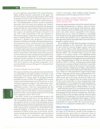 -
�
E
-
ss_e_n_ t_ia_l_P_e_d_ i_a _tr_ic_s
_________________________________
pertussis organisms, and acellular (aP) vaccines based on
highly purified, selected components of the agent. The
protective efficacy of primary immunization with 3 doses
of pertussis vaccine is only 70-90% and wanes over 6-12
yr, making booster doses essential for continued protec­
tion. The administration of DTwP vaccine is commonly
associated with local (pain and redness) and systemic
(fever)reactions that are chiefly attributedto the pertussis
component (Box 9.4). The incidenceof theseadverse effects
increases with the number of doses administered; hence
the vaccine is not used beyond 5 doses or beyond 7 yr of
age. DTP is also incriminated in the rare induction of
serious neurological complications, though conclusive evi­
dence is lacking. Hence, the vaccine is relatively contra­
indicated in children with progressive neurological
disease, but children with stable neurological diseases (e.g.
developmental delay, cerebral palsy and idiopathic
epilepsy) may be vaccinated. Absolute contraindications
to theadministrationof the vaccine andadditionaladverse
events that require precaution are listed in Box 9.4. Parents
should be cautioned about the risk of recurrence of events
listed in 'precautions' with further doses of the vaccine; if
such an event recurs with a subsequent dose, further doses
are contraindicated. Individuals in which DTP is contra­
indicated should complete the immunization schedule
with DT, that contains the same doses of DT and TT as
DTP, but is devoid of the pertussis component. DT is
recommended for use up to the age of 7 yr, beyond which
Td must be used.
Acellular Pertussis Vaccine (DTaP)
The suspicion that the active pertussis toxin andendotoxin
are responsible for the high incidence of adverse events
associated with DTwP administration led to the
development of various types of purified acellular
pertusssis vaccines, or DTaP. The available DTaP vaccines
contain inactivated pertussis toxin (PT) and one or more
additional pertussis antigens, like filamentous hem­
agglutinin (FHA), pertactin, fimbrial protein and a
nonfimbrial protein. Trials have demonstrated that the
efficacy of these vaccines is similar to DTwP, but the risk
of systemic and local side effects is reduced significantly.
Each dose of the vaccine contains at least 4 IU (10-25 mg)
of PT component and 6.7-25 Lf of DT.
The DTaP vaccine is not recommended as part of the
National Program in India due to its cost. However, the
IAP recommends that the vaccine be offered to children
when parents opt for it in view of the advantage of fewer
side effects, or are reluctant to the administration of further
doses of DTwP after an adverse effect with a previous dose,
while endorsing the continued use of the DTwP in the
National Program. It must be noted that the contra­
indication for DTaP are the same as for DTwP; and the
vaccine should not be administered if a previous dose of
DTwP or DTaP was associated with immediate
anaphylaxis, or the development of encephalopathy within
7 days of vaccination. These children should complete
immunization with DT instead of DTwP or DTaP.
Reduced Antigen Acel/ular Pertussis Vaccine
(Tdap) and Reduced Antigen Diphtheria
Toxoid Vaccine (Td)
Immunity against pertussis induced by natural infection
or through immunization in infancy wanes by adole­
scence, resulting in a second peak of the disease in adole­
scence. Pertussis control is unlikely to be achieved if adole­
scents and adults remain susceptible to the disease,
because they act as a source of infection to susceptible
individuals. Immunityagainst diphtheria also wanes with
time and the only effective way to control the disease is
through immunizationthroughoutlife to provide constant
protective antitoxin levels.
The availability of Tdap offers the prospect of reducing
pertussis incidence in the community. The rationale for
its use is that the reduced antigen content causes less
severe adverse effects while being sufficient to induce
protectiveresponsein apreviouslyimmunized individual
(booster effect). The available Tdap vaccines in India
contain 5 Lf of tetanus toxoid, 2 Lf of diphtheria toxoid
and three acellularpertussis components namely, pertussis
toxoid 8 µg, filamentous hemagglutinin 8 µg and pertactin
2.5 µg. Contraindications to Tdap are the same as those
listed for DTaP or DTwP. Unimmunized individuals
shouldreceive one dose of Tdap if older than 7 years; this
is followed by two doses of Td vaccine at 1 and 6 months.
In some countries, a single dose of Tdap is administered
to allchildrenat 10-12 years,followedby Td boostersevery
10 yr. There is no data at present to support repeat doses
of Tdap. Tdap may also be used as replacement for Td/
tetanus toxoid (TT) booster in children above 10 yr and
adults of any age if they have not received Tdap in the
past and 5 yr have elapsed since the receipt of previous
TT/Td vaccine. If less than 5 yr have elapsed since Tdap
administration, TT is not required for wound prophylaxis.
The IAPCOI recommends the use of Tdap or DTwP and
not Tdap, as second booster in children below 7 yr of age.
While standard dose DT is recommended for primary
immunization against diphtheria because of its superior
immunogenicity and minimal reactogenicity, the reacto­
genicity of the vaccine increases with age. Since the adult
preparation Td, containing 5 Lf of tetanus toxoid and 2 Lf
of diphtheria toxoid, is adequately immunogenic in adults,
it is recommended for booster doses administered to
individuals 7 yr of age or older. The vaccine may be used
whenever TT is indicated in children above 7 yr of age.
Tetanus Vaccine
Extensive routine immunization of pregnant women with
two doses of TT has led to a decline in the incidence of
neonatal tetanus, previously an important cause of
neonatal mortality. Immunizing pregnant women with
two doses, with the second dose administered at least 2
 