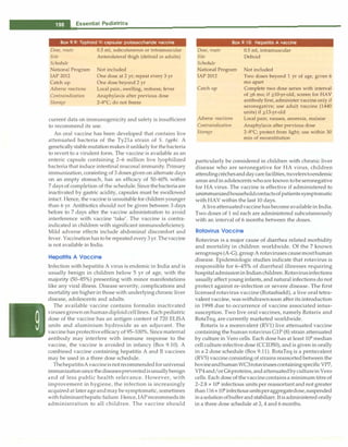 __E_s_s_e_n_ t_ia_i_P_e_d_ i_a _tr_ic_s_________________________________
Box 9.9: Typhoid Vi capsular polysaccharide vaccine
Dose, route
Site
Schedule
National Program
IAP 2012
Catch up
Adverse reactions
Contraindication
Storage
0.5 ml, subcutaneous or intramuscular
Anterolateral thigh (deltoid in adults)
Not included
One dose at 2 yr; repeat every 3 yr
One dose beyond 2 yr
Local pain, swelling, redness; fever
Anaphylaxis after previous dose
2-8°
C; do not freeze
current data on immunogenicity and safety is insufficient
to recommend its use.
An oral vaccine has been developed that contains live
attenuated bacteria of the Ty21a strain of S. typhi. A
genetically stablemutationmakesit unlikely for thebacteria
to revert to a virulent form. The vaccine is available as an
enteric capsule containing 2-6 million live lyophilized
bacteria that induce intestinal mucosal immunity. Primary
immunization, consisting of 3 doses given on alternate days
on an empty stomach, has an efficacy of 50-60% within
7 days of completion of the schedule.Sincethebacteriaare
inactivated by gastric acidity, capsules must be swallowed
intact. Hence, the vaccine is unsuitable for childrenyounger
than 6 yr. Antibiotics should not be given between 3 days
before to 7 days after the vaccine administration to avoid
interference with vaccine 'take'. The vaccine is contra­
indicated in children with significant immunodeficiency.
Mild adverse effects include abdominal discomfort and
fever. Vaccinationhasto be repeated every 3yr.Thevaccine
is not available in India.
Hepatitis A Vaccine
Infection with hepatitis A virus is endemic in India and is
usually benign in children below 5 yr of age, with the
majority (50-85%) presenting with minor manifestations
like any viral illness. Disease severity, complications and
mortality are higherin those with underlying chronicliver
disease, adolescents and adults.
The available vaccine contains formalin inactivated
virusesgrown onhumandiploidcelllines. Each pediatric
dose of the vaccine has an antigen content of 720 ELISA
units and aluminium hydroxide as an adjuvant. The
vaccine has protectiveefficacy of 95-100%.Since maternal
antibody may interfere with immune response to the
vaccine, the vaccine is avoided in infancy (Box 9.10). A
combined vaccine containing hepatitis A and B vaccines
may be used in a three dose schedule.
ThehepatitisAvaccineisnotrecommendedforuniversal
immunizationsincethediseasespreventedisusuallybenign
and of less public health relevance. However, with
improvement in hygiene, the infection is increasingly
acquired at later ageandmay be symptomatic, sometimes
withfulminanthepaticfailure. Hence,IAPreceommedsits
administration to all children. The vaccine should
Box 9.10: Hepatitis A vaccine
Dose, route
Site
Schedule
National Program
IAP 2012
Catch up
Adverse reactions
Contraindication
Storage
0.5 ml, intramuscular
Deltoid
Not included
Two doses beyond 1 yr of age, given 6
mo apart
Complete two dose series with interval
of �6 mo; if �10-yr-old, screen for HAV
antibody first, administer vaccine only if
seronegative; use adult vaccine (1440
units) if �13-yr-old
Local pain; nausea, anorexia, malaise
Anaphylaxis after previous dose
2-8°
C; protect from light; use within 30
min of reconstitution
particularly be considered in children with chronic liver
disease who are seronegative for HA virus, children
attendingcrechesanddaycarefacilities,travelerstoendemic
areas andin adolescentswhoare known tobeseronegative
for HA virus. The vaccine is effective if administered to
unimrnunizedhouseholdcontactsofpatientssymptomatic
with HAV within the last 10 days.
A liveattenuatedvaccinehas becomeavailablein India.
Two doses of 1 ml each are administered subcutaneously
with an interval of 6 months between the doses.
Rotavlrus Vaccine
Rotavirus is a major cause of diarrhea related morbidity
and mortality in children worldwide. Of the 7 known
serogroups (A-G), groupA rotaviruses causemosthuman
disease. Epidemiologic studies indicate that rotavirus is
responsible for 6-45% of diarrheal illnesses requiring
hospitaladmissionin Indianchildren.Rotavirusinfections
usually affect young infants, and natural infections do not
protect against re-infection or severe disease. The first
licensed rotavirus vaccine (Rotashield), a live oral tetra­
valent vaccine, waswithdrawnsoon after its introduction
in 1998 due to occurrence of vaccine associated intus­
susception. Two live oral vaccines, namely Rotarix and
RotaTeq, are currently marketed worldwide.
Rotarix is a monovalent (RVl) live attenuated vaccine
containing the human rotavirus GIP (8) strain attenuated
by culture in Vero cells. Each dose has at least 106
median
cell cultureinfective dose (CCID50), and is given in orally
in a 2 dose schedule (Box 9.11). RotaTeq is a pentavalent
(RVS) vaccine consisting of strains reassorted between the
bovineandhumanWC3rotavirusescontainingspecificVP7,
VP4and/or G6proteins,andattenuatedbyculturein Vero
cells. Each dose of thevaccinecontainsa minimum titre of
2-2.8 x 106
infectious units per reassortant and not greater
than116 x106
infectiousunitsperaggregatedose,suspended
inasolutionofbufferandstabilizer.Itisadministered orally
in a three dose schedule at 2, 4 and 6 months.
 