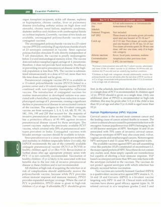 __e_s_s_ e_n_t_ia_i_P_e _d_ia_t_ri_c_
s__________________________________
organ transplant recipients, sickle cell disease, asplenia
or hyposplenia, chronic cardiac, liver or pulmonary
disease (excluding asthma unless on high dose oral
steroids), chronic renal failure, nephrotic syndrome,
diabetes mellitus and children with cerebrospinal fistula
or cochlear implants. Currently, vaccines of two kinds are
available, unconjugated polysaccharide vaccine and
conjugated vaccines.
The unconjugated polysaccharide vaccine is a 23 valent
vaccine (PPV23) containing 25 µg ofpolysaccharideof each
of 23 serotypes contained in vaccine. Since capsular
polysaccharides stimulate B cells directly independent of
T cell stimulation, the vaccine is poorly immunogenic
below 2 yr and immunological memory is low. The vaccine
does not reduce nasopharyngeal carriage of S. pneumoniae;
therefore, it does not provide herd immunity. Its efficacy
in preventing invasive pneurnococcal disease in the high­
risk population is less than 70%. The vaccine is adminis­
tered intramuscularly in a dose of 0.5 ml; more than two
life time doses should not be given.
Pneurnococcal conjugate vaccine (PCV) is available as
a 13-valent polysachharide vaccine (PCV13) linked to a
protein carrier and a 10-valent conjugate vaccine (PCVlO)
combined with non-typeable Haemophilus influenzae
vaccine. The introduction of conjugated vaccines for
routine immunization in developed nations was asso­
ciated with a herd effect, resulting from reduction in naso­
pharyngeal carriage of S. pneumoniae, causing a significant
decline in pneurnococcal disease in unvaccinated contacts
of the vaccines. The antigens in the 13-valent conjugate
vaccine are from serotypes 1, 3, 4, 5, 6A, 6B, 7F, 9V, 14,
18C, 19A, 19F and 23F that account for the majority of
invasive pneumococcal disease in children. The vaccine
has a protective efficacy of 95-99% against invasive
pneumococcal disease caused by these serotypes. The
current vaccines replace the previously available PCV7
vaccine, which covered only 55% of pneurnococcal sero­
types prevalent in India. Conjugated vaccines with
broader serotype vaccines should be available in future.
Since pneurnococcus is a cause of significant morbidity
and mortality in children (especially below 2-yr-old), the
IAPCOI recommends the use of the currently available
conjugate pneumococcal vaccine (PCV13 or PCVlO) in
healthy children aged <2 yr (Box 9.13). Revaccination or
further doses after age appropriate primary series with
PCV 13 is not currently recommended. Vaccination of
healthy children >5 yr is likely to be associated with less
benefits due to the low risk of invasive pneumococcal
disease in these children and is not recommended.
All children at high-risk of acquiring the infection or at
risk of complications should additionally receive the
polysaccharide vaccine, because while PCV provides
robust immune response and immune memory, PPV23
provides expanded serotype coverage. Where the cost of
PCV is prohibitive, PPV23 alone is given to high-risk
children >2 yr of age. If affordable, PCV should be given
Box 9.13: Pneumococcal conjugate vaccines
Dose, route
Site
Schedule
National Program
IAP 2012
Catch up
Adverse reactions
Contraindication
Storage
0.5 ml subcutaneous or intramuscular
Anterolateral thigh
Not included
Three doses at 2-_6 weeks given 2-_4 weeks
apart and one booster at 15-18 mo1
•2
At 7-11 mo: Two doses 2-_4 weeks apart
and one booster at 15-18 mo; 12-23 mo:
Two doses2-_8weeksapart; 24--59 mo: one
dose; >60 mo: one dose, only if in high­
risk category
Fever, local pain, soreness, malaise
Anaphylaxis after previous dose
2-8°
C; do not freeze
1If primary immunization was with the 7-valent vaccine, administer
one dose of the 13-valent vaccine to (i) children 14-59-mo-old; (ii)
children 60-71-mo-old and an underlying medical condition.
2
Children in high-risk categories should additionally receive the
polysaccharide vaccine?.8 weeks after the last dose of PCV vaccine.at
at 2 yr of age; revaccinate with polysaccharide after3--5 yr if continue
to be at high-risk of infections
first, in the schedule described above; for children over 5
yr a single dose of PCV is recommended. In children aged
>2 yr, PPV23 should is given as a single dose. Only one
additional dose of PPV23 is recommended in high-risk
children; this may be given after 3-5 yr if the child is less
than 10 yr of age and after 5 yr if child is aged more than
10 yr.
Human Papillomavirus (HPV) Vaccine
Cervical cancer is the second most common cancer and
the leading cause of cancer related deaths in women. The
cancer isalmostalwayscaused bypersistentinfectionwith
oncogenic human papillomavirus (HPV) belonging to 20
of 100 known serotypes of HPV. Serotypes 16 and 18 are
associated with 70% cases of invasive cervical cancer.
Oncogenic serotypes of HPV may also cause anal, vulvar,
vaginal, penile and oropharyngeal cancers. Nononcogenic
HPV serotypes 6 and 11 cause 90% of anogenital warts.
The available vaccines against HPV are self-assembling
virus like particles (VLP) constituted of recombinant Ll,
the majorcapsidproteinof HPV. Sincethese do not contain
any nucleic acid, these empty capsids are noninfectious
but capable of eliciting a host immune response. VLP
basedvaccinesprevent more than 90% new infections with
the serotypes included in the vaccines. The vaccines do
not protect against serotypes with which infection has
already occurred before vaccination.
Two vaccines are currently licensed. Gardasil (HPV4)
is a quadrivalent vaccine active against HPV strains 6, 11,
16 and 18 and Cervarix (HPV2) is a bivalent vaccine
targeting only HPV 16 and 18. Clinical trials with both
vaccines have shown good efficacy against types 16, 18
related cervical in situ neoplasia grades 2 and 3 and
 