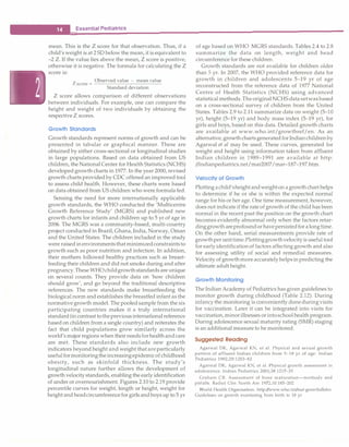 __E_s_s_ e_n_t_ia_l _P_e _d_ia_t_ri_c_
s _________________________________
mean. This is the Z score for that observation. Thus, if a
child's weight is at 2 SD below the mean, it is equivalent to
-2 Z. If the value lies above the mean, Z score is positive,
otherwise it is negative. The formula for calculating the Z
score is:
Z
Observed value - mean value
score=- -
----- - - -
­
Standard deviation
Z score allows comparison of different observations
between individuals. For example, one can compare the
height and weight of two individuals by obtaining the
respective Z scores.
Growth Sta nda rds
Growth standards represent norms of growth and can be
presented in tabular or graphical manner. These are
obtained by either cross-sectional or longitudinal studies
in large populations. Based on data obtained from US
children, the National Center for Health Statistics (NCHS)
developed growth charts in 1977. In the year 2000, revised
growth charts provided by CDC offered an improved tool
to assess child health. However, these charts were based
on data obtained from US children who were formulafed.
Sensing the need for more internationally applicable
growth standards, the WHO conducted the 'Multicentre
Growth Reference Study' (MGRS) and published new
growth charts for infants and children up to 5 yr of age in
2006. The MGRS was a community-based, multi-country
project conducted in Brazil, Ghana, India, Norway, Oman
and the United States. The children included in the study
were raised in environmentsthat minimizedconstraintsto
growth such as poor nutrition and infection. In addition,
their mothers followed healthy practices such as breast­
feeding their children and did not smoke during and after
pregnancy.TheseWHO childgrowthstandards are unique
on several counts. They provide data on 'how children
should grow', and go beyond the traditional descriptive
references. The new standards make breastfeeding the
biological norm and establishes the breastfed infant as the
normative growth model. The pooledsample from the six
participating countries makes it a truly international
standard (in contrast tothepreviousinternationalreference
based on children from a single country) and reiterates the
fact that child populations grow similarly across the
world's major regions when their needsforhealthandcare
are met. These standards also include new growth
indicators beyond height and weight that areparticularly
usefulformonitoringtheincreasingepidemicofchildhood
obesity, such as skinfold thickness. The study's
longitudinal nature further allows the development of
growth velocitystandards, enabling the early identification
of under or overnourishment. Figures 2.10 to 2.19 provide
percentile curves for weight, length or height, weight for
heightandheadcircumferencefor girlsandboys up to 5 yr
of age based on WHO MGRS standards. Tables 2.4 to 2.8
summarize the data on length, weight and head
circumference for these children.
Growth standards are not available for children older
than 5 yr. In 2007, the WHO provided reference data for
growth in children and adolescents 5-19 yr of age
reconstructed from the reference data of 1977 National
Centre of Health Statistics (NCHS) using advanced
statistical methods.TheoriginalNCHS datasetwas based
on a cross-sectional survey of children from the United
States. Tables 2.9 to 2.11 summarize data on weight (5-10
yr), height (5-19 yr) and body mass index (5-19 yr), for
girls and boys, based on this data. Detailed growth charts
are available at www.who.int/growthref/en. As an
alternative, growthchartsgeneratedfor Indianchildrenby
Agarwal et al may be used. These curves, generated for
weight and height using information taken from affluent
Indian children in 1989-1991 are available at http:
//mdianpediatrics.net/mar2007/mar-187-197.htm.
Ve locityof Growth
Plottingachild'sheightandweighton agrowthcharthelps
to determine if he or she is within the expected normal
range for his or her age.One time measurement, however,
does not indicate if the rate of growth of the child has been
normal in the recent past the position on the growth chart
becomes evidently abnormal only when the factors retar­
dinggrowth areprofoundorhavepersistedfor alongtime.
On the other hand, serial measurements provide rate of
growthper unittime.Plottinggrowthvelocityisuseful tool
for earlyidentificationof factors affecting growth and also
for assessing utility of social and remedial measures.
Velocity of growthmoreaccuratelyhelpsin predicting the
ultimate adult height.
Growth Monitoring
The Indian Academy of Pediatrics has given guidelines to
monitor growth during childhood (Table 2.12). During
infancythe monitoring is conveniently doneduringvisits
for vaccination. Later it can be integrated into visits for
vaccination,minorillnesses orintoschoolhealth program.
During adolescence sexual maturity rating (SMR) staging
is an additional measure to be monitored.
Suggested Read ing
Agarwal DK, Agarwal KN, et al. Physical and sexual growth
pattern of affluent Indian children from 5-18 yr of age. Indian
Pediatrics 1992;29:1203-82
Agarwal DK, Agarwal KN, et al. Physical growth assessment in
adolescence. Indian Pediatrics 2001;38:1217-35
Graham CB. Assessment of bone maturation-methods and
pitfalls. Radio! Clin North Am 1972,10:185-202
World Health Organisation. http://www.who.int/nut-growthdb/en.
Guidelines on growth monitoring from birth to 18 yr
 