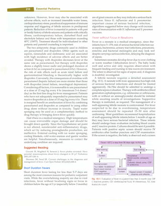 - Essential Pediatrics
unknown. However, fever may also be associated with
adverse effects, such as increased insensible water losses,
cardiopulmonarystress,paradoxicalsuppressionofimmune
response and triggering of febrile seizures in predisposed
patients. Reduction of fever is essential in patients with past
orfamilyhistoryoffebrileseizuresandpatientswithcritically
illness, cardiorespiratory failure, disturbed fluid and
electrolyte balance and those with temperature exceeding
40°
C (104°
F). Treatment should be individualized in other
patients and parental counseling is important.
The two antipyretic drugs commonly used in children
are paracetamol and ibuprofen. Other agents such as
aspirin, nimesulide and mefenamic acid are associated
with high incidence of adverse effects and are better
avoided. Therapy with ibuprofen decreases fever at the
same rate as paracetamol, but therapy with ibuprofen
shows a slightly lower nadir and prolonged duration of
action (6 hr) as compared to paracetamol (4 hr). However,
the risk of side effects such as acute renal failure and
gastrointestinal bleeding is theoretically higher with
ibuprofen. Conversely, theconsequences of overdose with
paracetamol (hepatic failure) are more sinister than those
with ibuprofen (renal failure, neurological depression).
Consideringallfactors, it isreasonableto use paracetamol
at a dose of 15 mg/kg every 4 hr (maximum 5-6 doses/
day) as the first-line drug for fever management. Patients
who have not adequately responded to paracetamol may
receive ibuprofen at a dose of 10 mg/kg every 6 hr. There
is marginal benefit on amelioration of fever by combining
paracetamol and ibuprofen as compared to using either
drug alone without increase in toxicity. Tepid water
sponging may be used as a complementary method to
drug therapy in bringing down fever quickly.
Heat illness is a medical emergency. High temperatures
can cause irreversible organ damage and should be
brought down quickly. Since the hypothalamic set point
is not altered, nonsteroidal anti-inflammatory drugs,
which act by reducing prostaglandin production, are
ineffective. External cooling with ice water sponging,
cooling blankets, cold water enemas and gastric washes
are helpful. Simultaneously, measures to correct the
underlying condition are required.
Suggested Reading
Crocetti M, Moghbeli N, Serwint J. Fever phobia revisited: Have
parental misconceptions about fever changed in 20 yr? Pediatrics
2001;107:1241-6
Sherman JM, Sood SK. Current challenges in the diagnosis and
management of fever. Curr Opin Pediatr 2012;24(3):400-6
Short Duration Fevers
Short duration fever lasting for less than 5-7 days are
among the most common reasons for pediatric outpatient
visits. While the overwhelming majority are due to viral
infections, fever without localizing signs or focus in
children below the age of3yr (especially below3 months)
are of greatconcern as they may indicatea serious bactE
infection. Since H. infl-uenzae and S. pneumoniae
important causes of serious bacterial infection, ·,
algorithms suggested below may change with increasi
rates ofimmunizationwith H. infl-uenzaeand S. pneumon
vaccines.
Fever without Focus in Newborns
Fever in a neonate is a medical emergency, since thei
infants have 5-15% risk of serious bacterial infection sue
as sepsis, bacteremia,urinary tract infections, pneumoni,
enteritis and bacterial meningitis and may look we!
despitecarryingaseriousinfection,delaying thediagnosi:
of sepsis.
Sometimes neonates develop fever due to over clothing
or warm weather ('dehydration fever'). The baby looks
well and active and only requires observation with
frequent feeding and nursing in less warm environment.
The infant is observed for signs of sepsis and, if diagnosis
is doubtful, investigated.
A febrile neonate requires a detailed assessment
(Fig. 10.1). A neonate with toxic appearance has high-risk
of serious bacterial infections and should be treated
aggressively. He/She should be admitted to undergo a
completesepsisevaluation. Therapywithantibiotics (third
generation cephalosporins, e.g. cefotaxime or ceftriaxone,
with or without an aminoglycoside) should be initiated
while awaiting results of investigations. Supportive
therapy is instituted, as required. The management of a
well-appearing febrile neonate is controversial. For fever
suspected to be due to overdressing, temperature
assessment should be repeated 15-30 min after
undressing. Most guidelines recommend hospitalization
of well-appearing febrile infants below 1 month of age as
they may have serious bacterial infection. These infants
should undergo basic evaluation including blood counts
and Creactive protein. Cultures should be sent if possible.
Patients with positive septic screen should receive IV
antibiotics after lumbar puncture and CSF examination.
If the screen is negative, the baby is observed and a screen
Fever >38°
C in less than 90 days age, no focus
•
Well looking
+
Screen
Normal screen
TLC 5000-15,000/mm3
Band count normal
CRP negative
Urinalysis normal
::::i
r
...t -,
Sick looking ----,
+
Hospitalize
Blood counts, urinalysis
CRP
Cultures: blood, urine, CSF
IV antibiotics
Abnormal
screen Repeat screen if needed
----+ observe until afebrile
Fig. 10.1: Evaluation of fever in a patient less than 3-month-old; CRP
(-reactive protein; CSF cerebrospinal fluid; IV intravenous; TLC total
leukocyte count
 