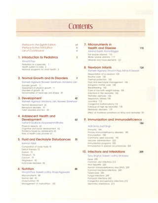 Contents
Preface to the Eighth Edition
Preface to the First Edition
List of Contributors
1. Introduction to Pediatrics
Vinod KPaul
Pediatrics as a specialty
Health system in India 2
National programs on child health 3
vii
ix
xi
2. Normal Growth and its Disorders 7
Ramesh Agarwal, Naveen Sankhyan, Vandana Jain
Somatic growth 11
Assessment of physical growth 11
Disorders of growth 35
Abnormalities of head size and shape 39
3. Development 42
Ramesh Agarwal, Vandana Jain, Naveen Sankhyan
Normal development 42
Behavioral disorders 57
Habit disorders and tics 59
4. Adolescent Health and
Development
Tushar R Godbole.Vijayalakshmi Bhatia
Physical aspects 63
Cognitive and social development 63
Problems faced by adolescents 65
Role of health care provider 67
5. Fluid and Electrolyte Disturbances
Kamran Afzal
Composition of body fluids 70
Deficit therapy 72
Sodium 73
Potassium 76
Calcium 79
Magnesium 82
Acid-base disorders 83
6. Nutrition
Vinod KPaul, Rakesh Lodha, Anuja Agarwala
Macronutrients 88
Normal diet 90
Undernutrition 95
Management of malnutrition l 00
63
70
88
7. Micronutrients in
Health and Disease
Ashima Gulati, Arvind Bagga
Fat soluble vitamins 110
Water soluble vitamins 117
Minerals and trace elements 121
110
8. Newborn Infants 124
Ramesh Agarwal, Vinod KPaul, Ashok K Deorari
Resuscitation of a newborn 125
Routine care 133
Thermal protection 143
Fluid and electrolyte management 146
Kangaroo mother care 148
Breastfeeding 150
Care of low birth weight babies 155
Infections in the neonates 162
Perinatal asphyxia 166
Respiratory distress 168
Jaundice 172
Congenital malformations 176
Followup of high risk neonates 178
Metabolic disorders 179
Effect of maternal conditions on fetus and neonates 181
9. Immunization and Immunodeficiency
184
Aditi Sinha, Surjit Singh
Immunity 184
Primary immunodeficiency disorders 185
Immunization 188
Commonly used vaccines 190
Vaccine administration 203
Immunization programs 205
Immunization in special circumstances 206
10. Infections and Infestations
Tanu Singha!, Rakesh Lodha, SK Kabra
Fever 209
Common viral infections 213
Viral hepatitis 220
Human immunodeficiency virus (HIV) 229
Common bacterial infections 240
Tuberculosis 250
Fungal infections 259
Protozoa! infections 260
Congenital and perinatal infections 272
Helminthic infestations 273
209
 
