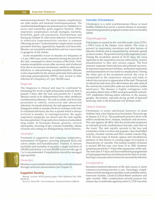 -
Essential Pediatrics
----------------------------
immunocompromised. The most common complications
are otitis media and bacterial bronchopneumonia. The
usualbacterial pathogens are pneumococcus, Staphylococcus
aureus and sometimes gram-negative bacteria. Other
respiratory complications include laryngitis, tracheitis,
bronchitis, giant cell pneumonia, bronchiectasis and
flaring up of latent M. tuberculosisinfection.Transientloss
of tuberculin hypersensitivity reaction is common
following measles. Gastrointestinal complications include
persistent diarrhea, appendicitis, hepatitis and ileocolitis.
Measles can precipitate malnutrition and can cause noma
or gangrene of the cheeks.
Acute encephalitis occurs in measles at a frequency of
1 -
2 per 1000 cases, most commonly during the period of
the rash, consequent to direct invasion of the brain. Post­
measles encephalitis occurs after recovery and is believed
to be due to an immune mechanism, similar to other para­
infectious or demyelinating encephalomyelitis. Measles
is alsoresponsible for the almostuniformly fatal subacute
sclerosing panencephalitis (SSPE), seen several yr after
infection at a frequency of 1 per 100,000 cases.
Diagnosis
The diagnosis is clinical and may be confirmed by
estimating the levels of IgM antimeasles antibody that is
present 3 days after the rash and persists for 1 month.
Measles needs to be differentiated from other childhood
exanthematous illnesses. The rash is milder and fever less
prominent in rubella, enteroviral and adenoviral
infections.Inroseola infantum, the rash appears once fever
disappears while in measles the fever increases with rash.
In rickettsialinfections, the face is spared which is always
involved in measles. In meningococcemia, the upper
respiratory symptoms are absent and the rash rapidly
becomespetechial. Drugrasheshavehistoryof antecedent
drug intake. In Kawasaki disease, glossitis, cervical
adenopathy, fissuring of lips, extreme irritability, edema
of hands and scaling are distinguishing clinical features.
Treatment
Treatment is supportive and comprises antipyretics,
maintenance of hygiene, ensuring adequate fluid and
caloric intake and humidification. Vitamin A reduces
morbidity and mortality of measles; a single oral dose of
100,000 unitsbelow 1 yr and 200,000 unitsover the age of
1 yr is recommended. Complications should be managed
appropriately.
Prevention
Measlesis apreventableandpotentiallyeradicabledisease
through universal immunization (see Chapter 9).
Suggested Reading
Measles vaccines: WHO position paper. Wkly Epidemic! Rec 2009;
84:349-60
Scott LA, Stone MS. Viral Exanthems. Dermatol Online J 2003;9:4
Varicella (Chickenpox)
Chickenpox is a mild exanthematous illness in most
healthy children but can be a serious disease in neonates,
immunocompromised,pregnantwomenand evenhealthy
adults.
Etiopathogenesis
Chickenpox is caused by the varicella zoster virus (VZV),
a DNA virus of the herpes virus family. The virus is
present in respiratory secretions and skin lesions of
affected children and is transmitted by air-borne spread
ordirectcontact. Theportalof entryis the respiratory tract.
During the incubation period of 10-21 days, the virus
replicates in the respiratory mucosa followed by viremic
dissemination to skin and various organs. The host
immune responses limit infection and promote recovery.
In immunocompromised children, unchecked replication
and dissemination of virus leads to complications. During
the latter part of the incubation period, the virus is
transported to the respiratory mucosa and leads to
infectivityeven prior to appearance of the rash.Theperiod
of infectivity lasts from 24 to 48 hr before the rash until all
the vesicles are crusted (the scabs are not infective, unlike
small-pox). The disease is highly contagious with
secondary attack rates of 80% among household contacts.
VZV establishes lifelong latent infection in the sensory
ganglia. Reactivation, especially during periods of depressed
immunity, leads to the dermatomal rash ofherpes zoster.
Clinical Features
Chickenpox is rarely subclinical; however, in some
children only a few lesions may be present. Thepeak age
of disease is 5-10 yr. The prodromal period is short with
mild to moderate fever, malaise, headache and anorexia.
The rash appears 24--48 hr after the prodromal symptoms
as intensely pruritic erythematous macules, seen first on
the trunk. The rash rapidly spreads to the face and
extremities while it evolves into papules, clear fluid-filled
vesicles, clouded vesicles and then crusted vesicles (Fig.
10.5). Several crops of lesions appear and simultaneous
presence of skin lesions in varying stages of evolution is
characteristic of varicella. The median number of lesions
is around 300 but may vary from 10 to 1500. Systemic
symptomspersist for2-4daysafterappearance of the rash.
The rash lasts 3-7 days and leaves behindhypopigmented
orhyperpigmentedmaculesthat persist for days to weeks.
Scarring is unusual unless lesions are secondarily infected.
Complications
Secondary bacterial infections of the skin lesions is fairly
common; necrotizing fasciitis is rare. Neurologic compli­
cationsincludemeningoencephalitis,acutecerebellarataxia,
transverse myelitis, Landry-Guillain-Barre syndrome and
optic neuritis. Other complications include purpura ful­
minans due to antibodiesagainstproteinC, CNS vasculitis
 