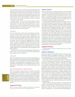 - Essential Pediatrics
fever, headache, nausea, sore throat, abdominal pain and
myalgia. Examination shows pharyngeal inflammation
with exudates and petechiae at the junction of soft and
hard palate, generalized lymphadenopathy (cervical, less
often axillaryand inguinal), mildsplenomegaly (50%) and
hepatomegaly (10%). Maculopapular rashes are seen in
3-15% cases and in 80% of those who have received
ampicillin or amoxicillin.
Complications are rare and include splenic rupture
following minor trauma, airway obstruction due to
enlargement of oropharyngeal lymphoid tissue, menin­
gitis, seizures, ataxia, myocarditis, hemolytic anemia,
thrombocytopenia, neutropenia, aplastic anemia, inter­
stitial pneumonitis and pancreatitis.
Diagnosis
Most patients show leukocytosis and absolute lympho­
cytosis, with presence of atypical lymphocytes on
peripiheral smear. The platelet count is slightly low and
hepatic transaminasesmildlyelevatedin50% patients. The
Paul Bunnel (heterophile antibody) test is used for
screening. This test is based on agglutination of sheep/
horse red cells by heterophile antibodies present in the
serum of patients with EBV infection. This test may have
false negative rates of 10% and remains positive for few
months to 2 yr afterinfection.IgMantibody to viralcapsid
antigen (lgM VCA) is aconfirmatorytest todiagnoseacute
EBV infection.
Infectious mononucleosis should be differentiated from
other causes of mononucleosis like illness, streptococcal
pharyngitis and acute leukemia.
Treatment
Restand symptomatic therapy are advised. Participation in
strenuous activities andcontactsportsshouldbe prohibited
in the first 2-3 weeksof illness due to risk of splenic rupture.
Treatment with prednisolone (1 mg/kg/day for 7 days) is
advisedfor complications suchashemolyticanemia, airway
obstruction, meningitis and thrombocytopenia with
bleeding.
Other Manifestations of EBV Infections
EBV has oncogenic potential and is causally associated
with proliferative disorders such as virus associated
hemophagocytic syndrome, oral hairy leukoplakia and
lymphoid interstitial pneumonitis in patients with AIDS,
nasopharyngeal carcinoma, Burkitt lymphoma, Hodgkin
disease, tumors in immunocompromised patients (e.g. X­
linked lymphoproliferative disease, leiomyosarcoma, CNS
lymphoma) and post-transplantation lymphoproliferative
disease.
Suggested Reading
Bell AT, Fortune B, Sheeler R. What is the best test for diagnosing
infectious mononucleosis? J Fam Pract 2006;55(9):799-802
Roseola lnfantum
Roseola infantum or exanthem subitum or Sixth disease
is a common childhood exanthematous illness caused by
primary infection primarily by human herpes virus
(HHV)-6and less commonly by HHV-7and echovirus 16.
HHV-6 and HHV-7 are DNA viruses that target the CD4
T cells, and like other herpes viruses, can remain latent in
the body for several yr after acute infection.
The peak age for roseola is between 6 months and 3 yr.
The prodromal period is characterized by upper respira­
tory signs such as rhinorrhea, pharyngeal inflammation,
conjunctiva! redness, mild cervical or occipital lympha­
denopathy and sometimes, palpebral edema. The classic
clinical illness is heralded by high fever of 38-40°
C,
associated with febrile seizures in 5-10% cases, and lasts
3-4 days. Fever declines abruptly and is followed by
development of a rashwithin 12-24hr. The rash is discrete
erythematous and maculopapular which first appears on
the trunk and then spreads to the face, neck and proximal
extremities. The rash is nonpruritic, rarely becomes
confluent and fades in 3-4 days. Infectiousness is low and
outbreaks have not occurred. Roseola should be differen­
tiated from childhood illnesses such as rubella, measles,
enteroviruses and drug hypersensitivity. Treatment is
symptomatic and prognosis excellent.
Suggested Reading
Caserta MT, Mock DJ, Dewhurst S. Human herpes virus 6. Clin Infect
Dis 2001;33:829-33
Erythema lnfectiosum
Erythema infectiosum or Fifth disease is a common exan­
thematous illness of childhood caused by a small DNA
virus, parvovirus B19. This virus has tropism for cells of
the erythroid lineage at the pronormoblast stage.
The peak age for erythema infectiosum is between 5
and 15 yr. Transmission of infection is by the respiratory
route and the incubation period is 4-28 days (average
16-17 days). Theprodromal phase is mild and consists of
low-grade fever, headache and symptoms of mild upper
respiratory tract infection. The characteristic rash first
appears as erythematous flushing ontheface in a 'slapped
cheek' appearance (Fig. 10.6). It spreads rapidly to the
trunk and proximal extremities as a diffuse erythematous
macular rash that rapidly undergoes central clearing to
give it a lacy or reticulated pattern. The rash gradually
fades over a 1-3 week period. Complications include
arthropathy, idiopathic thrombocytopenic purpura and
aseptic meningitis. Fifth disease should be differentiated
from measles, roseola, rubella and drug rash. Treatment
is symptomatic.
Other seriousmanifestationsof parvovirus B19 infection
include arthralgia and arthropathy in adolescents or
adults, transient aplastic crises in patients with chronic
hemolytic anemias, chronic anemia, pancytopenia or
marrow suppression, virus associated hemophagocytic
 