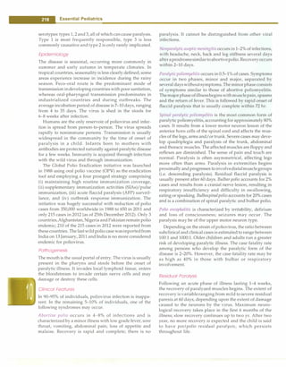 - Essential Pediatrics
serotypes:types 1, 2and3, all of which cancause paralysis.
Type 1 is most frequently responsible, type 3 is less
commonly causative and type 2 is only rarely implicated.
Epidemiology
The disease is seasonal, occurring more commonly in
summer and early autumn in temperate climates. In
tropical countries, seasonalityis less clearly defined; some
areas experience increase in incidence during the rainy
season. Feco-oral route is the predominant mode of
transmission indeveloping countries with poor sanitation,
whereas oral-pharyngeal transmission predominates in
industrialized countries and during outbreaks. The
average incubation period of disease is 7-10 days, ranging
from 4 to 35 days. The virus is shed in the stools for
6-8 weeks after infection.
Humans are the only reservoir of poliovirus and infec­
tion is spread from person-to-person. The virus spreads
rapidly to nonimmune persons. Transmission is usually
widespread in the community by the time of onset of
paralysis in a child. Infants born to mothers with
antibodies are protected naturally againstparalytic disease
for a few weeks. Immunity is acquired through infection
with the wild virus and through immunization.
The Global Polio Eradication initiative was launched
in 1988 using oral polio vaccine (OPV) as the eradication
tool and employing a four pronged strategy comprising
(i) maintaining high routine immunization coverage,
(ii) supplementary immunization activities (SIAs)/pulse
immunization, (iii) acute flaccid paralysis (AFP) surveil­
lance, and (iv) outbreak response immunization. The
initiative was hugely successful with reduction of polio
cases from 350,000 worldwide in 1988 to 650 in 2011 and
only 215 cases in 2012 (as of 25th December 2012). Only 3
countries,Afghanistan, Nigeria andPakistanremain polio
endemic; 210 of the 215 cases in 2012 were reported from
thesecountries. Thelastwild polio case wasreportedfrom
India on 13January, 2011 and India is no more considered
endemic for poliovirus.
Pathogenesis
The mouth is the usual portal of entry. The virus is usually
present in the pharynx and stools before the onset of
paralytic illness. It invades local lymphoid tissue, enters
the bloodstream to invade certain nerve cells and may
damage or destroy these cells.
Clinical Features
In 90-95% of individuals, poliovirus infection is inappa­
rent. In the remaining 5-10% of individuals, one of the
following syndromes may occur.
Abortive polio occurs in 4-8% of infections and is
characterizedby a minor illness with low grade fever, sore
throat, vomiting, abdominal pain, loss of appetite and
malaise. Recovery is rapid and complete; there is no
paralysis. It cannot be distinguished from other viral
infections.
Nonparalyticasepticmeningitisoccursin1-2% of infections,
with headache, neck, back and leg stiffness several days
afteraprodromesimilartoabortivepolio. Recoveryoccurs
within 2-10 days.
Paralytic poliomyelitisoccurs in 0.5-1% of cases. Symptoms
occur in two phases, minor and major, separated by
several dayswithoutsymptoms.The minorphase consists
of symptoms similar to those of abortive poliomyelitis.
Themajorphaseofillnessbeginswithmusclepain, spasms
and the return of fever. This is followed by rapid onset of
flaccid paralysis that is usually complete within 72 hr.
Spinal paralytic poliomyelitis is the most common form of
paralytic poliomyelitis, accountingfor approximately 80%
cases. It results from a lower motor neuron lesion of the
anterior horn cells of the spinal cord and affects the mus­
cles of the legs, arms and/or trunk. Severe cases may deve­
lop quadriplegia and paralysis of the trunk, abdominal
and thoracic muscles. The affected muscles are floppy and
reflexes are diminished. The sense of pain and touch are
normal. Paralysis is often asymmetrical, affecting legs
more often than arms. Paralysis in extremities begins
proximally and progresses toinvolvedistalmusclegroups
(i.e. descending paralysis). Residual flaccid paralysis is
usually present after 60 days. Bu/bar polio accounts for 2%
cases and results from a cranial nerve lesion, resulting in
respiratory insufficiency and difficulty in swallowing,
eating or speaking. Bulbospinalpolio accounts for 20% cases
and is a combination of spinal paralytic and bulbar polio.
Polio encephalitis is characterized by irritability, delirium
and loss of consciousness; seizures may occur. The
paralysis may be of the upper motor neuron type.
Depending on the strain ofpoliovirus, the ratio between
subclinical and clinical cases is estimatedto range between
100:1 and 1000:l. Older children and adults run a greater
risk of developing paralytic illness. The case fatality rate
among persons who develop the paralytic form of the
disease is 2-20%. However, the case-fatality rate may be
as high as 40% in those with bulbar or respiratory
involvement.
Residual Paralysis
Following an acute phase of illness lasting 1--4 weeks,
the recovery of paralyzed muscles begins. The extent of
recoveryis variableranging from mild to severe residual
paresis at 60 days, depending upon the extent of damage
caused to the neurons by the virus. Maximum neuro­
logical recovery takes place in the first 6 months of the
illness; slow recovery continues up to two yr. After two
year, no more recovery is expected and the child is said
to have postpolio residual paralysis, which persists
throughout life.
 