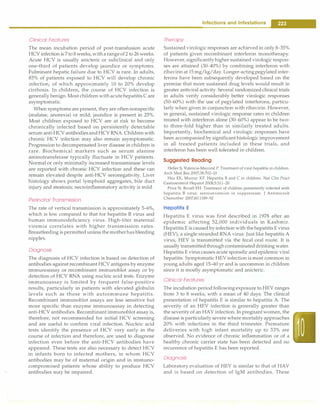 Clinical Features
The mean incubation period of post-transfusion acute
HCY infection is 7to 8weeks,witharangeof 2 to 26 weeks.
Acute HCY is usually anicteric or subclinical and only
one-third of patients develop jaundice or symptoms.
Fulminant hepatic failure due to HCY is rare. In adults,
85% of patients exposed to HCY will develop chronic
infection, of which approximately 10 to 20% develop
cirrhosis. In children, the course of HCY infection is
generally benign. Most children withacutehepatitis C are
asymptomatic.
When symptoms are present,they are oftennonspecific
(malaise, anorexia) or mild; jaundice is present in 25%.
Most children exposed to HCY are at risk to become
chronically infected based on persistently detectable
serum anti-HCY antibodiesandHCYRNA Childrenwith
chronic HCY infection may also remain asymptomatic.
Progression to decompensated liver disease in children is
rare. Biochemical markers such as serum alanine
aminotransferase typically fluctuate in HCY patients.
Normal or only minimally increased transaminase levels
are reported with chronic HCY infection and these can
remain elevated despite anti-HCY seronegativity. Liver
histology shows portal lymphoid aggregates, bile duct
injury and steatosis; necroinflammatory activity is mild.
Perinatal Transmission
The rate of vertical transmission is approximately 5-6%,
which is low compared to that for hepatitis B virus and
human immunodeficiency virus. High-titer maternal
viremia correlates with higher transmission rates.
Breastfeeding is permitted unless the motherhasbleeding
nipples.
Diagnosis
The diagnosis of HCY infection is based on detection of
antibodies against recombinant HCY antigens by enzyme
immunoassay or recombinant immunoblot assay or by
detection of HCY RNA using nucleic acid tests. Enzyme
immunoassay is limited by frequent false-positive
results, particularly in patients with elevated globulin
levels such as those with autoimmune hepatitis.
Recombinant immunoblot assays are less sensitive but
more specific than enzyme immunoassay in detecting
anti-HCY antibodies. Recombinant immunoblot assay is,
therefore, not recommended for initial HCY screening
and are useful to confirm viral infection. Nucleic acid
tests identify the presence of HCY very early in the
course of infection and therefore, are used to diagnose
infection even before the anti-HCY antibodies have
appeared. These tests are also necessary to detect HCY
in infants born to infected mothers, in whom HCY
antibodies may be of maternal origin and in immuno­
compromised patients whose ability to produce HCY
antibodies may be impaired.
Infections and Infestations -
Therapy
Sustained virologic responses are achieved in only 8-35%
of patients given recombinant interferon monotherapy.
However,significantlyhigher sustainedvirologic respon­
ses are attained (30-40%) by combining interferon with
ribavirin at 15mg/kg/day. Longer-actingpegylatedinter­
ferons have been subsequently developed based on the
premise that more sustained drug levels would result in
greater antiviral activity. Several randomizedclinical trials
in adults verify considerably better virologic responses
(50-60%) with the use of pegylated interferons, particu­
larly when given in conjunction with ribavirin. However,
in general, sustained virologic response rates in children
treated with interferon alone (30-60%) appear to be two­
to three-fold higher than in similarly treated adults.
Importantly, biochemical and virologic responses have
been accompanied by significant histologic improvement
in all treated patients included in these trials, and
interferon has been well tolerated in children.
Suggested Reading
Heller S, Valencia-Mayoral P. Treatment of viral hepatitis in children.
Arch Med Res 2007;38:702-10
Hsu EK, Murray KF. Hepatitis B and C in children. Nat Clin Pract
Gastroenterol Hepatol 2008;5:311-20
Price N, Boxall EH. Treatment of children persistently infected with
hepatitis B virus: seroconversion or suppression. J Antimicrob
Chemother 2007;60:1189-92
Hepatitis E
Hepatitis E virus was first described in 1978 after an
epidemic affecting 52,000 individuals in Kashmir.
Hepatitis E is causedby infection with thehepatitisE virus
(HEY), a single-stranded RNA virus. Just like hepatitis A
virus, HEY is transmitted via the fecal oral route. It is
usually transmittedthroughcontaminateddrinking water.
Hepatitis E virus causes acute sporadic andepidemic viral
hepatitis. Symptomatic HEY infection is most common in
young adults aged 15-40 yr and is uncommon in children
since it is mostly asymptomatic and anicteric.
Clinical Features
The incubation periodfollowing exposure to HEY ranges
from 3 to 8 weeks, with a mean of 40 days. The clinical
presentation of hepatitis E is similar to hepatitis A The
severity of an HEY infection is generally greater than
the severity of an HAY infection. In pregnant women,the
disease is particularly severe where mortalityapproaches
20% with infections in the third trimester. Premature
deliveries with high infant mortality up to 33% are
observed. No evidence of chronic inflammation or of a
healthy chronic carrier state has been detected and no
recurrence of hepatitis E has been reported.
Diagnosis
Laboratory evaluation of HEY is similar to that of HAY
and is based on detection of IgM antibodies. These
 