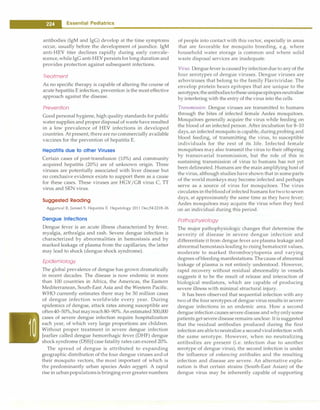 - Essential Pediatrics
antibodies (IgM and IgG) develop at the time symptoms
occur, usually before the development of jaundice. IgM
anti-HEY titer declines rapidly during early convale­
scence,whileIgG anti-HEYpersistsfor long duration and
provides protection against subsequent infections.
Treatment
As no specific therapy is capable of altering the course of
acute hepatitis E infection, prevention is the most effective
approach against the disease.
Prevention
Good personal hygiene, high quality standards for public
water supplies and proper disposal of wastehave resulted
in a low prevalence of HEV infections in developed
countries. At present, thereare no commercially available
vaccines for the prevention of hepatitis E.
Hepatitis due to other Viruses
Certain cases of post-transfusion (10%) and community
acquired hepatitis (20%) are of unknown origin. Three
viruses are potentially associated with liver disease but
no conclusive evidence exists to support them as a cause
for these cases. These viruses are HGV/GB virus C, TT
virus and SEN virus.
Suggested Reading
Aggarwal R, Jameel S. Hepatitis E. Hepatology 2011 Dec;54:2218-26
Dengue Infections
Dengue fever is an acute illness characterized by fever,
myalgia, arthralgia and rash. Severe dengue infection is
characterized by abnormalities in hemostasis and by
marked leakage of plasma from the capillaries; the latter
may lead to shock (dengue shock syndrome).
Epidemiology
The global prevalence of dengue has grown dramatically
in recent decades. The disease is now endemic in more
than 100 countries in Africa, the Americas, the Eastern
Mediterranean, South-East Asia and the Western Pacific.
WHO currently estimates there may be 50 million cases
of dengue infection worldwide every year. During
epidemics of dengue, attack rates among susceptible are
often40-50%,but mayreach80-90%. An estimated 500,000
cases of severe dengue infection require hospitalization
each year, of which very large proportions are children.
Without proper treatment in severe dengue infection
[earlier called dengue hemorrhagic fever (DHF) dengue
shock syndrome (DSS)] case fatality rates can exceed 20%.
The spread of dengue is attributed to expanding
geographic distribution of the four dengue viruses andof
their mosquito vectors, the most important of which is
the predominantly urban species Aedes aegypti. A rapid
rise in urbanpopulationsis bringing evergreaternumbers
of people into contact with this vector, especially in areas
that are favorable for mosquito breeding, e.g. where
household water storage is common and where solid
waste disposal services are inadequate.
Virus. Dengue fever is causedbyinfectiondue to any of the
four serotypes of dengue viruses. Dengue viruses are
arboviruses that belong to the family Flaviviridae. The
envelop protein bears epitopes that are unique to the
serotypes;theantibodiestotheseuniqueepitopesneutralize
by interfering with the entry of the virus into the cells.
Transmission. Dengue viruses are transmitted to humans
through the bites of infected female Aedes mosquitoes.
Mosquitoes generally acquire the virus while feeding on
the blood of an infected person. After incubation for 8-10
days, an infected mosquito is capable, during probing and
blood feeding, of transmitting the virus, to susceptible
individuals for the rest of its life. Infected female
mosquitoes may also transmit the virus to their offspring
by transovarial transmission, but the role of this in
sustaining transmission of virus to humans has not yet
been delineated.Humans are the main amplifying host of
the virus, although studies have shown that in some parts
of the world monkeys may become infected and perhaps
serve as a source of virus for mosquitoes. The virus
circulates inthebloodof infected humans fortwo to seven
days, at approximately the same time as they have fever;
Aedes mosquitoes may acquire the virus when they feed
on an individual during this period.
Pathophysiology
The major pathophysiologic changes that determine the
severity of disease in severe dengue infection and
differentiate it from dengue fever are plasma leakage and
abnormal hemostasisleading to rising hematocrit values,
moderate to marked thrombocytopenia and varying
degrees ofbleeding manifestations. Thecause of abnormal
leakage of plasma is not entirely understood. However,
rapid recovery without residual abnormality in vessels
suggests it to be the result of release and interaction of
biological mediators, which are capable of producing
severe illness with minimal structural injury.
It has been observed that sequential infection with any
two of the four serotypes of dengue virus results in severe
dengue infections in an endemic area. How a second
dengue infection causes severe disease andwhyonlysome
patients get severe disease remains unclear.It is suggested
that the residual antibodies produced during the first
infection areabletoneutralize a secondviralinfection with
the same serotype. However, when no neutralizing
antibodies are present (i.e. infection due to another
serotype of dengue virus), the second infection is under
the influence of enhancing antibodies and the resulting
infection and disease are severe. An alternative expla­
nation is that certain strains (South-East Asian) of the
dengue virus may be inherently capable of supporting
 
