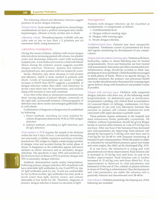 ___
E_s_s_e_n_t.ia_r_P_e _d.ia.t.ri_c_
s __________________________________
The following clinical and laboratory features suggest
presence of severe dengue infection:
Clinical criteria. Acute onset high-grade fever,hemorrhagic
manifestations (at least a positive tourniquet test), tender
hepatomegaly, effusion in body cavities and or shock.
Laboratory criteria. Thrombocytopenia (1,00,000 cells per
cubic mm or less or less than 1-2 platelets per oil
immersion field), rising hematocrit.
Laboratory Investigations
During the course of illness, children with severe dengue
infectionshowincreasingpacked cellvolume,lowplatelet
count and decreasing leukocyte count with increasing
lymphocytes. A lowleukocytecountin achildwithfebrile
illness during the endemic season suggests possible
dengue infection. However, malaria and typhoid/
paratyphoid may also present with low leukocyte count.
Serum chemistry may show decrease in total protein
and albumin, which is more marked in patients with
shock. Levels of transaminases are raised. A higher
increase in SGOT than SGPT suggests a possibility of
dengue infection rather than other viral infections. In
severe cases there may be hyponatremia, and acidosis
along with increase in urea and creatinine.
X-ray film of the chest or ultrasound examination may
show varying degrees of pleural effusion, commonly on
the right side, occasionally bilateral. Ultrasonography of
abdomen may show ascites and enlarged gallbladder due
to wall edema.
Confirmation of diagnosis ofdengue maybe established
by following:
i. Direct methods, including (a) virus isolation by
culture; (b)genomedetection byPCR; (c) NSl antigen
detection
ii. Indirect methods, including (a) IgM detection; and
(b) IgG detection
Virus isolation or PCR requires the sample to be obtained
within the first 5 days of fever, is technically demanding,
not universally available, expensive and hence of limited
practicaluse. NSl antigen is ahighly conservedglycoprotein
of dengue virus and secreted during the initial phase of
illness. It disappears as the antibodies appear and hence
declines as illness advances and in secondary dengue
infections. The specificity is near 100% and sensitivity in
thefirstfourdays of illness is 90% in primary dengue and
70% in secondary dengue infection.
Antibody determination needs careful interpretation.
Following primary dengue infection, 80% of patients will
have detectable IgM antibodies by day 5 and 99% by day
10. IgM antibodies peak by day 14 and are undetectable
by two to three months. IgG antibodies rise later, peak to
levels lower than IgM, decline slowly and remain
detectable at low levels for life. Therefore, diagnosis of
primary dengue infection is based on elevation of IgM.
Management
Patients with dengue infection can be classified as
asymptomatic, or symptomatic as follows:
i. Undifferentiated fever
ii. Dengue without warning signs
iii. Dengue with warning signs
iv. Severe dengue infection.
Undifferentiated fever. Patients may have nonspecific
symptoms. Treatments consist of paracetamol for fever
and regular monitoring for development of any compli­
cations.
Dengueinfectionwithout warning signs. Patients with fever,
bodyaches, rashes or minor bleeding may be treated
symptomatically. Fever and bodyaches are best treated
with paracetamol. Salicylates and other nonsteroidal anti­
inflammatory drugs should be avoided as these may
predisposetomucosalbleeds. Childshouldbeencouraged
to drink plenty of fluids. There is no specific therapy. In
epidemic situations the primary care physician/health
care worker shouldmonitor thepatient for warning signs
(given below) along with hematocrit and platelet counts
if possible.
Dengue with warning signs. Children with suspected
dengue infection who have any of the following needs
hospitalization: (i) abdominal pain or tenderness;
(ii) persistent vomiting; (iii) clinical fluid accumulation;
(iv) mucosal bleed; (v) lethargy, restlessness; (vi) liver
enlargment >2 cm; and (vii) laboratory features like
increase in packed cell volume (hematocrit) with
concurrent with rapid decrease in platelet count.
These patients require admission to the hospital and
need intravenous fluids, preferably crystalloids. All
children without hypotension should be given Ringer
lactate or normalsaline infusion at a rate of 7 ml/kg over
one hour. After one hour if the hematocrit has decreased
and vital parameters are improving; fluid infusion rate
should be decreased to 5 ml/kg over next hour and to
3 ml/kg/hr for 24-48 hr with frequent monitoring of
hematocritandvitalparameters. When the patient is stable
as indicated by normal blood pressure, good oral intake
and urine output, the child can be discharged (Fig. 10.9).
If at one hour, the hematocrit is rising and vital
parameters donot show improvement, fluid infusion rate
is increased to 10 ml/kg over next hour. In case of no
further improvement, fluid infusion rate is further
increased to 15 ml/kg over next hour (third hr). If no
improvement is observed in vital parameters and
hematocrit at the end of 3 hr; colloids or plasma infusion
in doses of 10 ml/kg is administered. Once thehematocrit
and vital parameters are stable the infusion rate is
gradually reduced and discontinued over 24-48 hr.
Severedengue. Children presenting/developing any of the
following are included:
 
