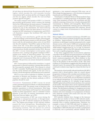 ---E•s•s•e•n•t-ia•l•P-e.d.ia.t.ri•c•
s----------------------------------
p9, p6; these are derived from the precursor p55), the pol
region, which encodes the viral enzymes (reverse
transcriptase [p51], protease [plO], and integrase [p32]);
and the env region, which encodes the viral envelope
proteins (gp120 and gp41).
The major external viral protein of HIV-1 is a heavily
glycosylated gp120 protein which contains the binding
site for the CD4 molecule, the most common T lymphocyte
surface receptor for HIV. Most HIV strains have a specific
tropism for one of the chemokines: the fusion-inducing
molecule, CXCR-4, which has been shown to act as a co­
receptor for HIV attachment to lymphocytes, and CCR-5,
a � chemokine receptor that facilitates HIV entry into
macrophages.
Following viral attachment, gp120 and the CD4
molecule undergo conformational changes, allowing gp41
to interact with the fusion receptor on the cell surface. Viral
fusion with the cell membrane allows entry of viral RNA
into the cell cytoplasm. Viral DNA copies are then trans­
cribed from the virion RNA through viral reverse
transcriptase enzyme activityandduplicationof the DNA
copies produces double-stranded circular DNA. Because
the HIV-1 reverse transcriptase is error-prone, many
mutations arise, creating wide genetic variation in HIV-1
isolates even within an individual patient. The circular
DNA is transported into the cell nucleus where it is
integrated into chromosomal DNA; this is called as the
provirus. The provirus can remain dormant for extended
periods.
HIV-1transcriptionis followed bytranslation. A capsid
polyproteinis cleaved to produce, among other products,
the virus-specific protease (plO). This enzyme is critical
forHIV-1 assembly. TheRNAgenomeisthen incorporated
into the newly formed viral capsid. As the new virus is
formed, itbudsthrough thecellmembrane andisreleased.
HIV-2 is a rare cause of infection in children. It is most
prevalent in Western and Southern Africa. If HIV-2 is
suspected, a specific test that detects antibody to HIV-2
peptides should be used.
Transmission. Transmission of HIV-1 occurs via sexual
contact,parenteralexposuretoblood,orverticaltransmission
from mother to child. The primary route of infection in the
pediatric population is vertical transmission. Most large
studies in the United States and Europe have documented
mother-to-child transmission rates in untreated women
between 12 and 30%. In contrast, transmission rates in
Africa and Asia are higher, up to 50%.
Vertical transmission of HIV can occur during the
intrauterine or intrapartum periods, or through breast­
feeding. Up to 30% of infected newborns are infected in
utero. The highest percentages of HIV-infected children
acquire the virus intrapartum. Breastfeeding is an
important route of transmission, especially in the
developing countries. The risk factors for vertical
transmission include preterm delivery (<34 week
gestation), a low maternal antenatal CD4 count, use of
illicit drugsduringpregnancy, >4 hr durationofruptured
membranes and birthweight <2500 g.
Transfusions of infected blood or blood products have
accounted for a variable proportion of all pediatric AIDS
cases. Heat treatment of factor VIII concentrate and HIV
antibody screening of donors hasvirtually eliminatedHIV
transmission to children with hemophilia. Blood donor
screening has dramatically reduced, but not eliminated,
the risk of transfusion-associated HIV infection. Sexual
contact is a major route of transmission in the adolescent
population.
Natural History
Before highly active antiretroviral therapy (HAART) was
available, three distinct patterns of disease were described
in children. Approximately 10-20% of HIV-infected
newborns in developed countries presented with a rapid
disease course, with onset of AIDS and symptoms during
the first few months of life and, if untreated, death from
AIDS-related complications by 4 yr of age. In resource­
poor countries, >85% of the HIV-infected newborns may
have such a rapidly progressing disease.
It has been suggested that if intrauterine infection
coincides withthe period of rapid expansion of CD4 cells
in the fetus, it could effectively infect the majority of the
body's immunocompetent cells. Most children in this
group have a positive HIV-1 culture and/or detectable
virus in the plasma in the first 48 hr of life. This early
evidence of viral presence suggests that the newborn was
infected in utero. In contrast to the viralload in adults, the
viral load in infants stays high for at least the first 2 yr of
life.
The majority ofperinatallyinfectednewborns (60-80%)
present with a second pattern-that of a much slower
progression of disease with a median survivaltimeof 6 yr.
Many patients in this group have a negative viral culture
or PCR in the 1st week of life and are therefore considered
to be infected intrapartum. In a typical patient, the viral
load rapidly increases by 2-3 months of age (median
100,000copies/ml) andthenslowlydeclines over a period
of 24 months. This observation can be explained partially
by theimmaturity of theimmune system in newborns and
infants. The thirdpatternofdisease (i.e. longterm survivors)
occurs in a small percentage (<5%) of perinatally infected
children who have minimal or no progression of disease
with relatively normal CD4 counts and very low viral
loads for longer than 8 yr.
HIV-infected children have changes in the immune
system that are similar to those in HIV-infected adults.
CD4 cell depletion may be less dramatic because infants
normally have a relative lymphocytosis. Therefore, for
example, a value of 1,500 CD4 cells/mm3
in children <1
yr of age is indicative of severe CD4 depletion and is
comparableto<200CD4 cells/mm3
inadults. Lymphopenia
is relatively rare in perinatally infected children and is
 